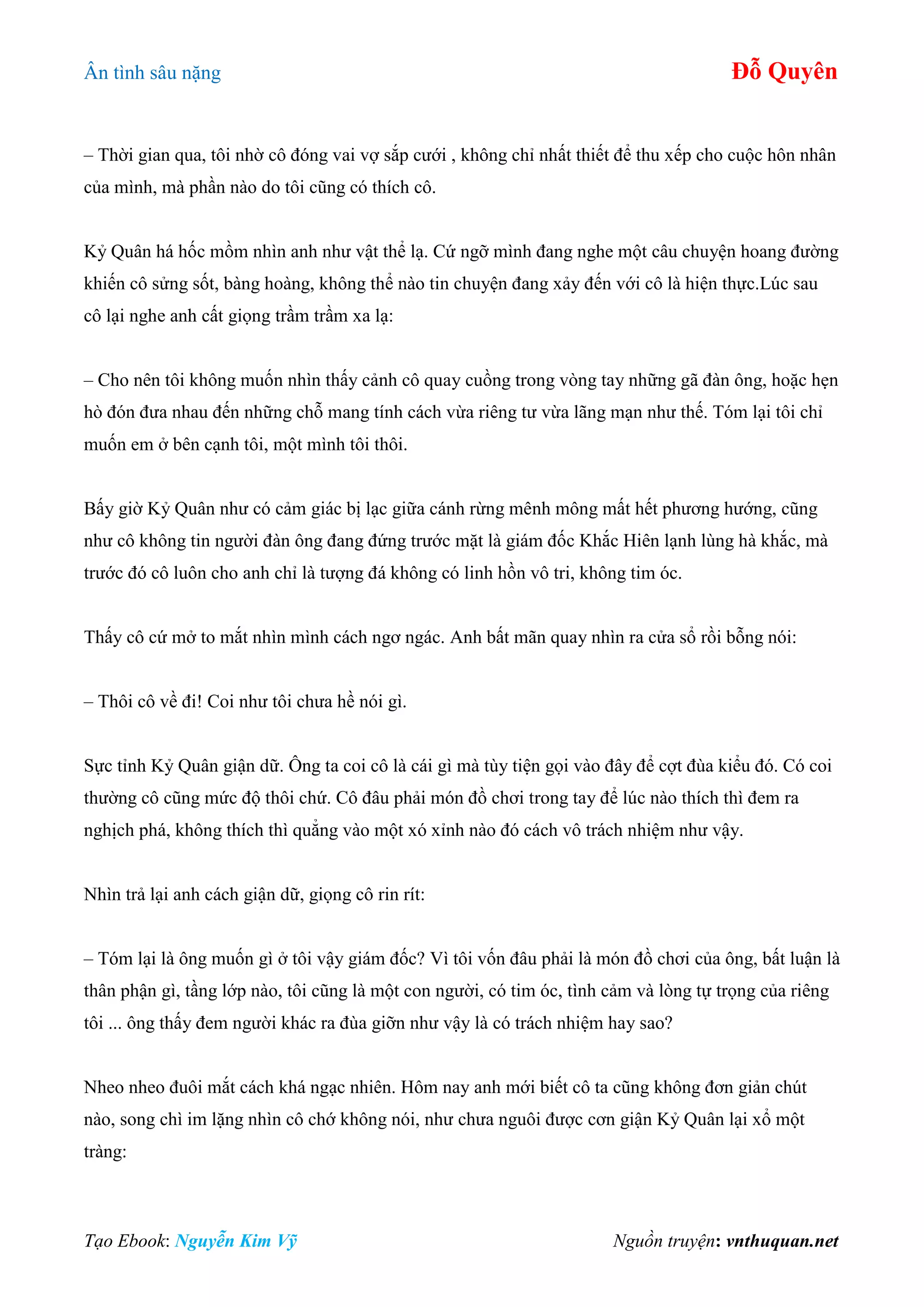 Ân tình sâu nặng Đỗ Quyên
Tạo Ebook: Nguyễn Kim Vỹ Nguồn truyện: vnthuquan.net
– Thời gian qua, tôi nhờ cô đóng vai vợ sắp cưới , không chỉ nhất thiết để thu xếp cho cuộc hôn nhân
của mình, mà phần nào do tôi cũng có thích cô.
Kỷ Quân há hốc mồm nhìn anh như vật thể lạ. Cứ ngỡ mình đang nghe một câu chuyện hoang đường
khiến cô sửng sốt, bàng hoàng, không thể nào tin chuyện đang xảy đến với cô là hiện thực.Lúc sau
cô lại nghe anh cất giọng trầm trầm xa lạ:
– Cho nên tôi không muốn nhìn thấy cảnh cô quay cuồng trong vòng tay những gã đàn ông, hoặc hẹn
hò đón đưa nhau đến những chỗ mang tính cách vừa riêng tư vừa lãng mạn như thế. Tóm lại tôi chỉ
muốn em ở bên cạnh tôi, một mình tôi thôi.
Bấy giờ Kỷ Quân như có cảm giác bị lạc giữa cánh rừng mênh mông mất hết phương hướng, cũng
như cô không tin người đàn ông đang đứng trước mặt là giám đốc Khắc Hiên lạnh lùng hà khắc, mà
trước đó cô luôn cho anh chỉ là tượng đá không có linh hồn vô tri, không tim óc.
Thấy cô cứ mở to mắt nhìn mình cách ngơ ngác. Anh bất mãn quay nhìn ra cửa sổ rồi bỗng nói:
– Thôi cô về đi! Coi như tôi chưa hề nói gì.
Sực tỉnh Kỷ Quân giận dữ. Ông ta coi cô là cái gì mà tùy tiện gọi vào đây để cợt đùa kiểu đó. Có coi
thường cô cũng mức độ thôi chứ. Cô đâu phải món đồ chơi trong tay để lúc nào thích thì đem ra
nghịch phá, không thích thì quẳng vào một xó xỉnh nào đó cách vô trách nhiệm như vậy.
Nhìn trả lại anh cách giận dữ, giọng cô rin rít:
– Tóm lại là ông muốn gì ở tôi vậy giám đốc? Vì tôi vốn đâu phải là món đồ chơi của ông, bất luận là
thân phận gì, tầng lớp nào, tôi cũng là một con người, có tim óc, tình cảm và lòng tự trọng của riêng
tôi ... ông thấy đem người khác ra đùa giỡn như vậy là có trách nhiệm hay sao?
Nheo nheo đuôi mắt cách khá ngạc nhiên. Hôm nay anh mới biết cô ta cũng không đơn giản chút
nào, song chì im lặng nhìn cô chớ không nói, như chưa nguôi được cơn giận Kỷ Quân lại xổ một
tràng:
 