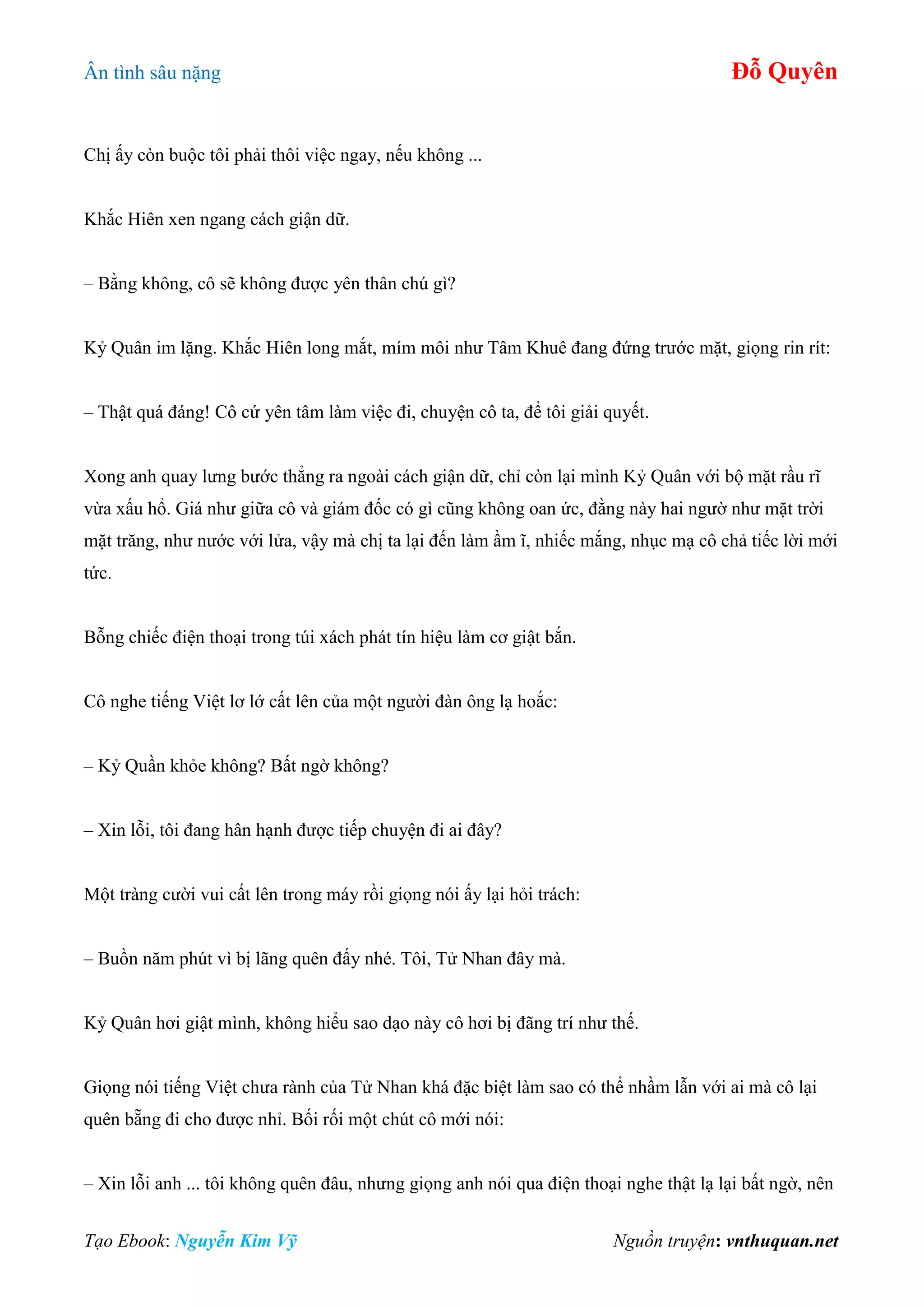 Ân tình sâu nặng Đỗ Quyên
Tạo Ebook: Nguyễn Kim Vỹ Nguồn truyện: vnthuquan.net
Chị ấy còn buộc tôi phải thôi việc ngay, nếu không ...
Khắc Hiên xen ngang cách giận dữ.
– Bằng không, cô sẽ không được yên thân chú gì?
Kỷ Quân im lặng. Khắc Hiên long mắt, mím môi như Tâm Khuê đang đứng trước mặt, giọng rin rít:
– Thật quá đáng! Cô cứ yên tâm làm việc đi, chuyện cô ta, để tôi giải quyết.
Xong anh quay lưng bước thẳng ra ngoài cách giận dữ, chỉ còn lại mình Kỷ Quân với bộ mặt rầu rĩ
vừa xấu hổ. Giá như giữa cô và giám đốc có gì cũng không oan ức, đằng này hai ngườ như mặt trời
mặt trăng, như nước với lửa, vậy mà chị ta lại đến làm ầm ĩ, nhiếc mắng, nhục mạ cô chả tiếc lời mới
tức.
Bỗng chiếc điện thoại trong túi xách phát tín hiệu làm cơ giật bắn.
Cô nghe tiếng Việt lơ lớ cất lên của một người đàn ông lạ hoắc:
– Kỷ Quần khỏe không? Bất ngờ không?
– Xin lỗi, tôi đang hân hạnh được tiếp chuyện đi ai đây?
Một tràng cười vui cất lên trong máy rồi giọng nói ấy lại hỏi trách:
– Buồn năm phút vì bị lãng quên đấy nhé. Tôi, Tử Nhan đây mà.
Kỷ Quân hơi giật mình, không hiểu sao dạo này cô hơi bị đãng trí như thế.
Giọng nói tiếng Việt chưa rành của Tử Nhan khá đặc biệt làm sao có thể nhầm lẫn với ai mà cô lại
quên bẵng đi cho được nhỉ. Bối rối một chút cô mới nói:
– Xin lỗi anh ... tôi không quên đâu, nhưng giọng anh nói qua điện thoại nghe thật lạ lại bất ngờ, nên
 