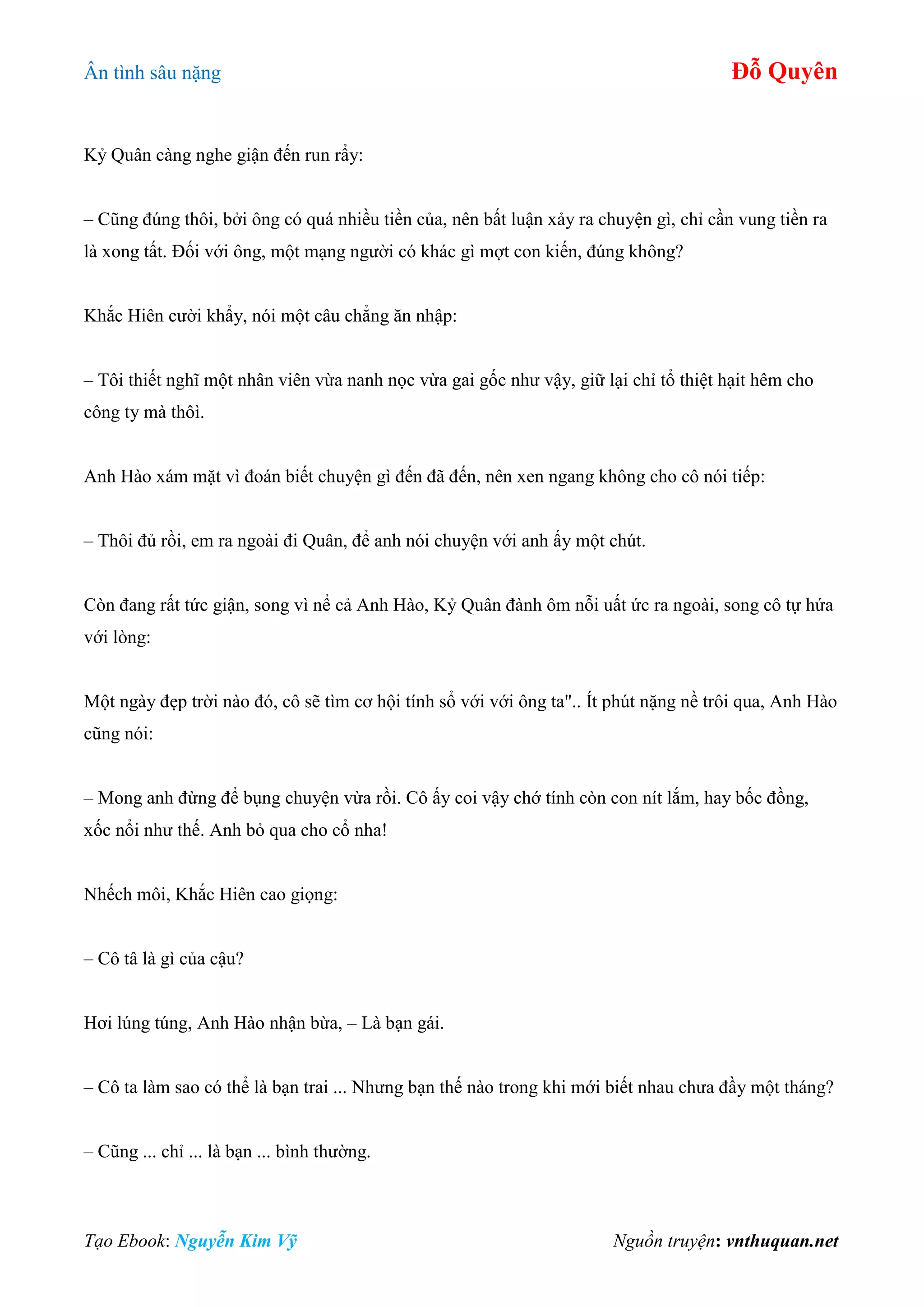 Ân tình sâu nặng Đỗ Quyên
Tạo Ebook: Nguyễn Kim Vỹ Nguồn truyện: vnthuquan.net
Kỷ Quân càng nghe giận đến run rẩy:
– Cũng đúng thôi, bởi ông có quá nhiều tiền của, nên bất luận xảy ra chuyện gì, chỉ cần vung tiền ra
là xong tất. Đối với ông, một mạng người có khác gì mợt con kiến, đúng không?
Khắc Hiên cười khẩy, nói một câu chẳng ăn nhập:
– Tôi thiết nghĩ một nhân viên vừa nanh nọc vừa gai gốc như vậy, giữ lại chỉ tổ thiệt hạit hêm cho
công ty mà thôì.
Anh Hào xám mặt vì đoán biết chuyện gì đến đã đến, nên xen ngang không cho cô nói tiếp:
– Thôi đủ rồi, em ra ngoài đi Quân, để anh nói chuyện với anh ấy một chút.
Còn đang rất tức giận, song vì nể cả Anh Hào, Kỷ Quân đành ôm nỗi uất ức ra ngoài, song cô tự hứa
với lòng:
Một ngày đẹp trời nào đó, cô sẽ tìm cơ hội tính sổ với với ông ta".. Ít phút nặng nề trôi qua, Anh Hào
cũng nói:
– Mong anh đừng để bụng chuyện vừa rồi. Cô ấy coi vậy chớ tính còn con nít lắm, hay bốc đồng,
xốc nổi như thế. Anh bỏ qua cho cổ nha!
Nhếch môi, Khắc Hiên cao giọng:
– Cô tâ là gì của cậu?
Hơi lúng túng, Anh Hào nhận bừa, – Là bạn gái.
– Cô ta làm sao có thể là bạn trai ... Nhưng bạn thế nào trong khi mới biết nhau chưa đầy một tháng?
– Cũng ... chỉ ... là bạn ... bình thường.
 