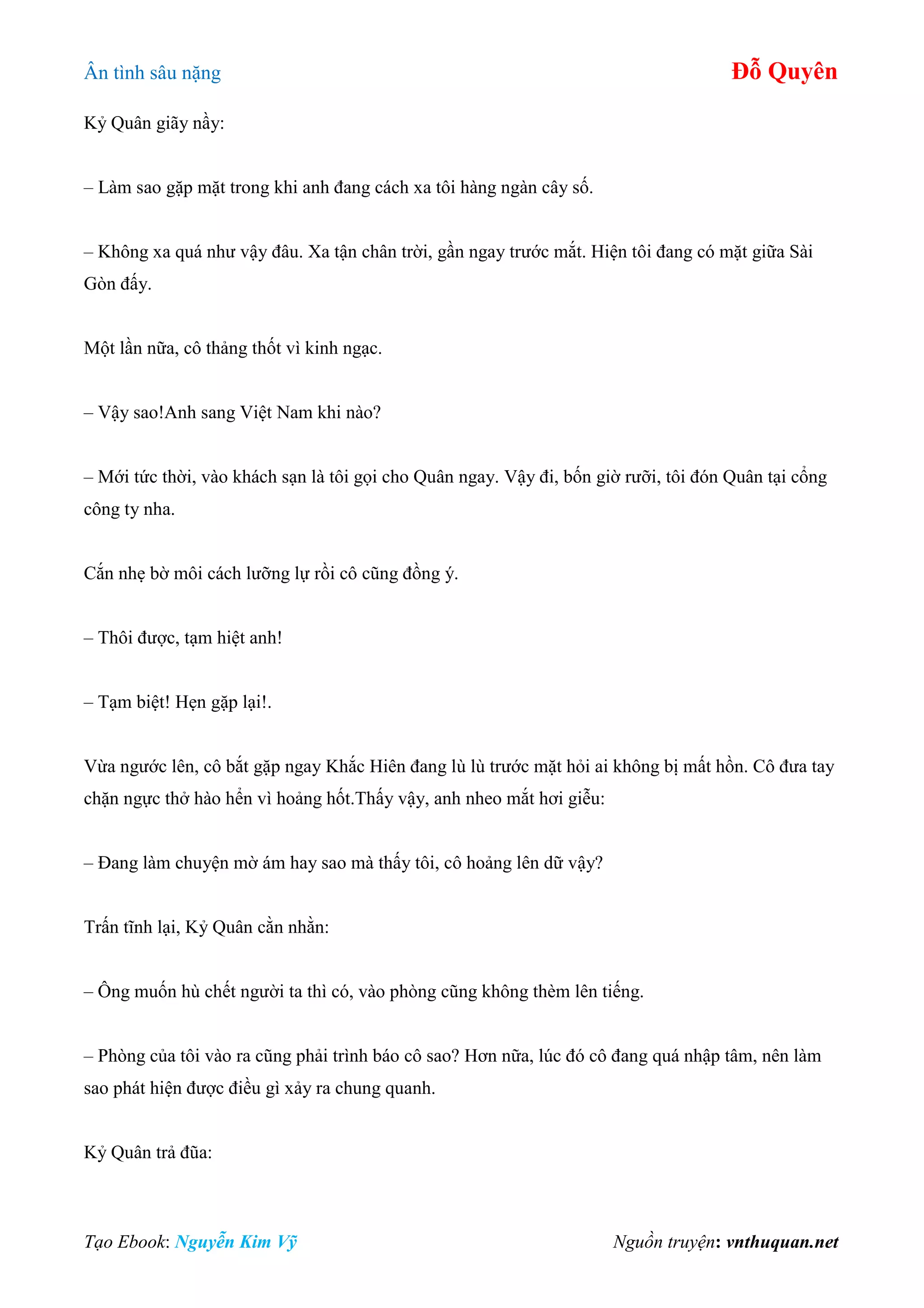 Ân tình sâu nặng Đỗ Quyên
Tạo Ebook: Nguyễn Kim Vỹ Nguồn truyện: vnthuquan.net
Kỷ Quân giãy nầy:
– Làm sao gặp mặt trong khi anh đang cách xa tôi hàng ngàn cây số.
– Không xa quá như vậy đâu. Xa tận chân trời, gần ngay trước mắt. Hiện tôi đang có mặt giữa Sài
Gòn đấy.
Một lần nữa, cô thảng thốt vì kinh ngạc.
– Vậy sao!Anh sang Việt Nam khi nào?
– Mới tức thời, vào khách sạn là tôi gọi cho Quân ngay. Vậy đi, bốn giờ rưỡi, tôi đón Quân tại cổng
công ty nha.
Cắn nhẹ bờ môi cách lưỡng lự rồi cô cũng đồng ý.
– Thôi được, tạm hiệt anh!
– Tạm biệt! Hẹn gặp lại!.
Vừa ngước lên, cô bắt gặp ngay Khắc Hiên đang lù lù trước mặt hỏi ai không bị mất hồn. Cô đưa tay
chặn ngực thở hào hển vì hoảng hốt.Thấy vậy, anh nheo mắt hơi giễu:
– Đang làm chuyện mờ ám hay sao mà thấy tôi, cô hoảng lên dữ vậy?
Trấn tĩnh lại, Kỷ Quân cằn nhằn:
– Ông muốn hù chết người ta thì có, vào phòng cũng không thèm lên tiếng.
– Phòng của tôi vào ra cũng phải trình báo cô sao? Hơn nữa, lúc đó cô đang quá nhập tâm, nên làm
sao phát hiện được điều gì xảy ra chung quanh.
Kỷ Quân trả đũa:
 
