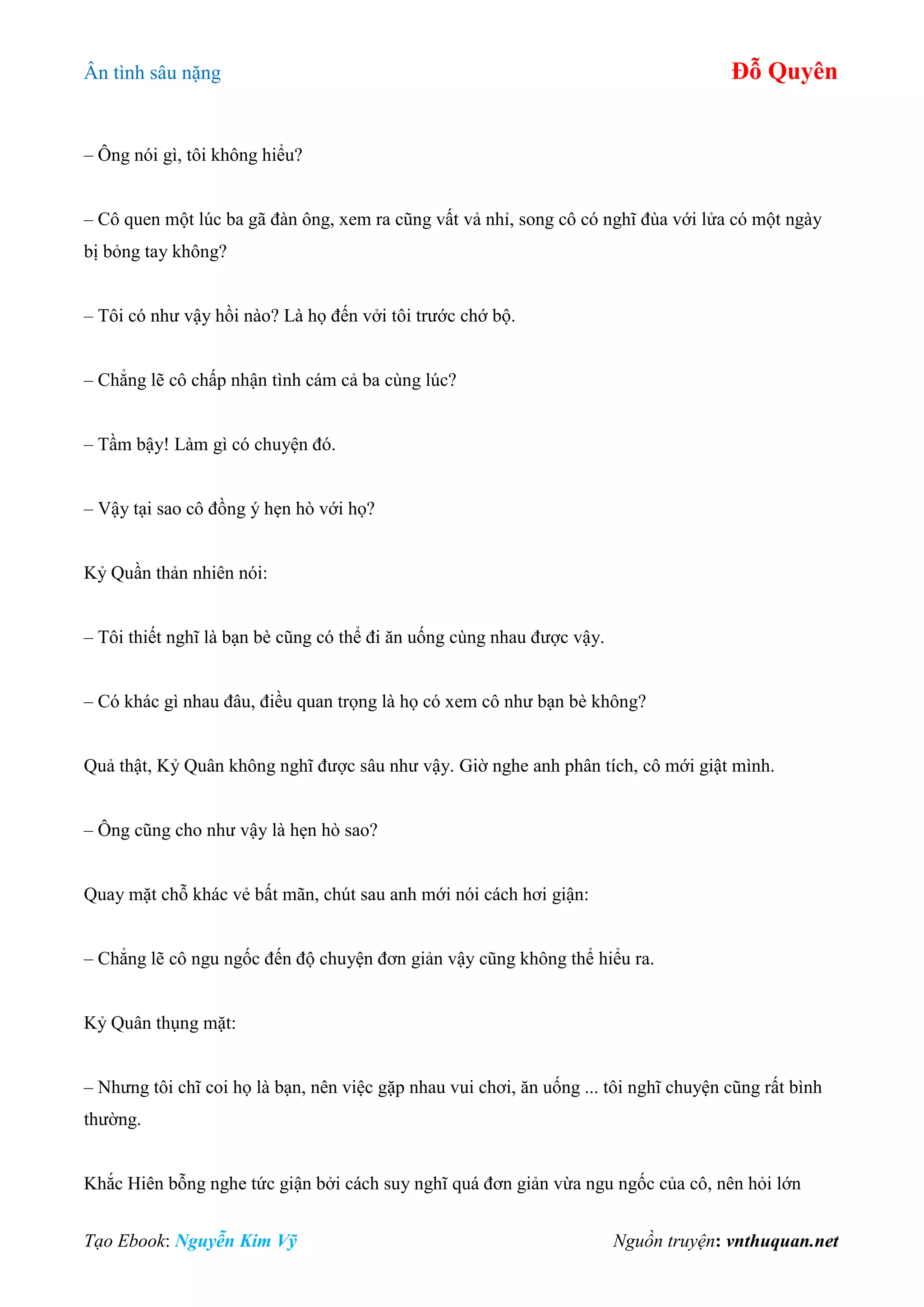 Ân tình sâu nặng Đỗ Quyên
Tạo Ebook: Nguyễn Kim Vỹ Nguồn truyện: vnthuquan.net
– Ông nói gì, tôi không hiểu?
– Cô quen một lúc ba gã đàn ông, xem ra cũng vất vả nhỉ, song cô có nghĩ đùa với lửa có một ngày
bị bỏng tay không?
– Tôi có như vậy hồi nào? Là họ đến vởi tôi trước chớ bộ.
– Chẳng lẽ cô chấp nhận tình cám cả ba cùng lúc?
– Tầm bậy! Làm gì có chuyện đó.
– Vậy tại sao cô đồng ý hẹn hò với họ?
Kỷ Quần thản nhiên nói:
– Tôi thiết nghĩ là bạn bè cũng có thể đi ăn uống cùng nhau được vậy.
– Có khác gì nhau đâu, điều quan trọng là họ có xem cô như bạn bè không?
Quả thật, Kỷ Quân không nghĩ được sâu như vậy. Giờ nghe anh phân tích, cô mới giật mình.
– Ông cũng cho như vậy là hẹn hò sao?
Quay mặt chỗ khác vẻ bất mãn, chút sau anh mới nói cách hơi giận:
– Chẳng lẽ cô ngu ngốc đến độ chuyện đơn giản vậy cũng không thể hiểu ra.
Kỷ Quân thụng mặt:
– Nhưng tôi chĩ coi họ là bạn, nên việc gặp nhau vui chơi, ăn uống ... tôi nghĩ chuyện cũng rất bình
thường.
Khắc Hiên bỗng nghe tức giận bởi cách suy nghĩ quá đơn giản vừa ngu ngốc của cô, nên hỏi lớn
 