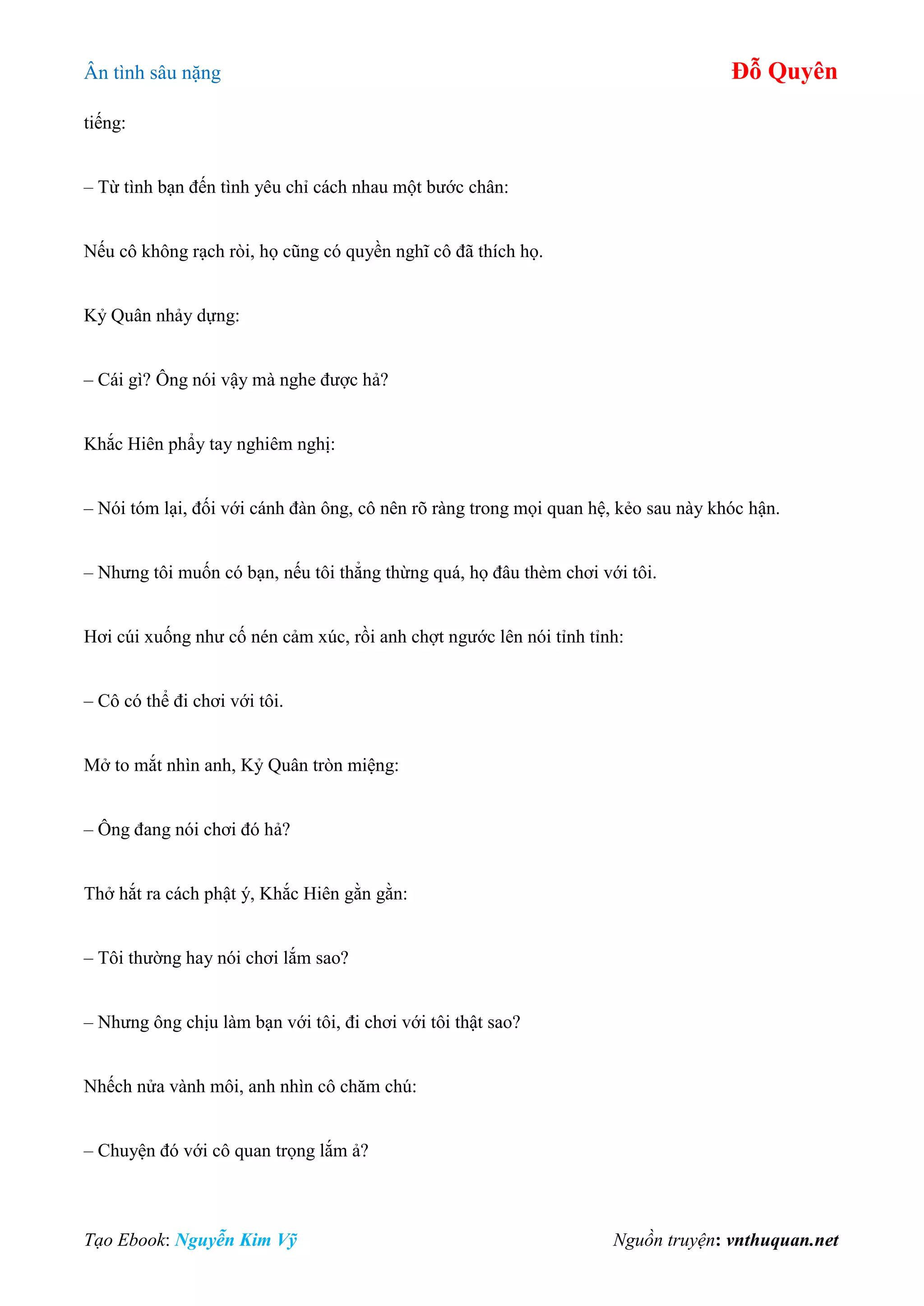 Ân tình sâu nặng Đỗ Quyên
Tạo Ebook: Nguyễn Kim Vỹ Nguồn truyện: vnthuquan.net
tiếng:
– Từ tình bạn đến tình yêu chỉ cách nhau một bước chân:
Nếu cô không rạch ròi, họ cũng có quyền nghĩ cô đã thích họ.
Kỷ Quân nhảy dựng:
– Cái gì? Ông nói vậy mà nghe được hả?
Khắc Hiên phẩy tay nghiêm nghị:
– Nói tóm lại, đối với cánh đàn ông, cô nên rõ ràng trong mọi quan hệ, kẻo sau này khóc hận.
– Nhưng tôi muốn có bạn, nếu tôi thẳng thừng quá, họ đâu thèm chơi với tôi.
Hơi cúi xuống như cố nén cảm xúc, rồi anh chợt ngước lên nói tỉnh tỉnh:
– Cô có thể đi chơi với tôi.
Mở to mắt nhìn anh, Kỷ Quân tròn miệng:
– Ông đang nói chơi đó hả?
Thở hắt ra cách phật ý, Khắc Hiên gằn gằn:
– Tôi thường hay nói chơi lắm sao?
– Nhưng ông chịu làm bạn với tôi, đi chơi với tôi thật sao?
Nhếch nửa vành môi, anh nhìn cô chăm chú:
– Chuyện đó với cô quan trọng lắm ả?
 