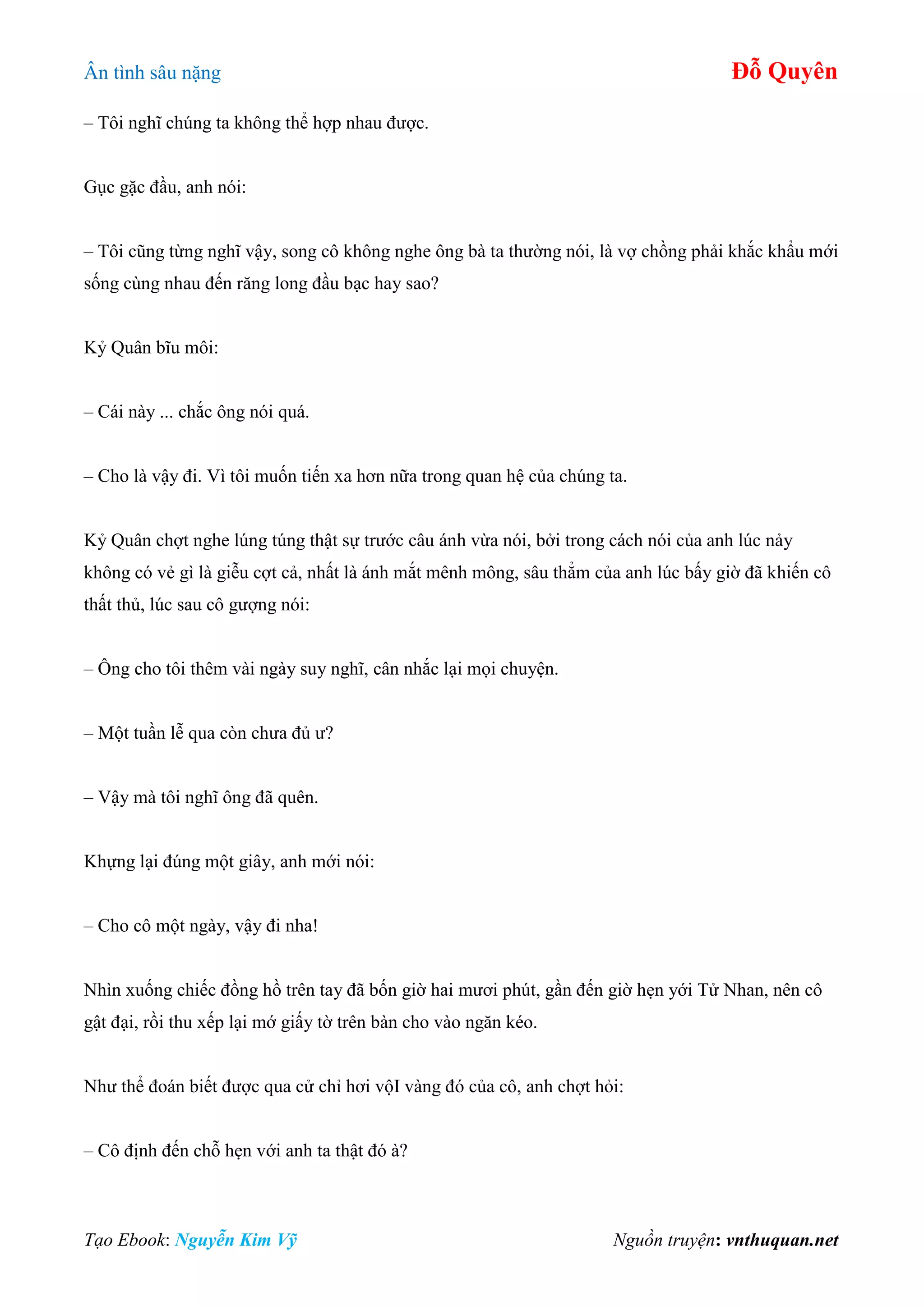 Ân tình sâu nặng Đỗ Quyên
Tạo Ebook: Nguyễn Kim Vỹ Nguồn truyện: vnthuquan.net
– Tôi nghĩ chúng ta không thể hợp nhau được.
Gục gặc đầu, anh nói:
– Tôi cũng từng nghĩ vậy, song cô không nghe ông bà ta thường nói, là vợ chồng phải khắc khẩu mới
sống cùng nhau đến răng long đầu bạc hay sao?
Kỷ Quân bĩu môi:
– Cái này ... chắc ông nói quá.
– Cho là vậy đi. Vì tôi muốn tiến xa hơn nữa trong quan hệ của chúng ta.
Kỷ Quân chợt nghe lúng túng thật sự trước câu ánh vừa nói, bởi trong cách nói của anh lúc nảy
không có vẻ gì là giễu cợt cả, nhất là ánh mắt mênh mông, sâu thẳm của anh lúc bấy giờ đã khiến cô
thất thủ, lúc sau cô gượng nói:
– Ông cho tôi thêm vài ngày suy nghĩ, cân nhắc lại mọi chuyện.
– Một tuần lễ qua còn chưa đủ ư?
– Vậy mà tôi nghĩ ông đã quên.
Khựng lại đúng một giây, anh mới nói:
– Cho cô một ngày, vậy đi nha!
Nhìn xuống chiếc đồng hồ trên tay đã bốn giờ hai mươi phút, gần đến giờ hẹn yới Tử Nhan, nên cô
gật đại, rồi thu xếp lại mớ giấy tờ trên bàn cho vào ngăn kéo.
Như thể đoán biết được qua cử chỉ hơi vộI vàng đó của cô, anh chợt hỏi:
– Cô định đến chỗ hẹn với anh ta thật đó à?
 