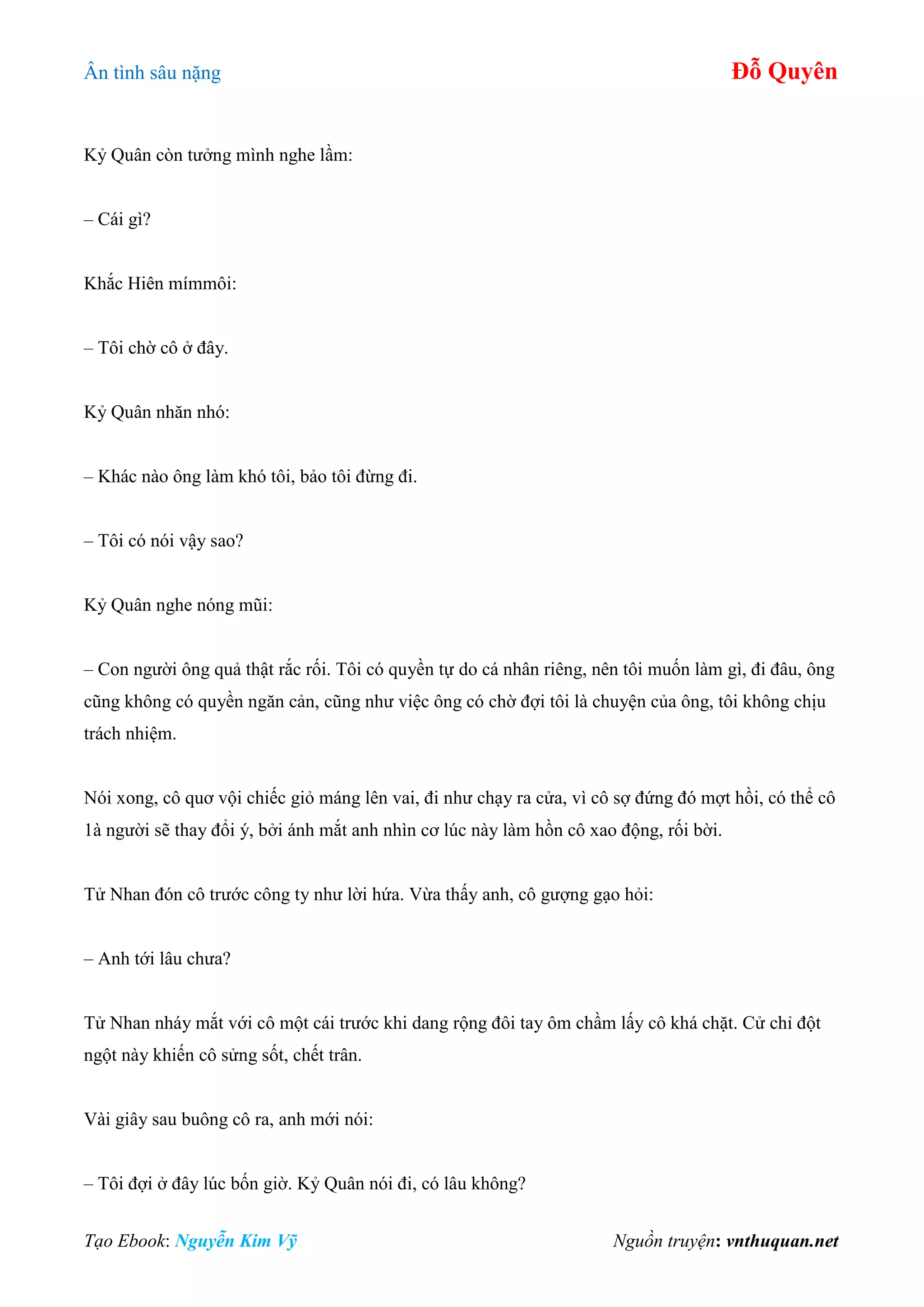 Ân tình sâu nặng Đỗ Quyên
Tạo Ebook: Nguyễn Kim Vỹ Nguồn truyện: vnthuquan.net
Kỷ Quân còn tưởng mình nghe lầm:
– Cái gì?
Khắc Hiên mímmôi:
– Tôi chờ cô ở đây.
Kỷ Quân nhăn nhó:
– Khác nào ông làm khó tôi, bảo tôi đừng đi.
– Tôi có nói vậy sao?
Kỷ Quân nghe nóng mũi:
– Con người ông quả thật rắc rối. Tôi có quyền tự do cá nhân riêng, nên tôi muốn làm gì, đi đâu, ông
cũng không có quyền ngăn cản, cũng như việc ông có chờ đợi tôi là chuyện của ông, tôi không chịu
trách nhiệm.
Nói xong, cô quơ vội chiếc giỏ máng lên vai, đi như chạy ra cửa, vì cô sợ đứng đó mợt hồi, có thể cô
1à người sẽ thay đổi ý, bởi ánh mắt anh nhìn cơ lúc này làm hồn cô xao động, rối bời.
Tử Nhan đón cô trước công ty như lời hứa. Vừa thấy anh, cô gượng gạo hỏi:
– Anh tới lâu chưa?
Tử Nhan nháy mắt với cô một cái trước khi dang rộng đôi tay ôm chầm lấy cô khá chặt. Cử chỉ đột
ngột này khiến cô sửng sốt, chết trân.
Vài giây sau buông cô ra, anh mới nói:
– Tôi đợi ở đây lúc bốn giờ. Kỷ Quân nói đi, có lâu không?
 