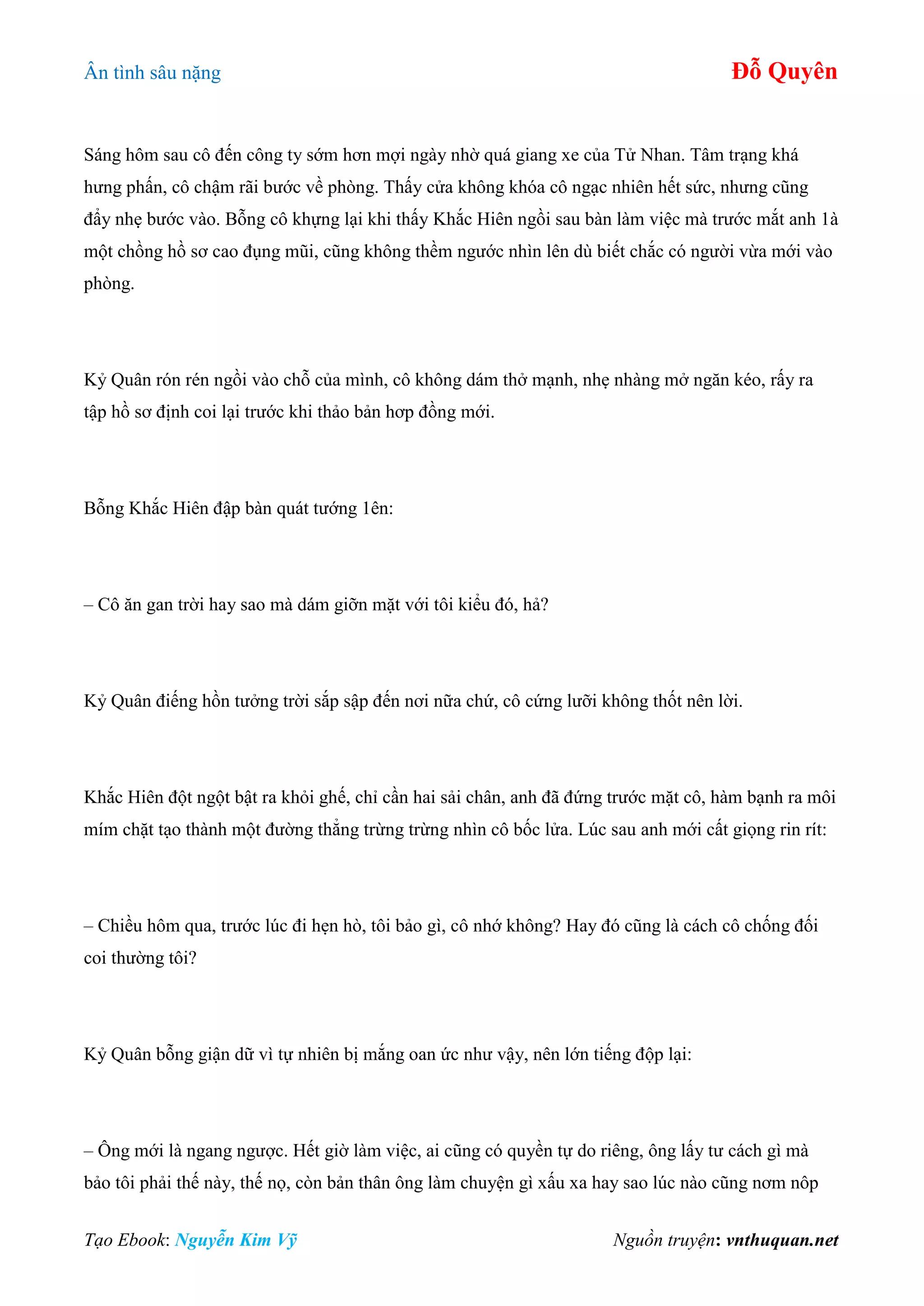 Ân tình sâu nặng Đỗ Quyên
Tạo Ebook: Nguyễn Kim Vỹ Nguồn truyện: vnthuquan.net
Sáng hôm sau cô đến công ty sớm hơn mợi ngày nhờ quá giang xe của Tử Nhan. Tâm trạng khá
hưng phấn, cô chậm rãi bước về phòng. Thấy cửa không khóa cô ngạc nhiên hết sức, nhưng cũng
đẩy nhẹ bước vào. Bỗng cô khựng lại khi thấy Khắc Hiên ngồi sau bàn làm việc mà trước mắt anh 1à
một chồng hồ sơ cao đụng mũi, cũng không thềm ngước nhìn lên dù biết chắc có người vừa mới vào
phòng.
Kỷ Quân rón rén ngồi vào chỗ của mình, cô không dám thở mạnh, nhẹ nhàng mở ngăn kéo, rấy ra
tập hồ sơ định coi lại trước khi thảo bản hơp đồng mới.
Bỗng Khắc Hiên đập bàn quát tướng 1ên:
– Cô ăn gan trời hay sao mà dám giỡn mặt với tôi kiểu đó, hả?
Kỷ Quân điếng hồn tưởng trời sắp sập đến nơi nữa chứ, cô cứng lưỡi không thốt nên lời.
Khắc Hiên đột ngột bật ra khỏi ghế, chỉ cần hai sải chân, anh đã đứng trước mặt cô, hàm bạnh ra môi
mím chặt tạo thành một đường thẳng trừng trừng nhìn cô bốc lửa. Lúc sau anh mới cất giọng rin rít:
– Chiều hôm qua, trước lúc đi hẹn hò, tôi bảo gì, cô nhớ không? Hay đó cũng là cách cô chống đối
coi thường tôi?
Kỷ Quân bỗng giận dữ vì tự nhiên bị mắng oan ức như vậy, nên lớn tiếng độp lại:
– Ông mới là ngang ngược. Hết giờ làm việc, ai cũng có quyền tự do riêng, ông lấy tư cách gì mà
bảo tôi phải thế này, thế nọ, còn bản thân ông làm chuyện gì xấu xa hay sao lúc nào cũng nơm nôp
 