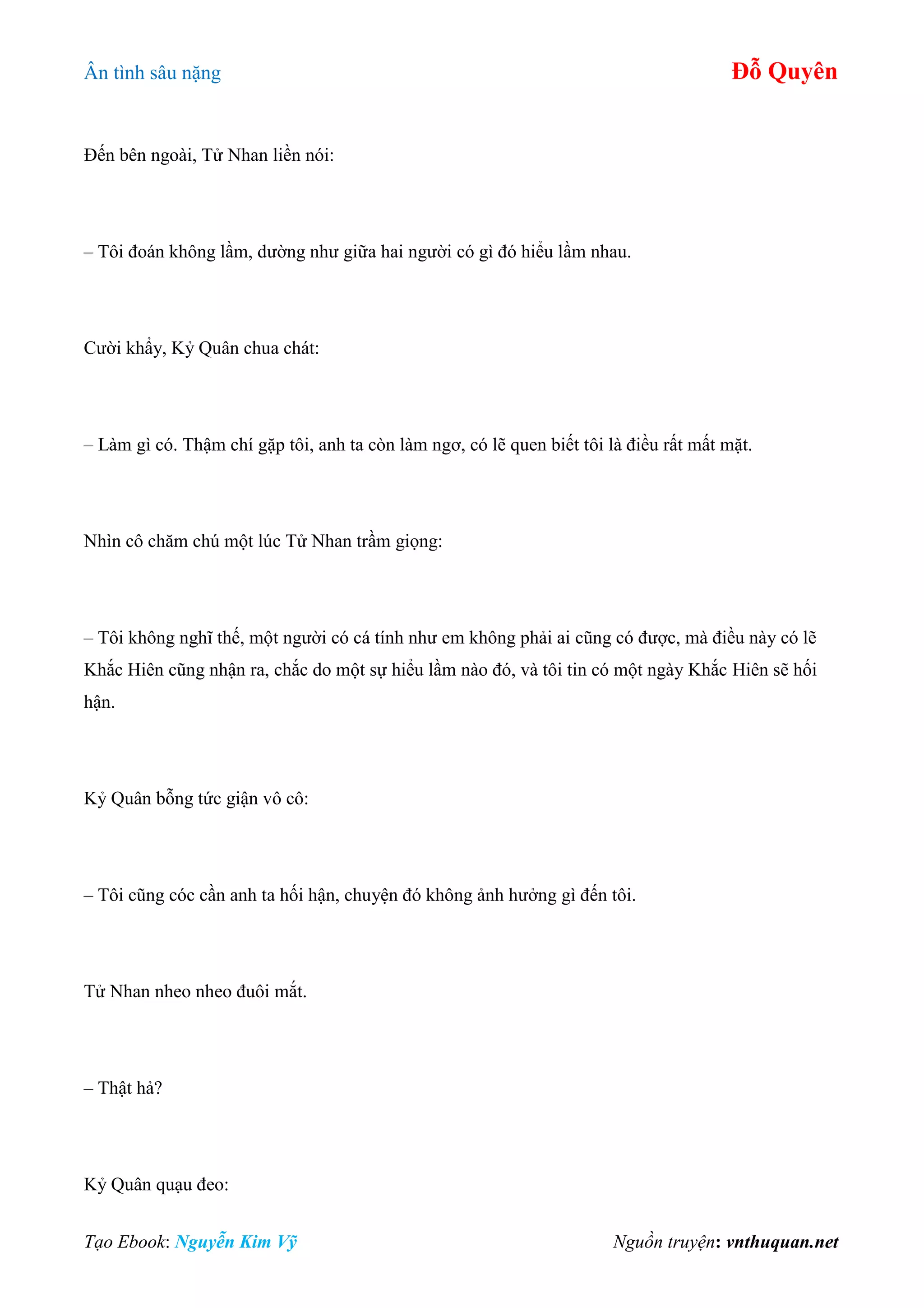 Ân tình sâu nặng Đỗ Quyên
Tạo Ebook: Nguyễn Kim Vỹ Nguồn truyện: vnthuquan.net
Đến bên ngoài, Tử Nhan liền nói:
– Tôi đoán không lầm, dường như giữa hai người có gì đó hiểu lầm nhau.
Cười khẩy, Kỷ Quân chua chát:
– Làm gì có. Thậm chí gặp tôi, anh ta còn làm ngơ, có lẽ quen biết tôi là điều rất mất mặt.
Nhìn cô chăm chú một lúc Tử Nhan trầm giọng:
– Tôi không nghĩ thế, một người có cá tính như em không phải ai cũng có được, mà điều này có lẽ
Khắc Hiên cũng nhận ra, chắc do một sự hiểu lầm nào đó, và tôi tin có một ngày Khắc Hiên sẽ hối
hận.
Kỷ Quân bỗng tức giận vô cô:
– Tôi cũng cóc cần anh ta hối hận, chuyện đó không ảnh hưởng gì đến tôi.
Tử Nhan nheo nheo đuôi mắt.
– Thật hả?
Kỷ Quân quạu đeo:
 