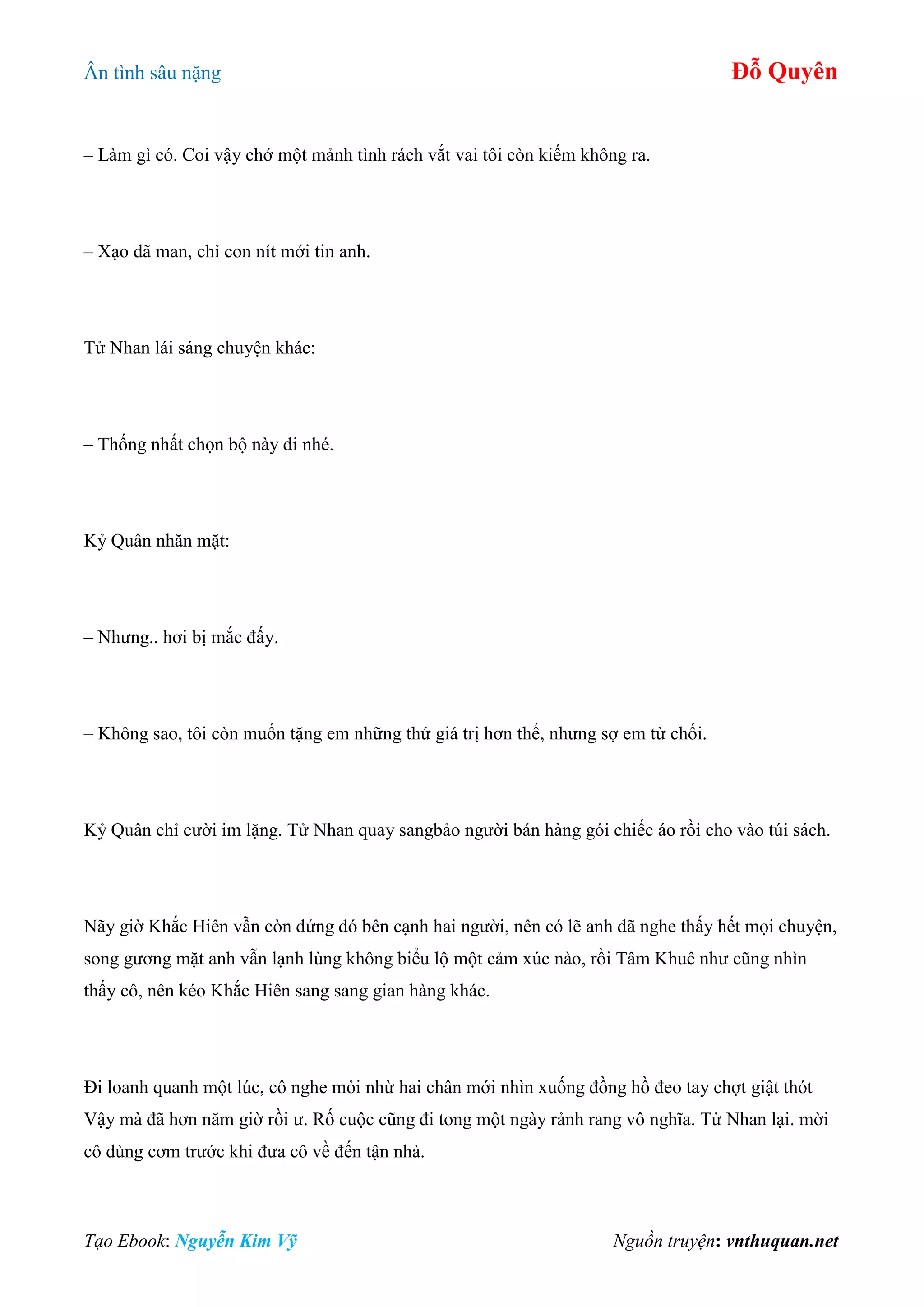 Ân tình sâu nặng Đỗ Quyên
Tạo Ebook: Nguyễn Kim Vỹ Nguồn truyện: vnthuquan.net
– Làm gì có. Coi vậy chớ một mảnh tình rách vắt vai tôi còn kiếm không ra.
– Xạo dã man, chỉ con nít mới tin anh.
Tử Nhan lái sáng chuyện khác:
– Thống nhất chọn bộ này đi nhé.
Kỷ Quân nhăn mặt:
– Nhưng.. hơi bị mắc đấy.
– Không sao, tôi còn muốn tặng em những thứ giá trị hơn thế, nhưng sợ em từ chối.
Kỷ Quân chỉ cười im lặng. Tử Nhan quay sangbảo người bán hàng gói chiếc áo rồi cho vào túi sách.
Nãy giờ Khắc Hiên vẫn còn đứng đó bên cạnh hai người, nên có lẽ anh đã nghe thấy hết mọi chuyện,
song gương mặt anh vẫn lạnh lùng không biểu lộ một cảm xúc nào, rồi Tâm Khuê như cũng nhìn
thấy cô, nên kéo Khắc Hiên sang sang gian hàng khác.
Đi loanh quanh một lúc, cô nghe mỏi nhừ hai chân mới nhìn xuống đồng hồ đeo tay chợt giật thót
Vậy mà đã hơn năm giờ rồi ư. Rố cuộc cũng đi tong một ngày rảnh rang vô nghĩa. Tử Nhan lại. mời
cô dùng cơm trước khi đưa cô về đến tận nhà.
 