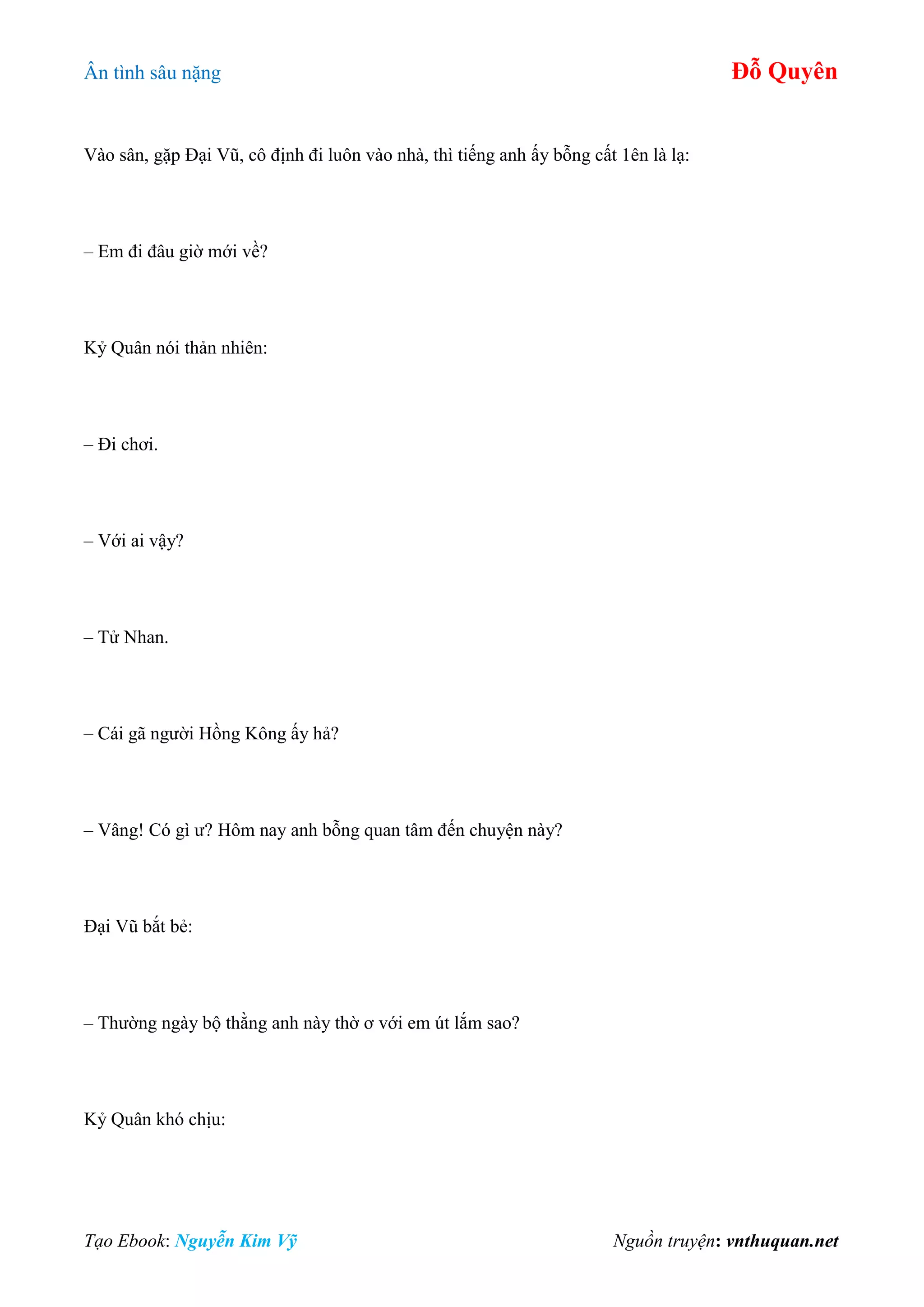 Ân tình sâu nặng Đỗ Quyên
Tạo Ebook: Nguyễn Kim Vỹ Nguồn truyện: vnthuquan.net
Vào sân, gặp Đại Vũ, cô định đi luôn vào nhà, thì tiếng anh ấy bỗng cất 1ên là lạ:
– Em đi đâu giờ mới về?
Kỷ Quân nói thản nhiên:
– Đi chơi.
– Với ai vậy?
– Tử Nhan.
– Cái gã người Hồng Kông ấy hả?
– Vâng! Có gì ư? Hôm nay anh bỗng quan tâm đến chuyện này?
Đại Vũ bắt bẻ:
– Thường ngày bộ thằng anh này thờ ơ với em út lắm sao?
Kỷ Quân khó chịu:
 