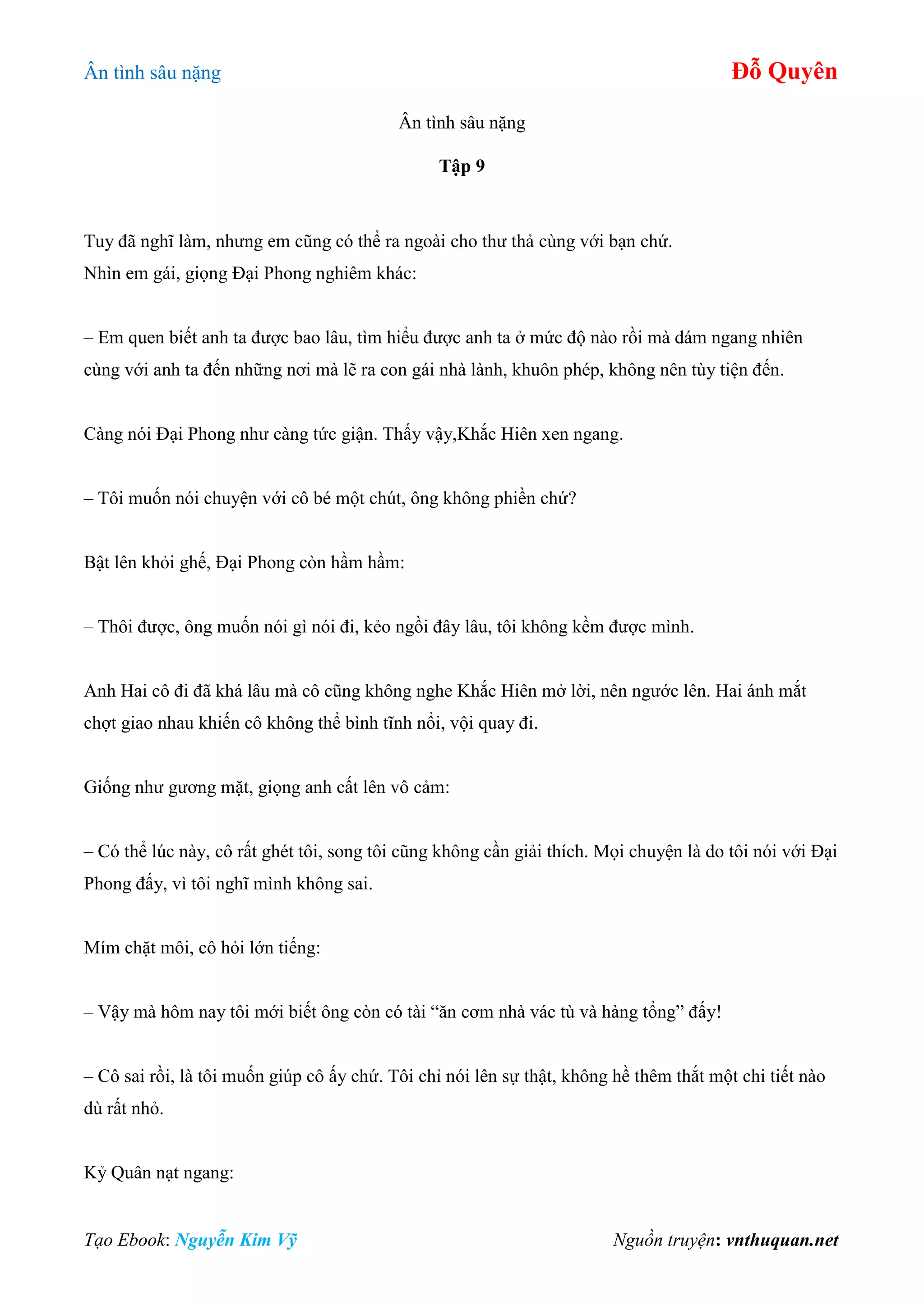 Ân tình sâu nặng Đỗ Quyên
Tạo Ebook: Nguyễn Kim Vỹ Nguồn truyện: vnthuquan.net
Ân tình sâu nặng
Tập 9
Tuy đã nghĩ làm, nhưng em cũng có thể ra ngoài cho thư thả cùng với bạn chứ.
Nhìn em gái, giọng Đại Phong nghiêm khác:
– Em quen biết anh ta được bao lâu, tìm hiểu được anh ta ở mức độ nào rồi mà dám ngang nhiên
cùng với anh ta đến những nơi mà lẽ ra con gái nhà lành, khuôn phép, không nên tùy tiện đến.
Càng nói Đại Phong như càng tức giận. Thấy vậy,Khắc Hiên xen ngang.
– Tôi muốn nói chuyện với cô bé một chút, ông không phiền chứ?
Bật lên khỏi ghế, Đại Phong còn hầm hầm:
– Thôi được, ông muốn nói gì nói đi, kẻo ngồi đây lâu, tôi không kềm được mình.
Anh Hai cô đi đã khá lâu mà cô cũng không nghe Khắc Hiên mở lời, nên ngước lên. Hai ánh mắt
chợt giao nhau khiến cô không thể bình tĩnh nổi, vội quay đi.
Giống như gương mặt, giọng anh cất lên vô cảm:
– Có thể lúc này, cô rất ghét tôi, song tôi cũng không cần giải thích. Mọi chuyện là do tôi nói với Đại
Phong đấy, vì tôi nghĩ mình không sai.
Mím chặt môi, cô hỏi lớn tiếng:
– Vậy mà hôm nay tôi mới biết ông còn có tài “ăn cơm nhà vác tù và hàng tổng” đấy!
– Cô sai rồi, là tôi muốn giúp cô ấy chứ. Tôi chỉ nói lên sự thật, không hề thêm thắt một chi tiết nào
dù rất nhỏ.
Kỷ Quân nạt ngang:
 
