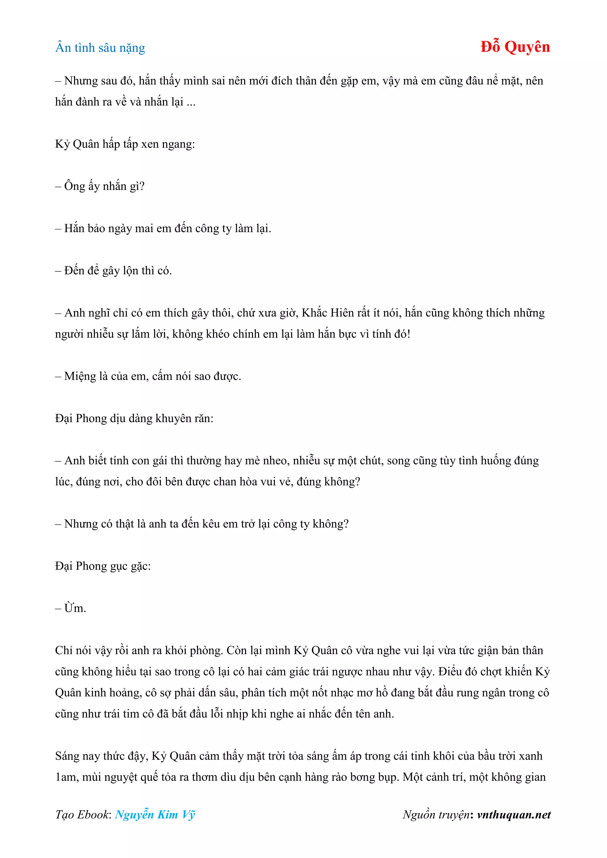 Ân tình sâu nặng Đỗ Quyên
Tạo Ebook: Nguyễn Kim Vỹ Nguồn truyện: vnthuquan.net
– Nhưng sau đó, hắn thấy mình sai nên mới đích thân đến gặp em, vậy mà em cũng đâu nể mặt, nên
hắn đành ra về và nhắn lại ...
Kỷ Quân hấp tấp xen ngang:
– Ông ấy nhắn gì?
– Hắn bảo ngày mai em đến công ty làm lại.
– Đến để gây lộn thì có.
– Anh nghĩ chỉ có em thích gây thôi, chứ xưa giờ, Khắc Hiên rất ít nói, hắn cũng không thích những
người nhiễu sự lắm lời, không khéo chính em lại làm hắn bực vì tính đó!
– Miệng là của em, cấm nói sao được.
Đại Phong dịu dàng khuyên răn:
– Anh biết tính con gái thì thường hay mè nheo, nhiễu sự một chút, song cũng tùy tình huống đúng
lúc, đúng nơi, cho đôi bên được chan hòa vui vẻ, đúng không?
– Nhưng có thật là anh ta đến kêu em trở lại công ty không?
Đại Phong gục gặc:
– Ừm.
Chỉ nói vậy rồi anh ra khỏi phòng. Còn lại mình Kỷ Quân cô vừa nghe vui lại vừa tức giận bản thân
cũng không hiểu tại sao trong cô lại có hai cảm giác trái ngược nhau như vậy. Điểu đó chợt khiến Kỷ
Quân kinh hoảng, cô sợ phải dấn sâu, phân tích một nốt nhạc mơ hồ đang bắt đầu rung ngân trong cô
cũng như trái tim cô đã bắt đầu lỗi nhịp khi nghe ai nhắc đến tên anh.
Sáng nay thức đậy, Kỷ Quân cảm thấy mặt trời tỏa sáng ấm áp trong cái tinh khôi của bầu trời xanh
1am, mùi nguyệt quế tỏa ra thơm dìu dịu bên cạnh hàng rào bơng bụp. Một cảnh trí, một không gian
 