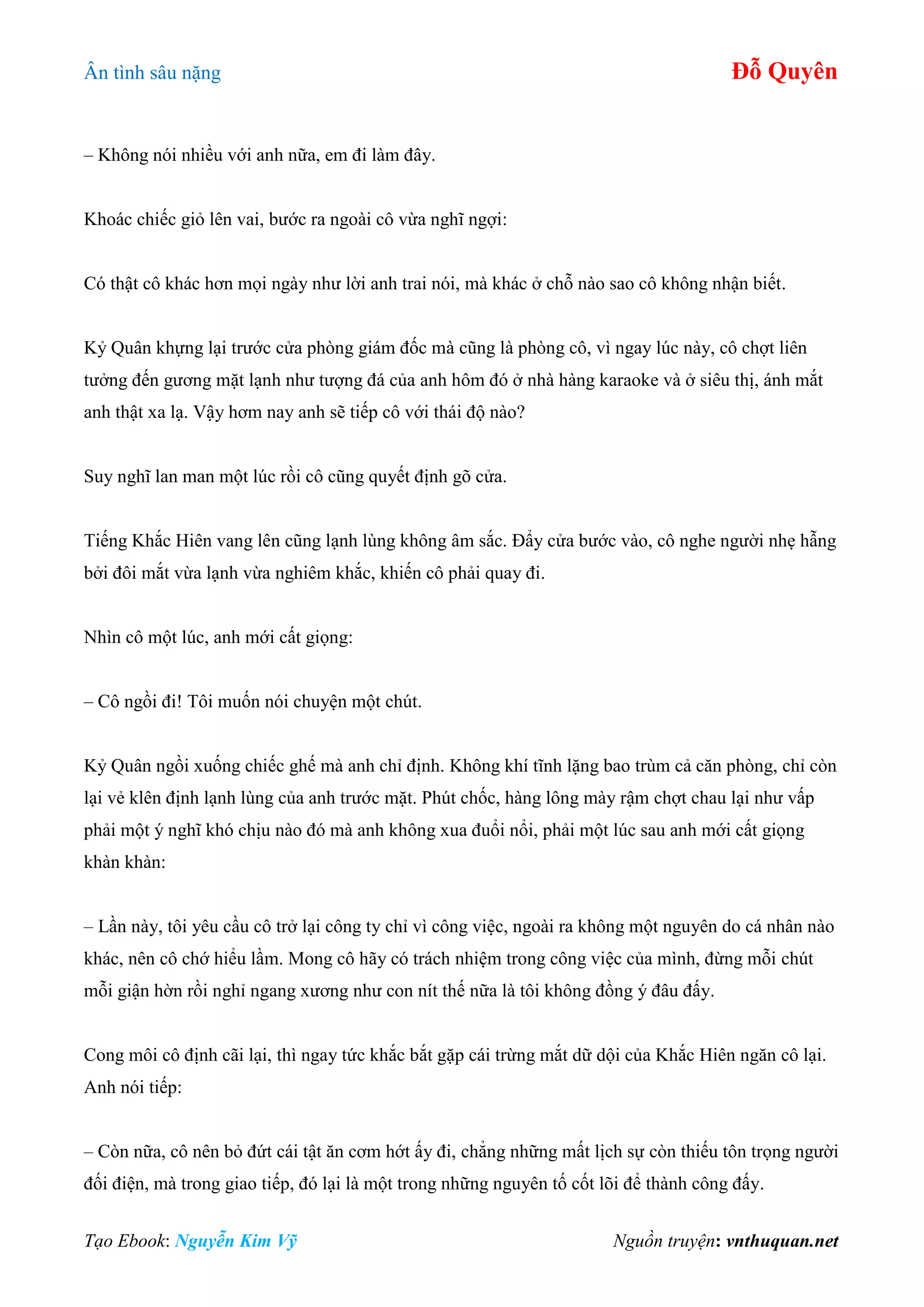 Ân tình sâu nặng Đỗ Quyên
Tạo Ebook: Nguyễn Kim Vỹ Nguồn truyện: vnthuquan.net
– Không nói nhiều với anh nữa, em đi làm đây.
Khoác chiếc giỏ lên vai, bước ra ngoài cô vừa nghĩ ngợi:
Có thật cô khác hơn mọi ngày như lời anh trai nói, mà khác ở chỗ nào sao cô không nhận biết.
Kỷ Quân khựng lại trước cửa phòng giám đốc mà cũng là phòng cô, vì ngay lúc này, cô chợt liên
tưởng đến gương mặt lạnh như tượng đá của anh hôm đó ở nhà hàng karaoke và ở siêu thị, ánh mắt
anh thật xa lạ. Vậy hơm nay anh sẽ tiếp cô với thái độ nào?
Suy nghĩ lan man một lúc rồi cô cũng quyết định gõ cửa.
Tiếng Khắc Hiên vang lên cũng lạnh lùng không âm sắc. Đẩy cửa bước vào, cô nghe người nhẹ hẫng
bởi đôi mắt vừa lạnh vừa nghiêm khắc, khiến cô phải quay đi.
Nhìn cô một lúc, anh mới cất giọng:
– Cô ngồi đi! Tôi muốn nói chuyện một chút.
Kỷ Quân ngồi xuống chiếc ghế mà anh chỉ định. Không khí tĩnh lặng bao trùm cả căn phòng, chỉ còn
lại vẻ klên định lạnh lùng của anh trước mặt. Phút chốc, hàng lông mày rậm chợt chau lại như vấp
phải một ý nghĩ khó chịu nào đó mà anh không xua đuổi nổi, phải một lúc sau anh mới cất giọng
khàn khàn:
– Lần này, tôi yêu cầu cô trở lại công ty chỉ vì công việc, ngoài ra không một nguyên do cá nhân nào
khác, nên cô chớ hiểu lầm. Mong cô hãy có trách nhiệm trong công việc của mình, đừng mỗi chút
mỗi giận hờn rồi nghỉ ngang xương như con nít thế nữa là tôi không đồng ý đâu đấy.
Cong môi cô định cãi lại, thì ngay tức khắc bắt gặp cái trừng mắt dữ dội của Khắc Hiên ngăn cô lại.
Anh nói tiếp:
– Còn nữa, cô nên bỏ đứt cái tật ăn cơm hớt ấy đi, chẳng những mất lịch sự còn thiếu tôn trọng người
đối điện, mà trong giao tiếp, đó lại là một trong những nguyên tố cốt lõi để thành công đấy.
 