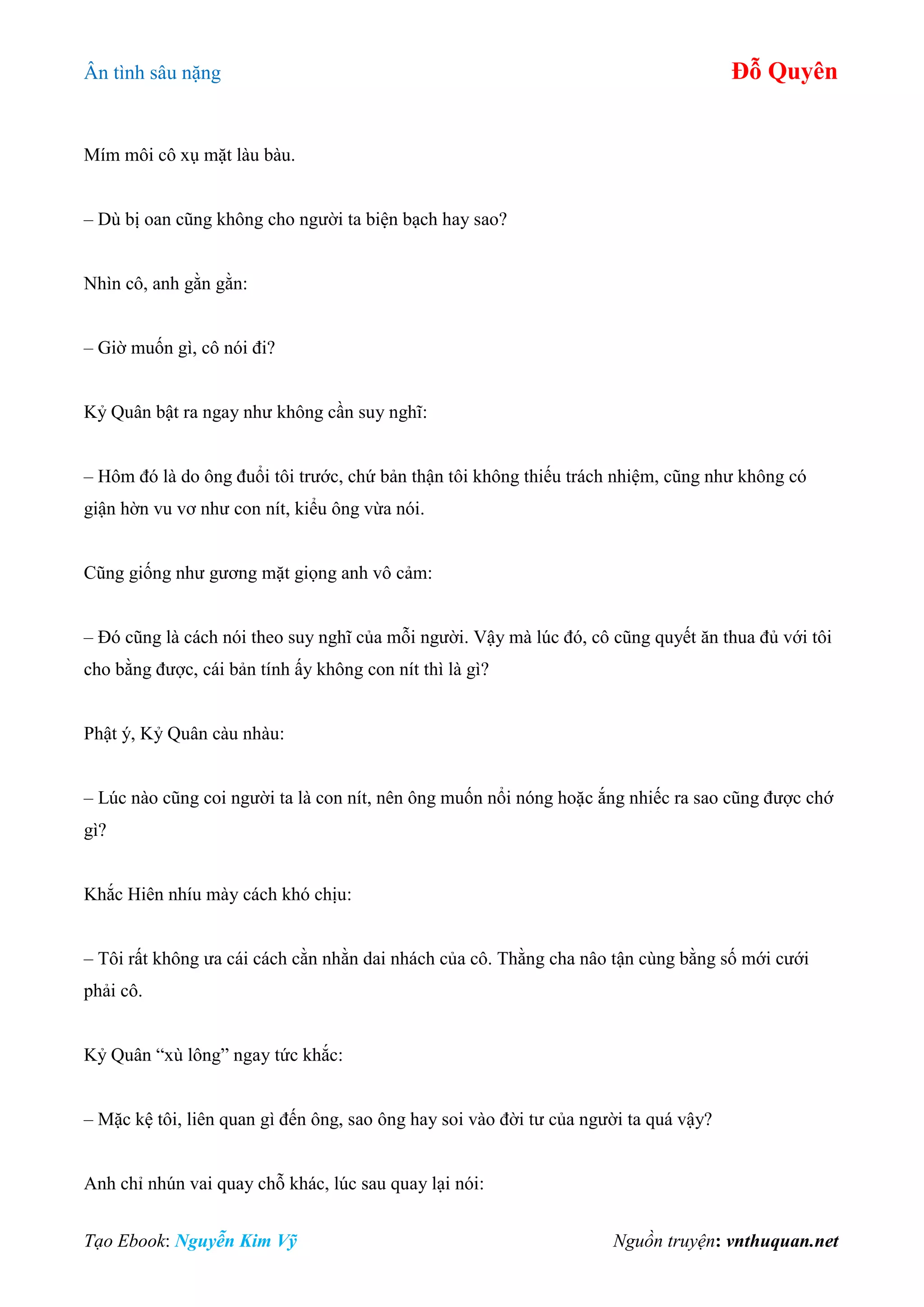 Ân tình sâu nặng Đỗ Quyên
Tạo Ebook: Nguyễn Kim Vỹ Nguồn truyện: vnthuquan.net
Mím môi cô xụ mặt làu bàu.
– Dù bị oan cũng không cho người ta biện bạch hay sao?
Nhìn cô, anh gằn gằn:
– Giờ muốn gì, cô nói đi?
Kỷ Quân bật ra ngay như không cần suy nghĩ:
– Hôm đó là do ông đuổi tôi trước, chứ bản thận tôi không thiếu trách nhiệm, cũng như không có
giận hờn vu vơ như con nít, kiểu ông vừa nói.
Cũng giống như gương mặt giọng anh vô cảm:
– Đó cũng là cách nói theo suy nghĩ của mỗi người. Vậy mà lúc đó, cô cũng quyết ăn thua đủ với tôi
cho bằng được, cái bản tính ấy không con nít thì là gì?
Phật ý, Kỷ Quân càu nhàu:
– Lúc nào cũng coi người ta là con nít, nên ông muốn nổi nóng hoặc ắng nhiếc ra sao cũng được chớ
gì?
Khắc Hiên nhíu mày cách khó chịu:
– Tôi rất không ưa cái cách cằn nhằn dai nhách của cô. Thằng cha nâo tận cùng bằng số mới cưới
phải cô.
Kỷ Quân “xù lông” ngay tức khắc:
– Mặc kệ tôi, liên quan gì đến ông, sao ông hay soi vào đời tư của người ta quá vậy?
Anh chỉ nhún vai quay chỗ khác, lúc sau quay lại nói:
 