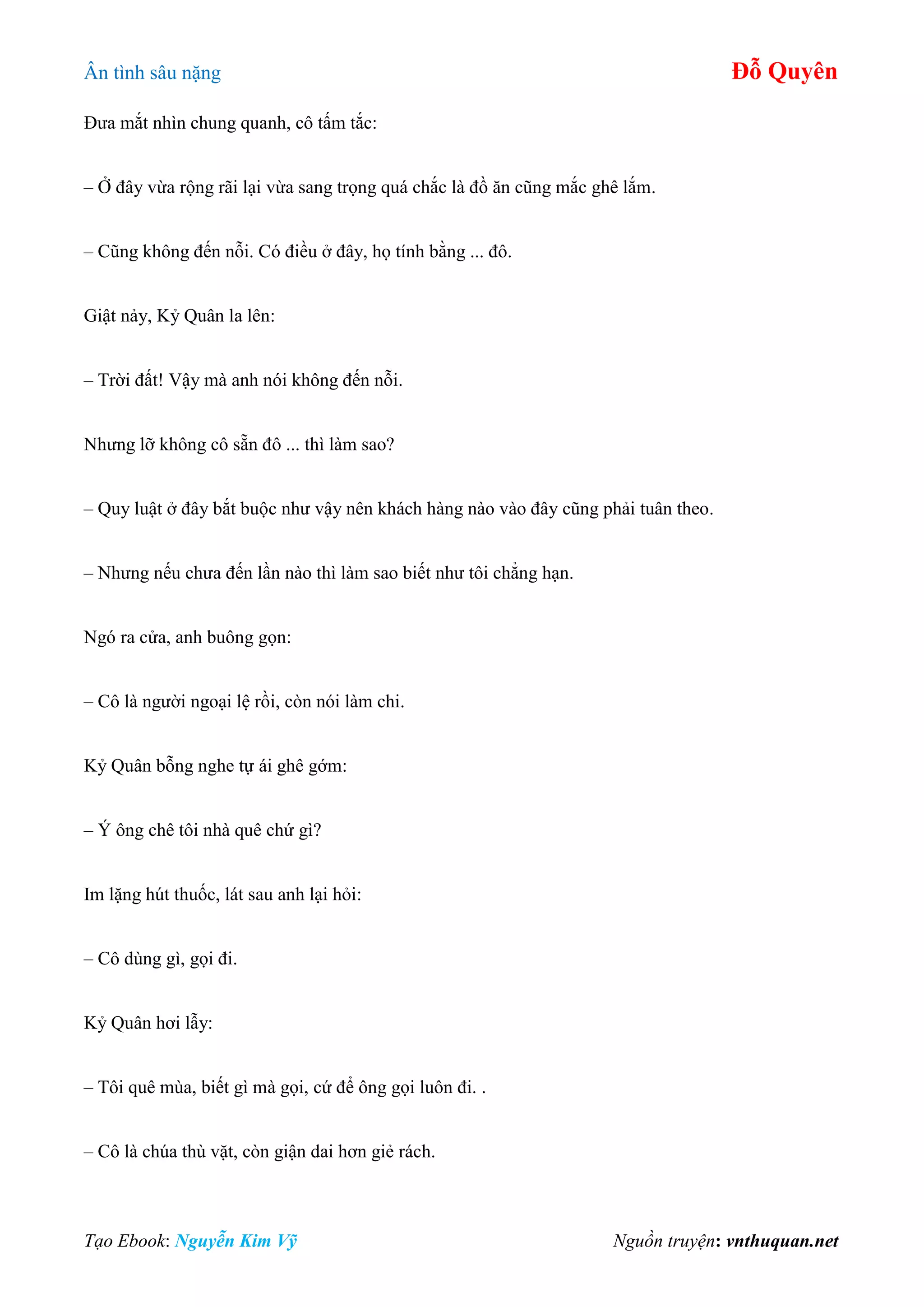 Ân tình sâu nặng Đỗ Quyên
Tạo Ebook: Nguyễn Kim Vỹ Nguồn truyện: vnthuquan.net
Đưa mắt nhìn chung quanh, cô tấm tắc:
– Ở đây vừa rộng rãi lại vừa sang trọng quá chắc là đồ ăn cũng mắc ghê lắm.
– Cũng không đến nỗi. Có điều ở đây, họ tính bằng ... đô.
Giật nảy, Kỷ Quân la lên:
– Trời đất! Vậy mà anh nói không đến nỗi.
Nhưng lỡ không cô sẵn đô ... thì làm sao?
– Quy luật ở đây bắt buộc như vậy nên khách hàng nào vào đây cũng phải tuân theo.
– Nhưng nếu chưa đến lần nào thì làm sao biết như tôi chẳng hạn.
Ngó ra cửa, anh buông gọn:
– Cô là người ngoại lệ rồi, còn nói làm chi.
Kỷ Quân bỗng nghe tự ái ghê gớm:
– Ý ông chê tôi nhà quê chứ gì?
Im lặng hút thuốc, lát sau anh lại hỏi:
– Cô dùng gì, gọi đi.
Kỷ Quân hơi lẫy:
– Tôi quê mùa, biết gì mà gọi, cứ để ông gọi luôn đi. .
– Cô là chúa thù vặt, còn giận dai hơn giẻ rách.
 