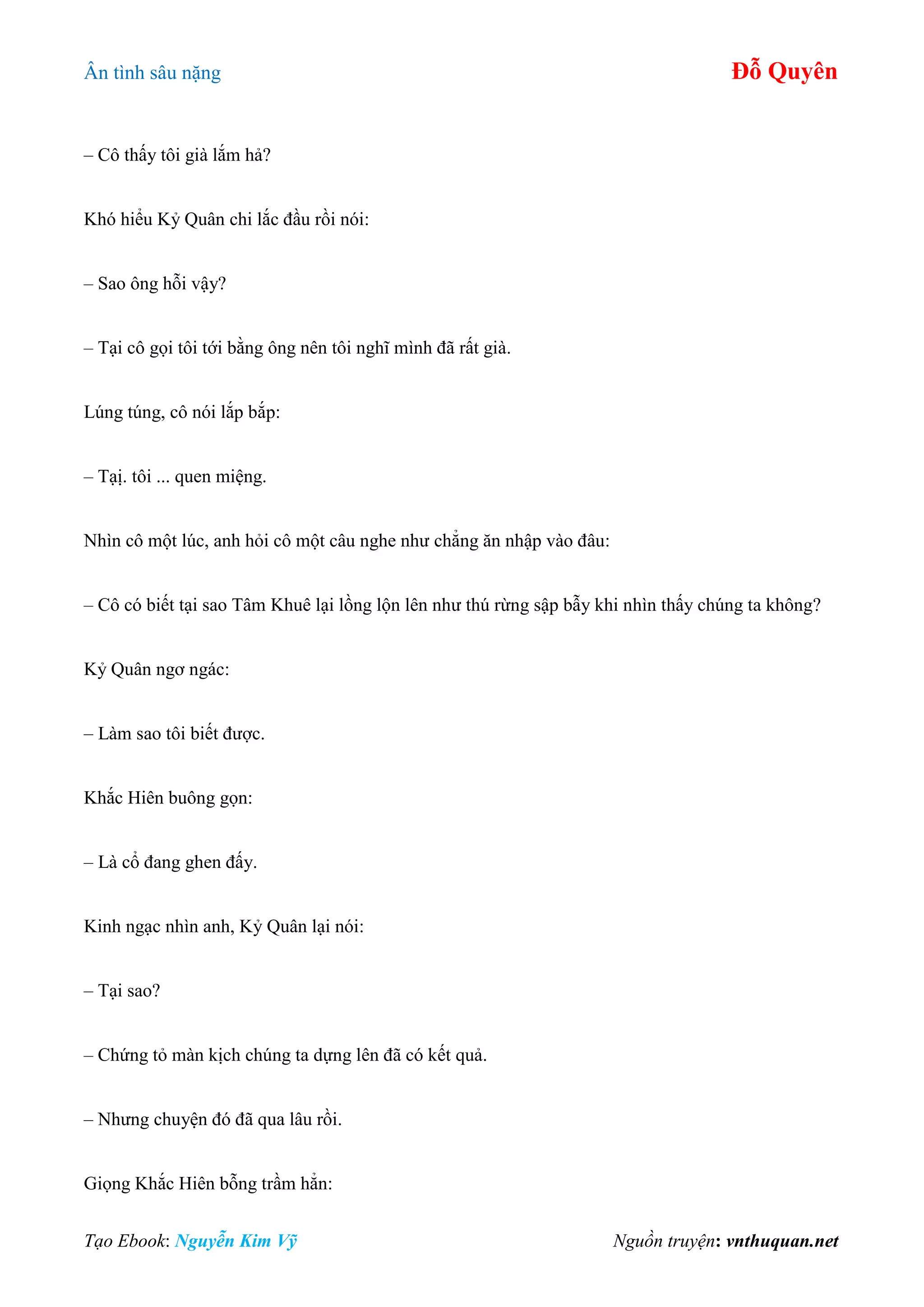 Ân tình sâu nặng Đỗ Quyên
Tạo Ebook: Nguyễn Kim Vỹ Nguồn truyện: vnthuquan.net
– Cô thấy tôi già lắm hả?
Khó hiểu Kỷ Quân chi lắc đầu rồi nói:
– Sao ông hỗi vậy?
– Tại cô gọi tôi tới bằng ông nên tôi nghĩ mình đã rất già.
Lúng túng, cô nói lắp bắp:
– Tạị. tôi ... quen miệng.
Nhìn cô một lúc, anh hỏi cô một câu nghe như chẳng ăn nhập vào đâu:
– Cô có biết tại sao Tâm Khuê lại lồng lộn lên như thú rừng sập bẫy khi nhìn thấy chúng ta không?
Kỷ Quân ngơ ngác:
– Làm sao tôi biết được.
Khắc Hiên buông gọn:
– Là cổ đang ghen đấy.
Kinh ngạc nhìn anh, Kỷ Quân lại nói:
– Tại sao?
– Chứng tỏ màn kịch chúng ta dựng lên đã có kết quả.
– Nhưng chuyện đó đã qua lâu rồi.
Giọng Khắc Hiên bỗng trầm hẳn:
 