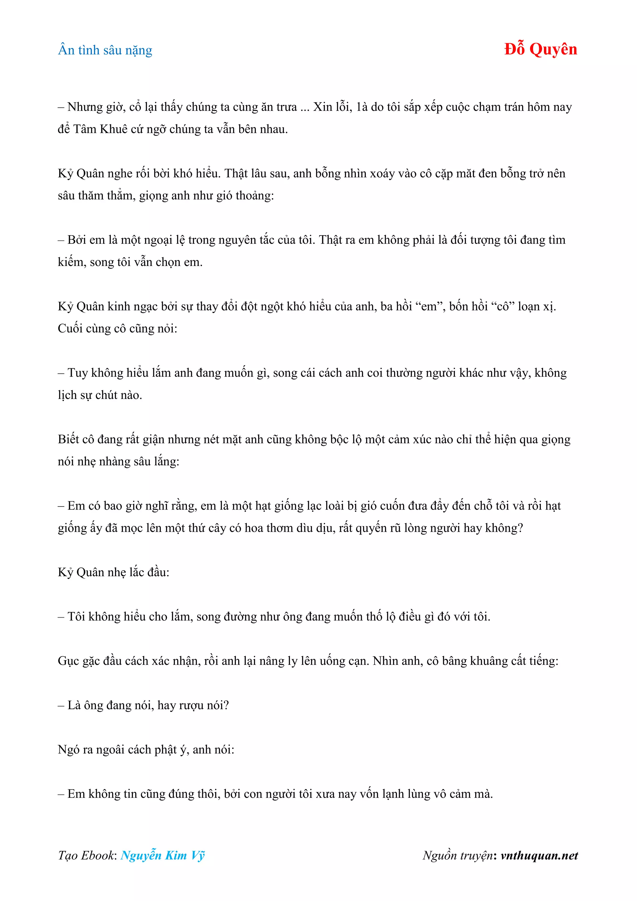 Ân tình sâu nặng Đỗ Quyên
Tạo Ebook: Nguyễn Kim Vỹ Nguồn truyện: vnthuquan.net
– Nhưng giờ, cổ lại thấy chúng ta cùng ăn trưa ... Xin lỗi, 1à do tôi sắp xếp cuộc chạm trán hôm nay
để Tâm Khuê cứ ngỡ chúng ta vẫn bên nhau.
Kỷ Quân nghe rối bời khó hiểu. Thật lâu sau, anh bỗng nhìn xoáy vào cô cặp măt đen bỗng trở nên
sâu thăm thẳm, giọng anh như gió thoảng:
– Bởi em là một ngoại lệ trong nguyên tắc của tôi. Thật ra em không phải là đối tượng tôi đang tìm
kiếm, song tôi vẫn chọn em.
Kỷ Quân kinh ngạc bởi sự thay đổi đột ngột khó hiểu của anh, ba hồi “em”, bốn hồi “cô” loạn xị.
Cuối cùng cô cũng nỏi:
– Tuy không hiểu lắm anh đang muốn gì, song cái cách anh coi thường người khác như vậy, không
lịch sự chút nào.
Biết cô đang rất giận nhưng nét mặt anh cũng không bộc lộ một cảm xúc nào chỉ thể hiện qua giọng
nói nhẹ nhàng sâu lắng:
– Em có bao giờ nghĩ rằng, em là một hạt giống lạc loài bị gió cuốn đưa đẩy đến chỗ tôi và rồi hạt
giống ấy đã mọc lên một thứ cây có hoa thơm dìu dịu, rất quyến rũ lòng người hay không?
Kỷ Quân nhẹ lắc đầu:
– Tôi không hiểu cho lắm, song đường như ông đang muốn thố lộ điều gì đó với tôi.
Gục gặc đầu cách xác nhận, rồi anh lại nâng ly lên uống cạn. Nhìn anh, cô bâng khuâng cất tiếng:
– Là ông đang nói, hay rượu nói?
Ngó ra ngoâi cách phật ý, anh nói:
– Em không tin cũng đúng thôi, bởi con người tôi xưa nay vốn lạnh lùng vô cảm mà.
 