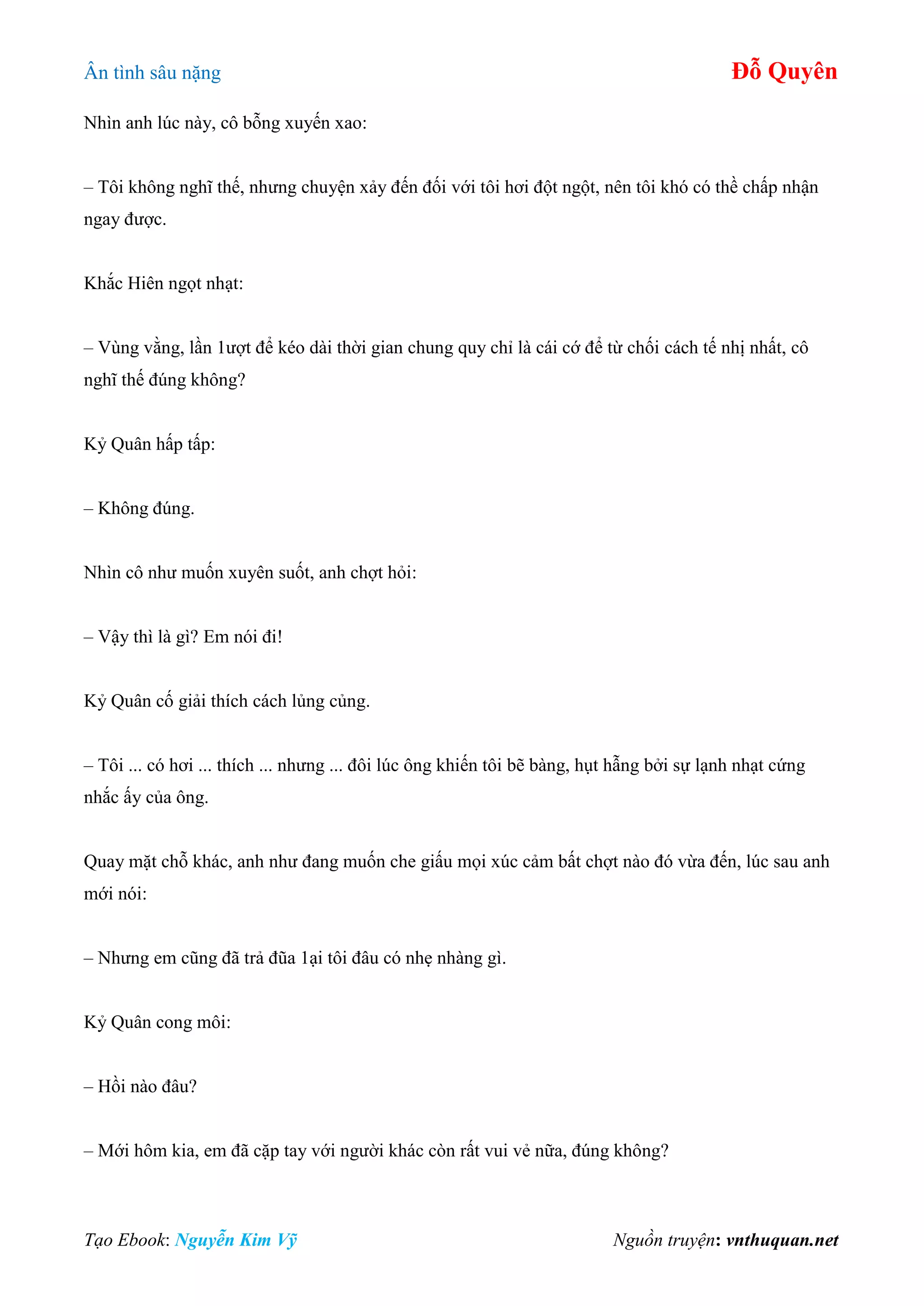 Ân tình sâu nặng Đỗ Quyên
Tạo Ebook: Nguyễn Kim Vỹ Nguồn truyện: vnthuquan.net
Nhìn anh lúc này, cô bỗng xuyến xao:
– Tôi không nghĩ thế, nhưng chuyện xảy đến đối với tôi hơi đột ngột, nên tôi khó có thề chấp nhận
ngay được.
Khắc Hiên ngọt nhạt:
– Vùng vằng, lần 1ượt để kéo dài thời gian chung quy chỉ là cái cớ để từ chối cách tế nhị nhất, cô
nghĩ thế đúng không?
Kỷ Quân hấp tấp:
– Không đúng.
Nhìn cô như muốn xuyên suốt, anh chợt hỏi:
– Vậy thì là gì? Em nói đi!
Kỷ Quân cố giải thích cách lủng củng.
– Tôi ... có hơi ... thích ... nhưng ... đôi lúc ông khiến tôi bẽ bàng, hụt hẫng bởi sự lạnh nhạt cứng
nhắc ấy của ông.
Quay mặt chỗ khác, anh như đang muốn che giấu mọi xúc cảm bất chợt nào đó vừa đến, lúc sau anh
mới nói:
– Nhưng em cũng đã trả đũa 1ại tôi đâu có nhẹ nhàng gì.
Kỷ Quân cong môi:
– Hồi nào đâu?
– Mới hôm kia, em đã cặp tay với người khác còn rất vui vẻ nữa, đúng không?
 