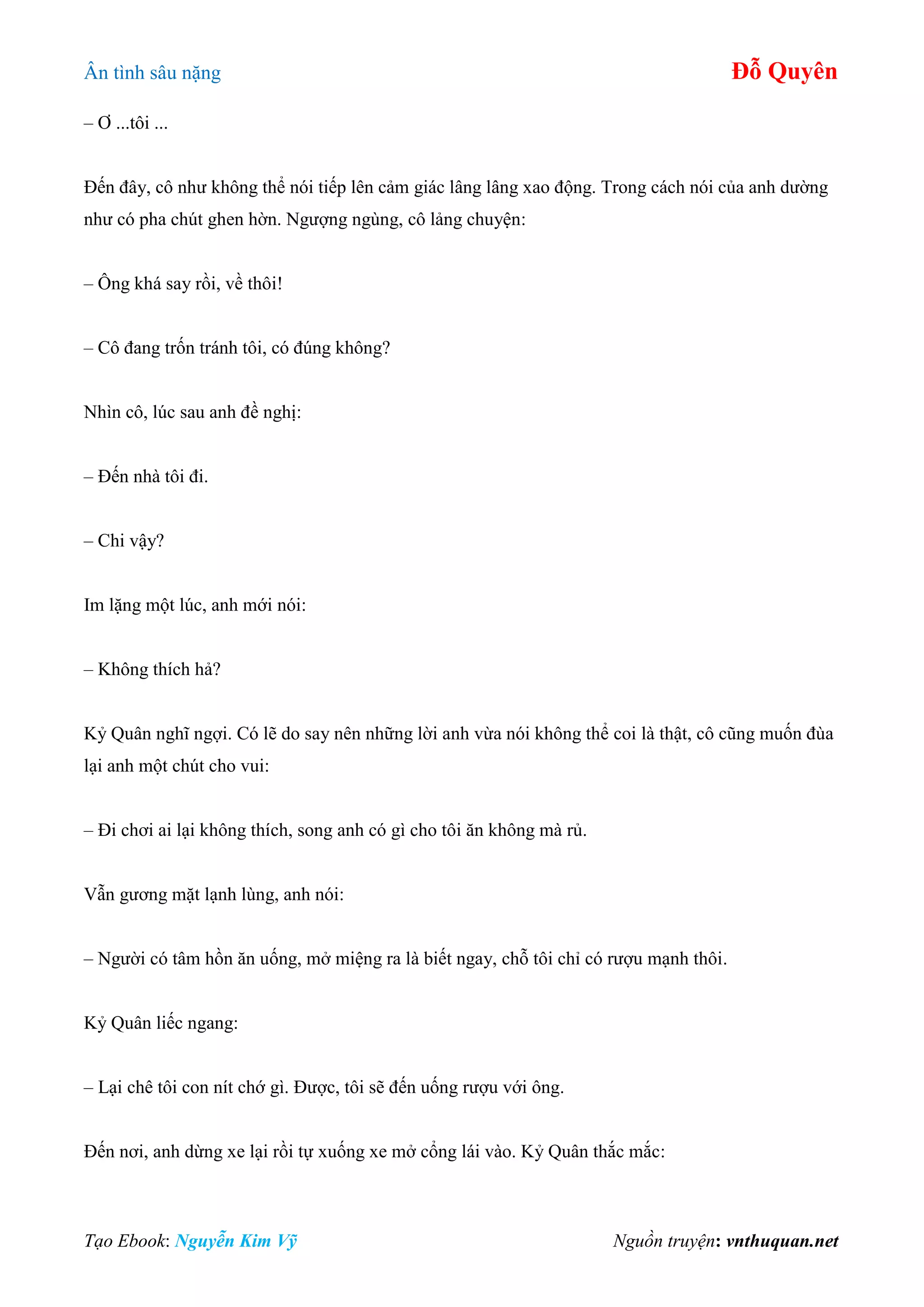 Ân tình sâu nặng Đỗ Quyên
Tạo Ebook: Nguyễn Kim Vỹ Nguồn truyện: vnthuquan.net
– Ơ ...tôi ...
Đến đây, cô như không thể nói tiếp lên cảm giác lâng lâng xao động. Trong cách nói của anh dường
như có pha chút ghen hờn. Ngượng ngùng, cô lảng chuyện:
– Ông khá say rồi, về thôi!
– Cô đang trốn tránh tôi, có đúng không?
Nhìn cô, lúc sau anh đề nghị:
– Đến nhà tôi đi.
– Chi vậy?
Im lặng một lúc, anh mới nói:
– Không thích hả?
Kỷ Quân nghĩ ngợi. Có lẽ do say nên những lời anh vừa nói không thể coi là thật, cô cũng muốn đùa
lại anh một chút cho vui:
– Đi chơi ai lại không thích, song anh có gì cho tôi ăn không mà rủ.
Vẫn gương mặt lạnh lùng, anh nói:
– Người có tâm hồn ăn uống, mở miệng ra là biết ngay, chỗ tôi chỉ có rượu mạnh thôi.
Kỷ Quân liếc ngang:
– Lại chê tôi con nít chớ gì. Được, tôi sẽ đến uống rượu với ông.
Đến nơi, anh dừng xe lại rồi tự xuống xe mở cổng lái vào. Kỷ Quân thắc mắc:
 