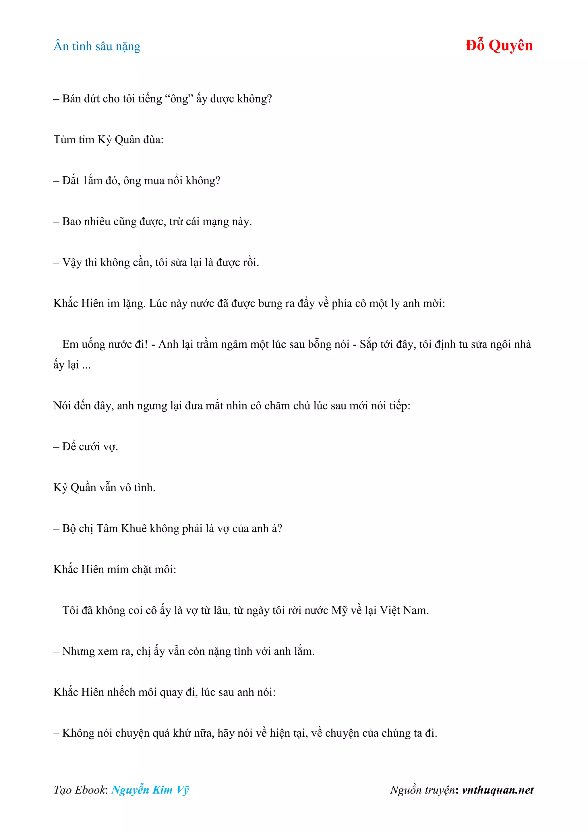 Ân tình sâu nặng Đỗ Quyên
Tạo Ebook: Nguyễn Kim Vỹ Nguồn truyện: vnthuquan.net
– Bán đứt cho tôi tiếng “ông” ấy được không?
Tủm tỉm Kỷ Quân đùa:
– Đắt 1ắm đó, ông mua nổi không?
– Bao nhiêu cũng được, trừ cái mạng này.
– Vậy thì không cần, tôi sửa lại là được rồi.
Khắc Hiên im lặng. Lúc này nước đã được bưng ra đẩy về phía cô một ly anh mời:
– Em uống nước đi! - Anh lại trầm ngâm một lúc sau bỗng nói - Sắp tới đây, tôi định tu sửa ngôi nhà
ấy lại ...
Nói đến đây, anh ngưng lại đưa mắt nhìn cô chăm chú lúc sau mới nói tiếp:
– Để cưới vợ.
Kỷ Quần vẫn vô tình.
– Bộ chị Tâm Khuê không phải là vợ của anh à?
Khắc Hiên mím chặt môi:
– Tôi đã không coi cô ấy là vợ từ lâu, từ ngày tôi rời nước Mỹ về lại Việt Nam.
– Nhưng xem ra, chị ấy vẫn còn nặng tình với anh lắm.
Khắc Hiên nhếch môi quay đi, lúc sau anh nói:
– Không nói chuyện quá khứ nữa, hãy nói về hiện tại, về chuyện của chúng ta đi.
 