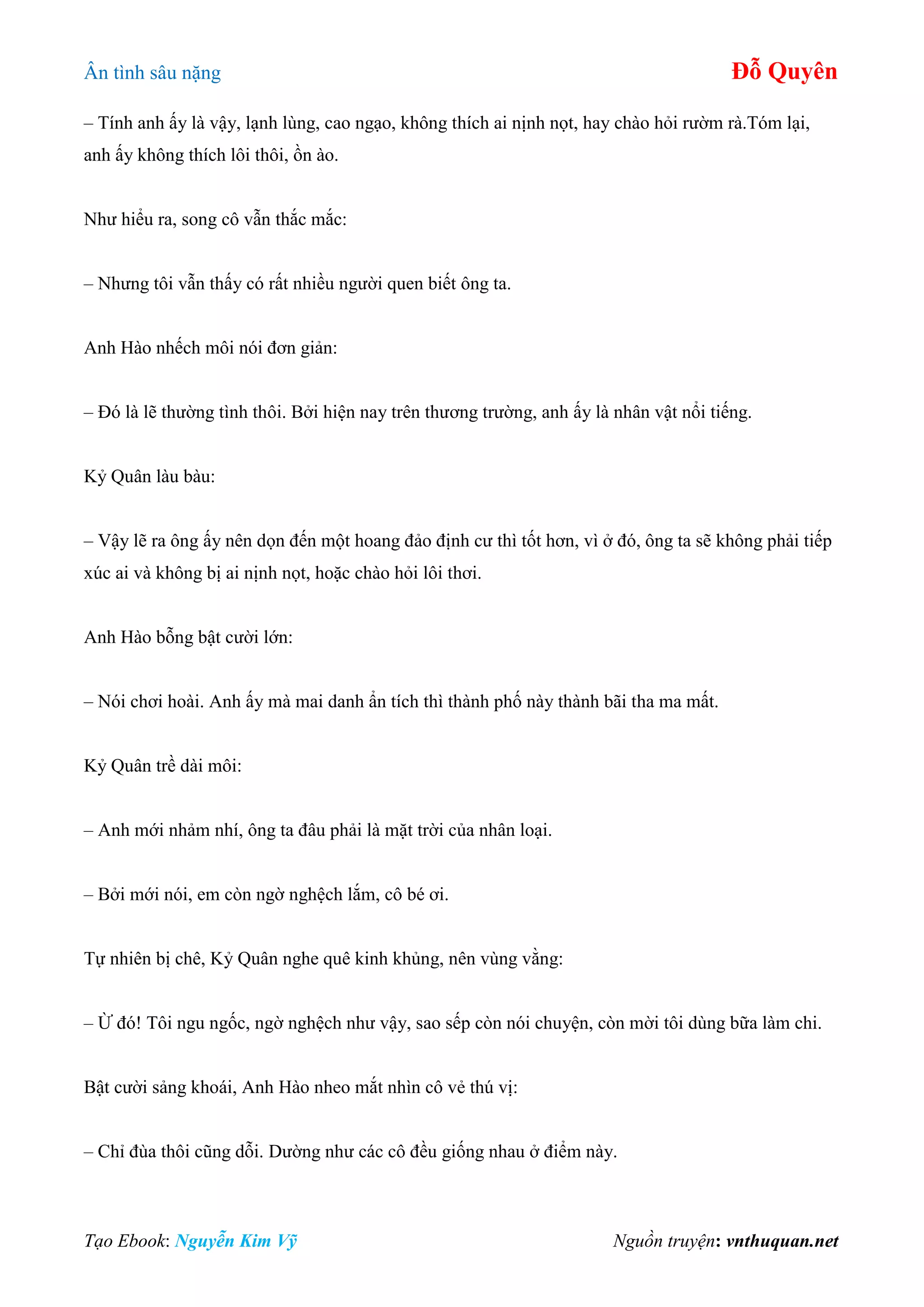 Ân tình sâu nặng Đỗ Quyên
Tạo Ebook: Nguyễn Kim Vỹ Nguồn truyện: vnthuquan.net
– Tính anh ấy là vậy, lạnh lùng, cao ngạo, không thích ai nịnh nọt, hay chào hỏi rườm rà.Tóm lại,
anh ấy không thích lôi thôi, ồn ào.
Như hiểu ra, song cô vẫn thắc mắc:
– Nhưng tôi vẫn thấy có rất nhiều người quen biết ông ta.
Anh Hào nhếch môi nói đơn giản:
– Đó là lẽ thường tình thôi. Bởi hiện nay trên thương trường, anh ấy là nhân vật nổi tiếng.
Kỷ Quân làu bàu:
– Vậy lẽ ra ông ấy nên dọn đến một hoang đảo định cư thì tốt hơn, vì ở đó, ông ta sẽ không phải tiếp
xúc ai và không bị ai nịnh nọt, hoặc chào hỏi lôi thơi.
Anh Hào bỗng bật cười lớn:
– Nói chơi hoài. Anh ấy mà mai danh ẩn tích thì thành phố này thành bãi tha ma mất.
Kỷ Quân trề dài môi:
– Anh mới nhảm nhí, ông ta đâu phải là mặt trời của nhân loại.
– Bởi mới nói, em còn ngờ nghệch lắm, cô bé ơi.
Tự nhiên bị chê, Kỷ Quân nghe quê kinh khủng, nên vùng vằng:
– Ừ đó! Tôi ngu ngốc, ngờ nghệch như vậy, sao sếp còn nói chuyện, còn mời tôi dùng bữa làm chi.
Bật cười sảng khoái, Anh Hào nheo mắt nhìn cô vẻ thú vị:
– Chỉ đùa thôi cũng dỗi. Dường như các cô đều giống nhau ở điểm này.
 