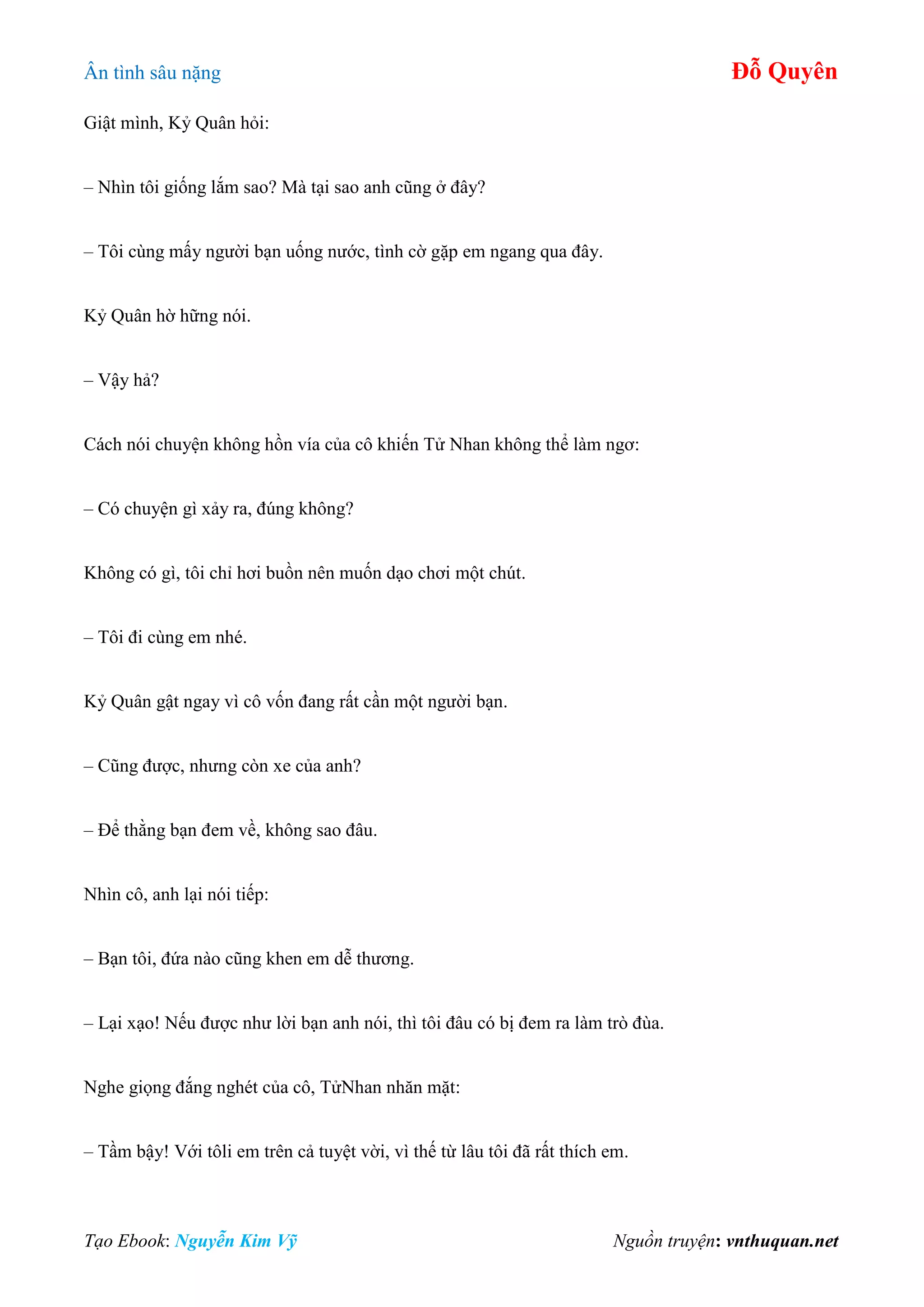 Ân tình sâu nặng Đỗ Quyên
Tạo Ebook: Nguyễn Kim Vỹ Nguồn truyện: vnthuquan.net
Giật mình, Kỷ Quân hỏi:
– Nhìn tôi giống lắm sao? Mà tại sao anh cũng ở đây?
– Tôi cùng mấy người bạn uống nước, tình cờ gặp em ngang qua đây.
Kỷ Quân hờ hững nói.
– Vậy hả?
Cách nói chuyện không hồn vía của cô khiến Tử Nhan không thể làm ngơ:
– Có chuyện gì xảy ra, đúng không?
Không có gì, tôi chỉ hơi buồn nên muốn dạo chơi một chút.
– Tôi đi cùng em nhé.
Kỷ Quân gật ngay vì cô vốn đang rất cần một người bạn.
– Cũng được, nhưng còn xe của anh?
– Để thằng bạn đem về, không sao đâu.
Nhìn cô, anh lại nói tiếp:
– Bạn tôi, đứa nào cũng khen em dễ thương.
– Lại xạo! Nếu được như lời bạn anh nói, thì tôi đâu có bị đem ra làm trò đùa.
Nghe giọng đắng nghét của cô, TửNhan nhăn mặt:
– Tầm bậy! Với tôli em trên cả tuyệt vời, vì thế từ lâu tôi đã rất thích em.
 