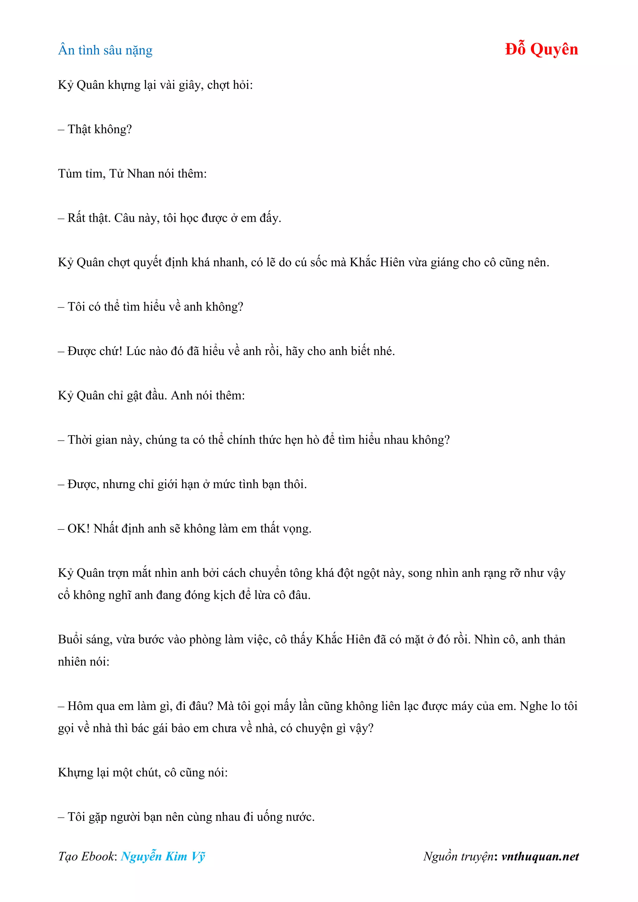 Ân tình sâu nặng Đỗ Quyên
Tạo Ebook: Nguyễn Kim Vỹ Nguồn truyện: vnthuquan.net
Kỷ Quân khựng lại vài giây, chợt hỏi:
– Thật không?
Tủm tỉm, Tử Nhan nói thêm:
– Rất thật. Câu này, tôi học được ở em đấy.
Kỷ Quân chợt quyết định khá nhanh, có lẽ do cú sốc mà Khắc Hiên vừa giáng cho cô cũng nên.
– Tôi có thể tìm hiểu về anh không?
– Được chứ! Lúc nào đó đã hiểu về anh rồi, hãy cho anh biết nhé.
Kỷ Quân chỉ gật đầu. Anh nói thêm:
– Thời gian này, chúng ta có thể chính thức hẹn hò để tìm hiểu nhau không?
– Được, nhưng chỉ giới hạn ở mức tình bạn thôi.
– OK! Nhất định anh sẽ không làm em thất vọng.
Kỷ Quân trợn mắt nhìn anh bởi cách chuyển tông khá đột ngột này, song nhìn anh rạng rỡ như vậy
cổ không nghĩ anh đang đóng kịch để lừa cô đâu.
Buổi sáng, vừa bước vào phòng làm việc, cô thấy Khắc Hiên đã có mặt ở đó rồi. Nhìn cô, anh thản
nhiên nói:
– Hôm qua em làm gì, đi đâu? Mà tôi gọi mấy lần cũng không liên lạc được máy của em. Nghe lo tôi
gọi về nhà thì bác gái bảo em chưa về nhà, có chuyện gì vậy?
Khựng lại một chút, cô cũng nói:
– Tôi gặp người bạn nên cùng nhau đi uống nước.
 