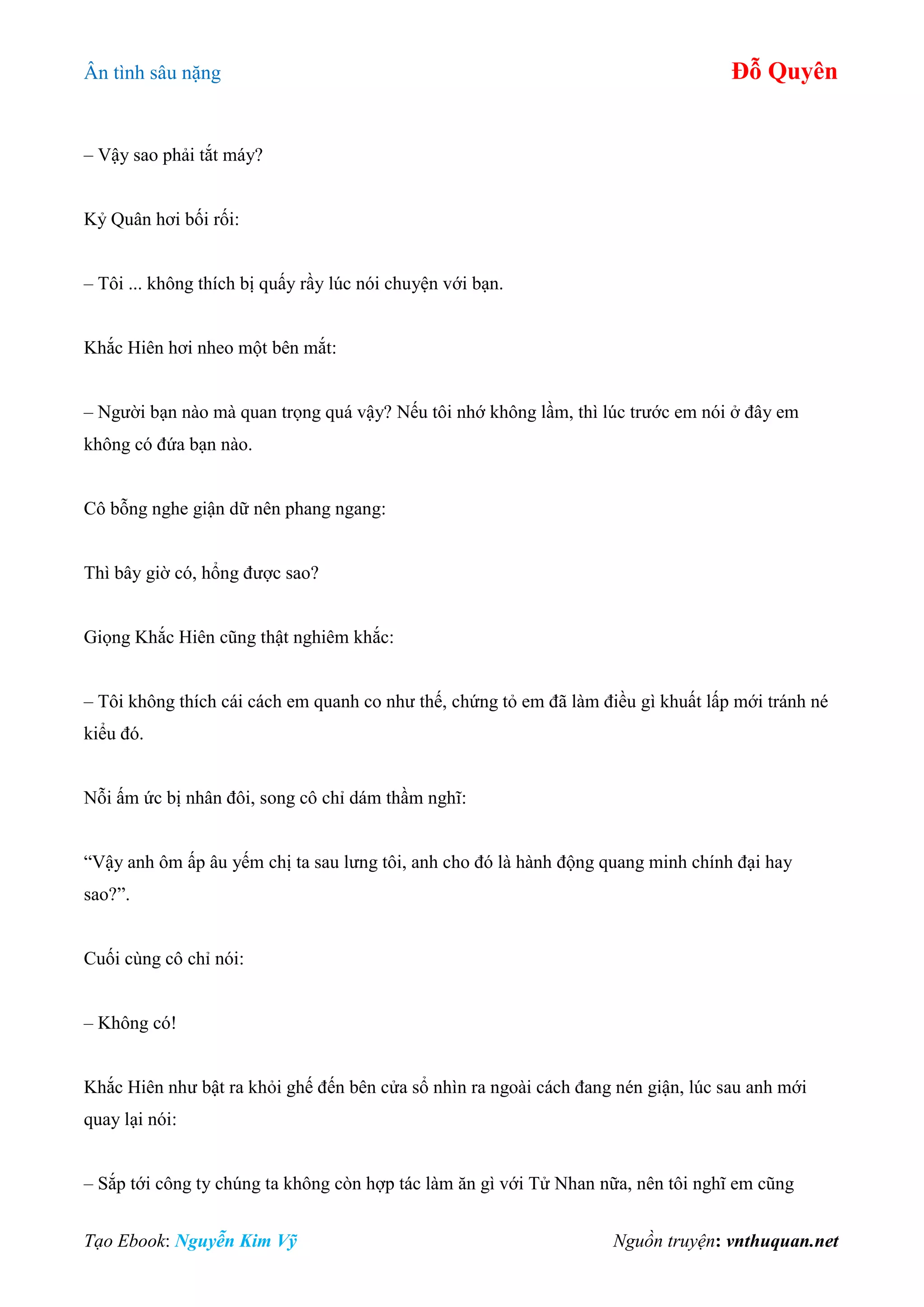 Ân tình sâu nặng Đỗ Quyên
Tạo Ebook: Nguyễn Kim Vỹ Nguồn truyện: vnthuquan.net
– Vậy sao phải tắt máy?
Kỷ Quân hơi bối rối:
– Tôi ... không thích bị quấy rầy lúc nói chuyện với bạn.
Khắc Hiên hơi nheo một bên mắt:
– Người bạn nào mà quan trọng quá vậy? Nếu tôi nhớ không lầm, thì lúc trước em nói ở đây em
không có đứa bạn nào.
Cô bỗng nghe giận dữ nên phang ngang:
Thì bây giờ có, hổng được sao?
Giọng Khắc Hiên cũng thật nghiêm khắc:
– Tôi không thích cái cách em quanh co như thế, chứng tỏ em đã làm điều gì khuất lấp mới tránh né
kiểu đó.
Nỗi ấm ức bị nhân đôi, song cô chỉ dám thầm nghĩ:
“Vậy anh ôm ấp âu yếm chị ta sau lưng tôi, anh cho đó là hành động quang minh chính đại hay
sao?”.
Cuối cùng cô chỉ nói:
– Không có!
Khắc Hiên như bật ra khỏi ghế đến bên cửa sổ nhìn ra ngoài cách đang nén giận, lúc sau anh mới
quay lại nói:
– Sắp tới công ty chúng ta không còn hợp tác làm ăn gì với Tử Nhan nữa, nên tôi nghĩ em cũng
 