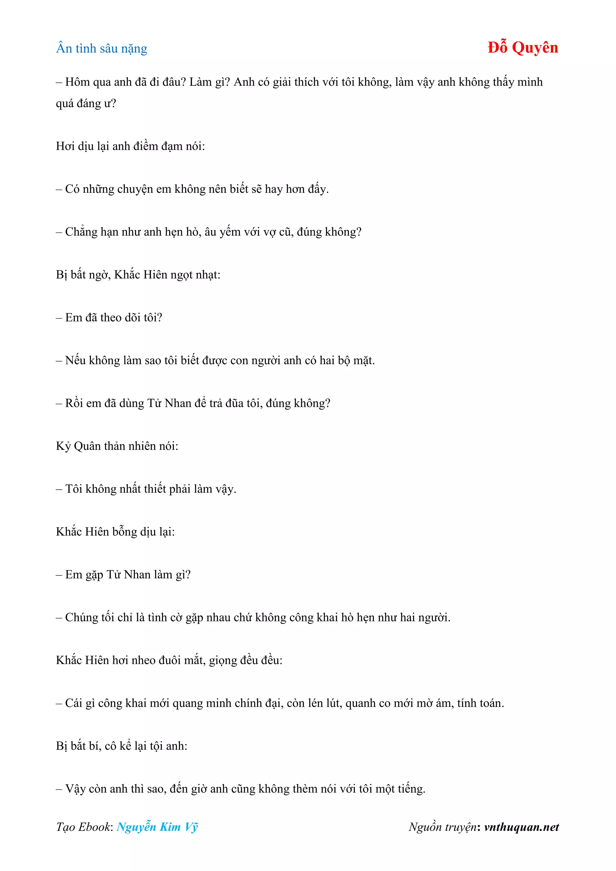 Ân tình sâu nặng Đỗ Quyên
Tạo Ebook: Nguyễn Kim Vỹ Nguồn truyện: vnthuquan.net
– Hôm qua anh đã đi đâu? Làm gì? Anh có giải thích với tôi không, làm vậy anh không thấy mình
quá đáng ư?
Hơi dịu lại anh điềm đạm nói:
– Có những chuyện em không nên biết sẽ hay hơn đấy.
– Chẳng hạn như anh hẹn hò, âu yếm với vợ cũ, đúng không?
Bị bất ngờ, Khắc Hiên ngọt nhạt:
– Em đã theo dõi tôi?
– Nếu không làm sao tôi biết được con người anh có hai bộ mặt.
– Rồi em đã dùng Tử Nhan để trả đũa tôi, đúng không?
Kỷ Quân thản nhiên nói:
– Tôi không nhất thiết phải làm vậy.
Khắc Hiên bỗng dịu lại:
– Em gặp Tử Nhan làm gì?
– Chúng tối chỉ là tình cờ gặp nhau chứ không công khai hò hẹn như hai người.
Khắc Hiên hơi nheo đuôi mắt, giọng đều đều:
– Cái gì công khai mới quang minh chính đại, còn lén lút, quanh co mới mờ ám, tính toán.
Bị bắt bí, cô kể lại tội anh:
– Vậy còn anh thì sao, đến giờ anh cũng không thèm nói với tôi một tiếng.
 