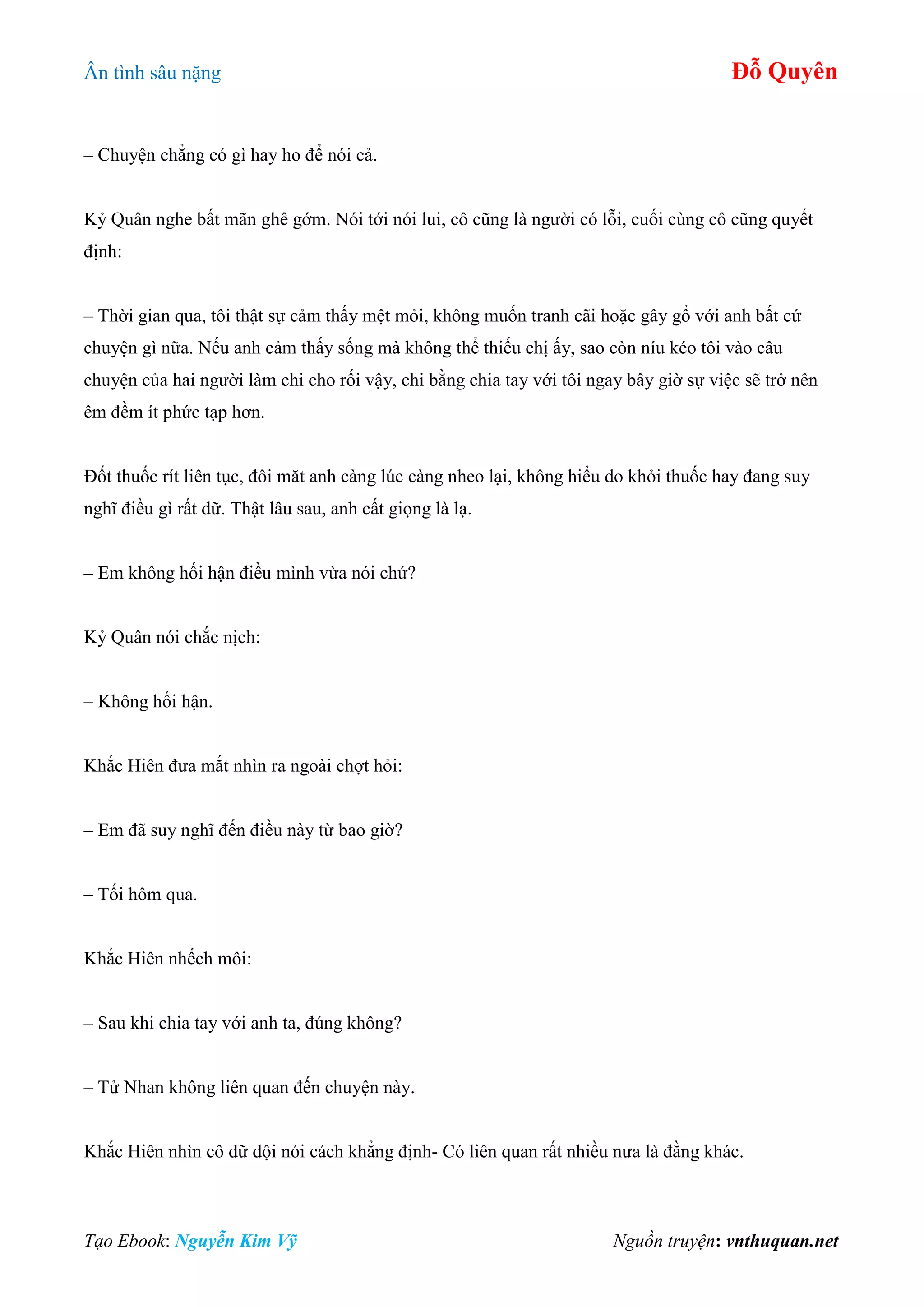 Ân tình sâu nặng Đỗ Quyên
Tạo Ebook: Nguyễn Kim Vỹ Nguồn truyện: vnthuquan.net
– Chuyện chẳng có gì hay ho để nói cả.
Kỷ Quân nghe bất mãn ghê gớm. Nói tới nói lui, cô cũng là người có lỗi, cuối cùng cô cũng quyết
định:
– Thời gian qua, tôi thật sự cảm thấy mệt mỏi, không muốn tranh cãi hoặc gây gổ với anh bất cứ
chuyện gì nữa. Nếu anh cảm thấy sống mà không thể thiếu chị ấy, sao còn níu kéo tôi vào câu
chuyện của hai người làm chi cho rối vậy, chi bằng chia tay với tôi ngay bây giờ sự việc sẽ trở nên
êm đềm ít phức tạp hơn.
Đốt thuốc rít liên tục, đôi măt anh càng lúc càng nheo lại, không hiểu do khỏi thuốc hay đang suy
nghĩ điều gì rất dữ. Thật lâu sau, anh cất giọng là lạ.
– Em không hối hận điều mình vừa nói chứ?
Kỷ Quân nói chắc nịch:
– Không hối hận.
Khắc Hiên đưa mắt nhìn ra ngoài chợt hỏi:
– Em đã suy nghĩ đến điều này từ bao giờ?
– Tối hôm qua.
Khắc Hiên nhếch môi:
– Sau khi chia tay với anh ta, đúng không?
– Tử Nhan không liên quan đến chuyện này.
Khắc Hiên nhìn cô dữ dội nói cách khẳng định- Có liên quan rất nhiều nưa là đằng khác.
 