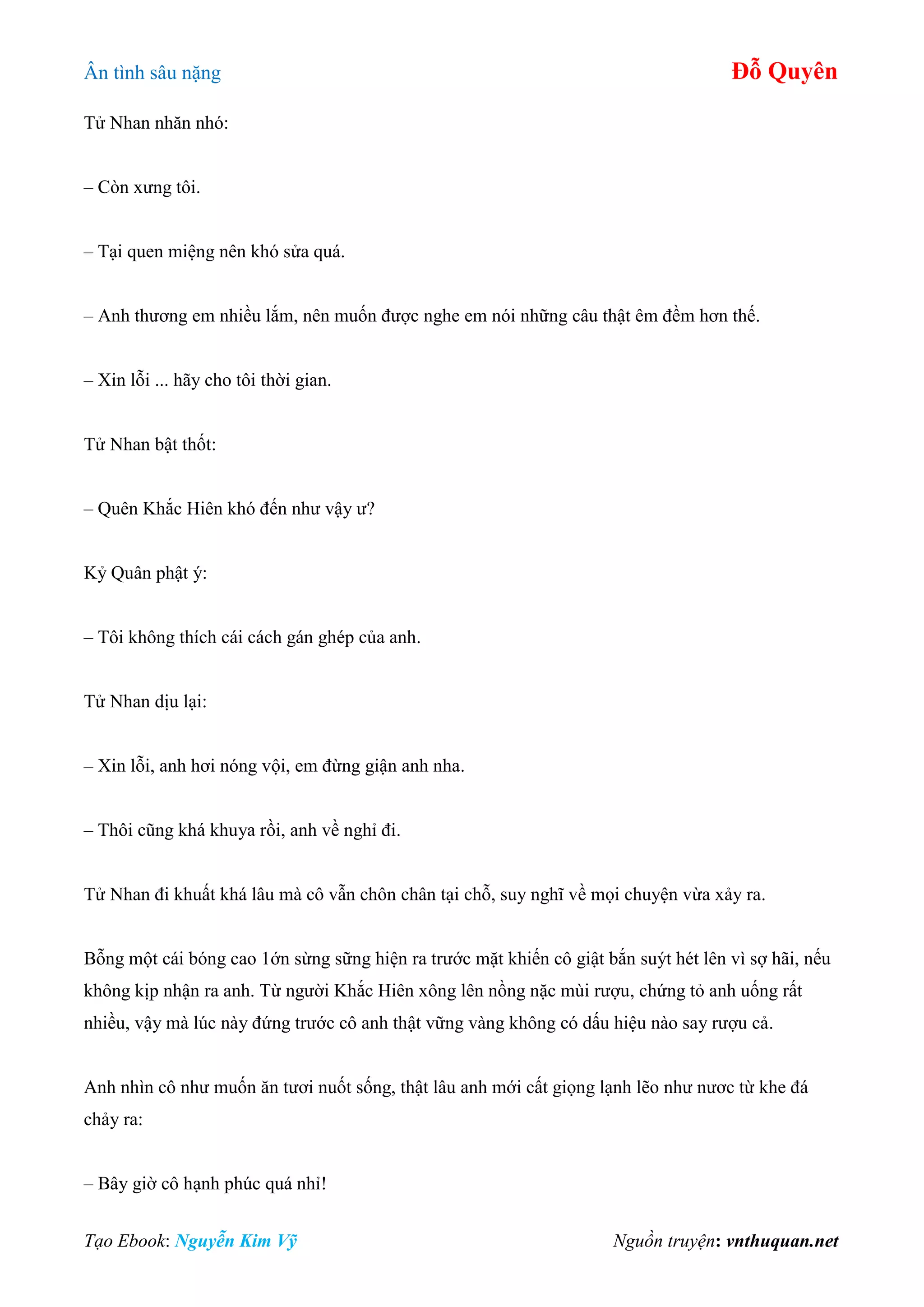 Ân tình sâu nặng Đỗ Quyên
Tạo Ebook: Nguyễn Kim Vỹ Nguồn truyện: vnthuquan.net
Tử Nhan nhăn nhó:
– Còn xưng tôi.
– Tại quen miệng nên khó sửa quá.
– Anh thương em nhiều lắm, nên muốn được nghe em nói những câu thật êm đềm hơn thế.
– Xin lỗi ... hãy cho tôi thời gian.
Tử Nhan bật thốt:
– Quên Khắc Hiên khó đến như vậy ư?
Kỷ Quân phật ý:
– Tôi không thích cái cách gán ghép của anh.
Tử Nhan dịu lại:
– Xin lỗi, anh hơi nóng vội, em đừng giận anh nha.
– Thôi cũng khá khuya rồi, anh về nghỉ đi.
Tử Nhan đi khuất khá lâu mà cô vẫn chôn chân tại chỗ, suy nghĩ về mọi chuyện vừa xảy ra.
Bỗng một cái bóng cao 1ớn sừng sững hiện ra trước mặt khiến cô giật bắn suýt hét lên vì sợ hãi, nếu
không kịp nhận ra anh. Từ người Khắc Hiên xông lên nồng nặc mùi rượu, chứng tỏ anh uống rất
nhiều, vậy mà lúc này đứng trước cô anh thật vững vàng không có dấu hiệu nào say rượu cả.
Anh nhìn cô như muốn ăn tươi nuốt sống, thật lâu anh mới cất giọng lạnh lẽo như nươc từ khe đá
chảy ra:
– Bây giờ cô hạnh phúc quá nhỉ!
 