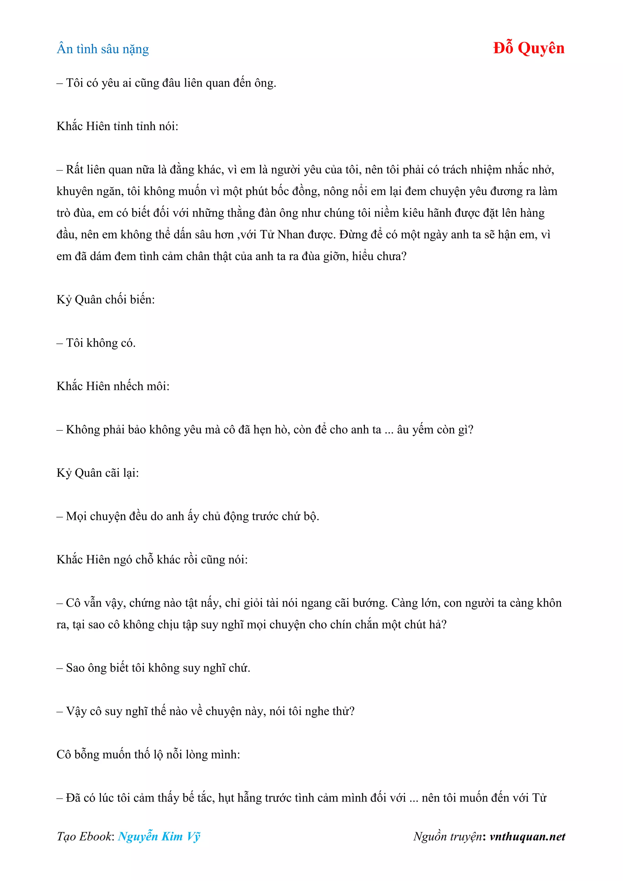 Ân tình sâu nặng Đỗ Quyên
Tạo Ebook: Nguyễn Kim Vỹ Nguồn truyện: vnthuquan.net
– Tôi có yêu ai cũng đâu liên quan đến ông.
Khắc Hiên tỉnh tỉnh nói:
– Rất liên quan nữa là đằng khác, vì em là người yêu của tôi, nên tôi phải có trách nhiệm nhắc nhở,
khuyên ngăn, tôi không muốn vì một phút bốc đồng, nông nổi em lại đem chuyện yêu đương ra làm
trò đùa, em có biết đối với những thằng đàn ông như chúng tôi niềm kiêu hãnh được đặt lên hàng
đầu, nên em không thể dấn sâu hơn ,với Tử Nhan được. Đừng để có một ngày anh ta sẽ hận em, vì
em đã dám đem tình cảm chân thật của anh ta ra đùa giỡn, hiểu chưa?
Kỷ Quân chối biến:
– Tôi không có.
Khắc Hiên nhếch môi:
– Không phải bảo không yêu mà cô đã hẹn hò, còn để cho anh ta ... âu yếm còn gì?
Kỷ Quân cãi lại:
– Mọi chuyện đều do anh ấy chủ động trước chứ bộ.
Khắc Hiên ngó chỗ khác rồi cũng nói:
– Cô vẫn vậy, chứng nào tật nấy, chỉ giỏi tài nói ngang cãi bướng. Càng lớn, con người ta càng khôn
ra, tại sao cô không chịu tập suy nghĩ mọi chuyện cho chín chắn một chút hả?
– Sao ông biết tôi không suy nghĩ chứ.
– Vậy cô suy nghĩ thế nào về chuyện này, nói tôi nghe thử?
Cô bỗng muốn thố lộ nỗi lòng mình:
– Đã có lúc tôi cảm thấy bế tắc, hụt hẫng trước tình cảm mình đối với ... nên tôi muốn đến với Tử
 