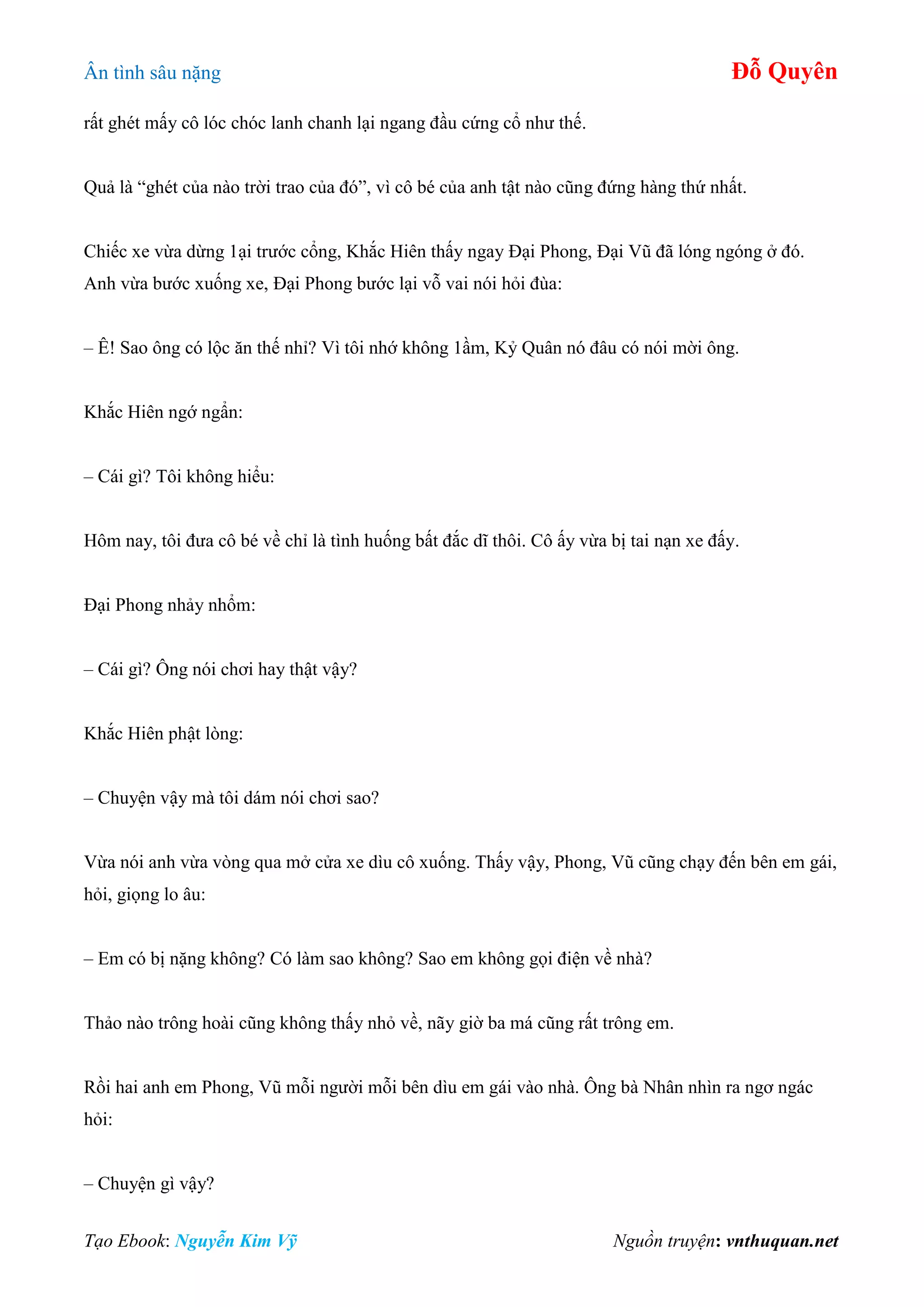 Ân tình sâu nặng Đỗ Quyên
Tạo Ebook: Nguyễn Kim Vỹ Nguồn truyện: vnthuquan.net
rất ghét mấy cô lóc chóc lanh chanh lại ngang đầu cứng cổ như thế.
Quả là “ghét của nào trời trao của đó”, vì cô bé của anh tật nào cũng đứng hàng thứ nhất.
Chiếc xe vừa dừng 1ại trước cổng, Khắc Hiên thấy ngay Đại Phong, Đại Vũ đã lóng ngóng ở đó.
Anh vừa bước xuống xe, Đại Phong bước lại vỗ vai nói hỏi đùa:
– Ê! Sao ông có lộc ăn thế nhỉ? Vì tôi nhớ không 1ầm, Kỷ Quân nó đâu có nói mời ông.
Khắc Hiên ngớ ngẩn:
– Cái gì? Tôi không hiểu:
Hôm nay, tôi đưa cô bé về chỉ là tình huống bất đắc dĩ thôi. Cô ấy vừa bị tai nạn xe đấy.
Đại Phong nhảy nhổm:
– Cái gì? Ông nói chơi hay thật vậy?
Khắc Hiên phật lòng:
– Chuyện vậy mà tôi dám nói chơi sao?
Vừa nói anh vừa vòng qua mở cửa xe dìu cô xuống. Thấy vậy, Phong, Vũ cũng chạy đến bên em gái,
hỏi, giọng lo âu:
– Em có bị nặng không? Có làm sao không? Sao em không gọi điện về nhà?
Thảo nào trông hoài cũng không thấy nhỏ về, nãy giờ ba má cũng rất trông em.
Rồi hai anh em Phong, Vũ mỗi người mỗi bên dìu em gái vào nhà. Ông bà Nhân nhìn ra ngơ ngác
hỏi:
– Chuyện gì vậy?
 