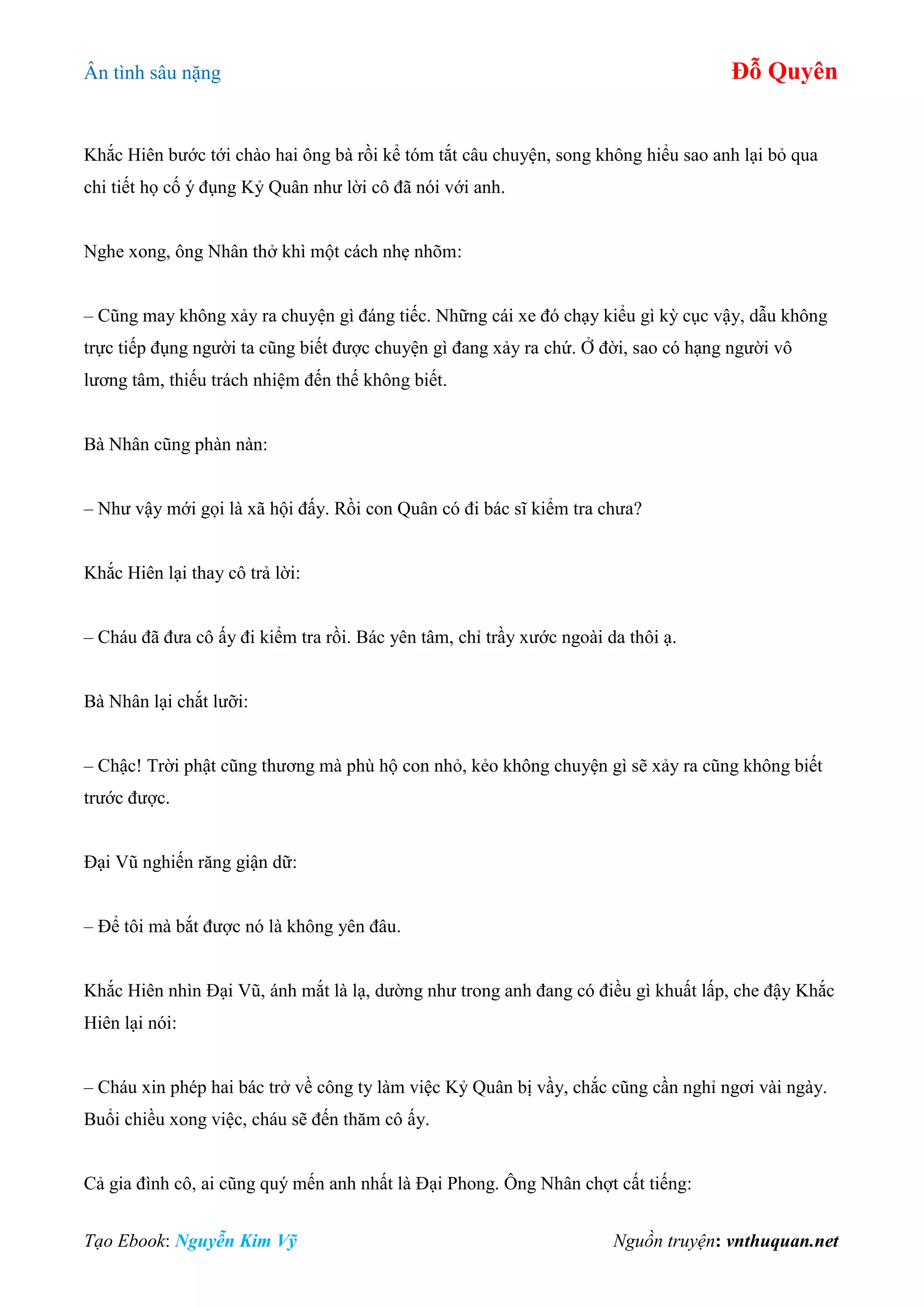 Ân tình sâu nặng Đỗ Quyên
Tạo Ebook: Nguyễn Kim Vỹ Nguồn truyện: vnthuquan.net
Khắc Hiên bước tới chào hai ông bà rồi kể tóm tắt câu chuyện, song không hiểu sao anh lại bỏ qua
chi tiết họ cố ý đụng Kỷ Quân như lời cô đã nói với anh.
Nghe xong, ông Nhân thở khì một cách nhẹ nhõm:
– Cũng may không xảy ra chuyện gì đáng tiếc. Những cái xe đó chạy kiểu gì kỳ cục vậy, dẫu không
trực tiếp đụng người ta cũng biết được chuyện gì đang xảy ra chứ. Ở đời, sao có hạng người vô
lương tâm, thiếu trách nhiệm đến thế không biết.
Bà Nhân cũng phàn nàn:
– Như vậy mới gọi là xã hội đấy. Rồi con Quân có đi bác sĩ kiểm tra chưa?
Khắc Hiên lại thay cô trả lời:
– Cháu đã đưa cô ấy đi kiểm tra rồi. Bác yên tâm, chỉ trầy xước ngoài da thôi ạ.
Bà Nhân lại chắt lưỡi:
– Chậc! Trời phật cũng thương mà phù hộ con nhỏ, kẻo không chuyện gì sẽ xảy ra cũng không biết
trước được.
Đại Vũ nghiến răng giận dữ:
– Để tôi mà bắt được nó là không yên đâu.
Khắc Hiên nhìn Đại Vũ, ánh mắt là lạ, dường như trong anh đang có điều gì khuất lấp, che đậy Khắc
Hiên lại nói:
– Cháu xin phép hai bác trở về công ty làm việc Kỷ Quân bị vầy, chắc cũng cần nghỉ ngơi vài ngày.
Buổi chiều xong việc, cháu sẽ đến thăm cô ấy.
Cả gia đình cô, ai cũng quý mến anh nhất là Đại Phong. Ông Nhân chợt cất tiếng:
 