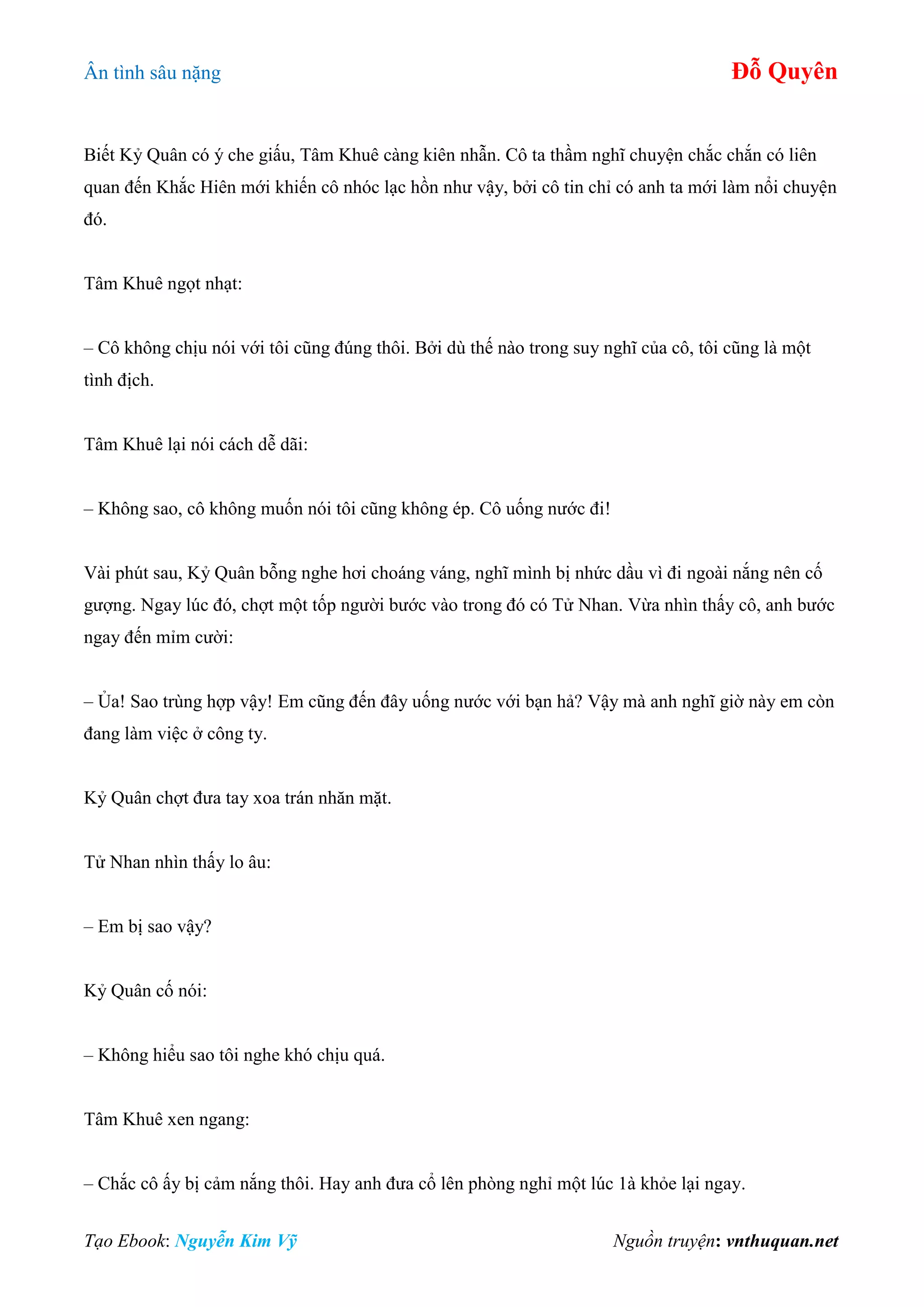 Ân tình sâu nặng Đỗ Quyên
Tạo Ebook: Nguyễn Kim Vỹ Nguồn truyện: vnthuquan.net
Biết Kỷ Quân có ý che giấu, Tâm Khuê càng kiên nhẫn. Cô ta thầm nghĩ chuyện chắc chắn có liên
quan đến Khắc Hiên mới khiến cô nhóc lạc hồn như vậy, bởi cô tin chỉ có anh ta mới làm nổi chuyện
đó.
Tâm Khuê ngọt nhạt:
– Cô không chịu nói với tôi cũng đúng thôi. Bởi dù thế nào trong suy nghĩ của cô, tôi cũng là một
tình địch.
Tâm Khuê lại nói cách dễ dãi:
– Không sao, cô không muốn nói tôi cũng không ép. Cô uống nước đi!
Vài phút sau, Kỷ Quân bỗng nghe hơi choáng váng, nghĩ mình bị nhức dầu vì đi ngoài nắng nên cố
gượng. Ngay lúc đó, chợt một tốp người bước vào trong đó có Tử Nhan. Vừa nhìn thấy cô, anh bước
ngay đến mỉm cười:
– Ủa! Sao trùng hợp vậy! Em cũng đến đây uống nước với bạn hả? Vậy mà anh nghĩ giờ này em còn
đang làm việc ở công ty.
Kỷ Quân chợt đưa tay xoa trán nhăn mặt.
Tử Nhan nhìn thấy lo âu:
– Em bị sao vậy?
Kỷ Quân cố nói:
– Không hiểu sao tôi nghe khó chịu quá.
Tâm Khuê xen ngang:
– Chắc cô ấy bị cảm nắng thôi. Hay anh đưa cổ lên phòng nghỉ một lúc 1à khỏe lại ngay.
 