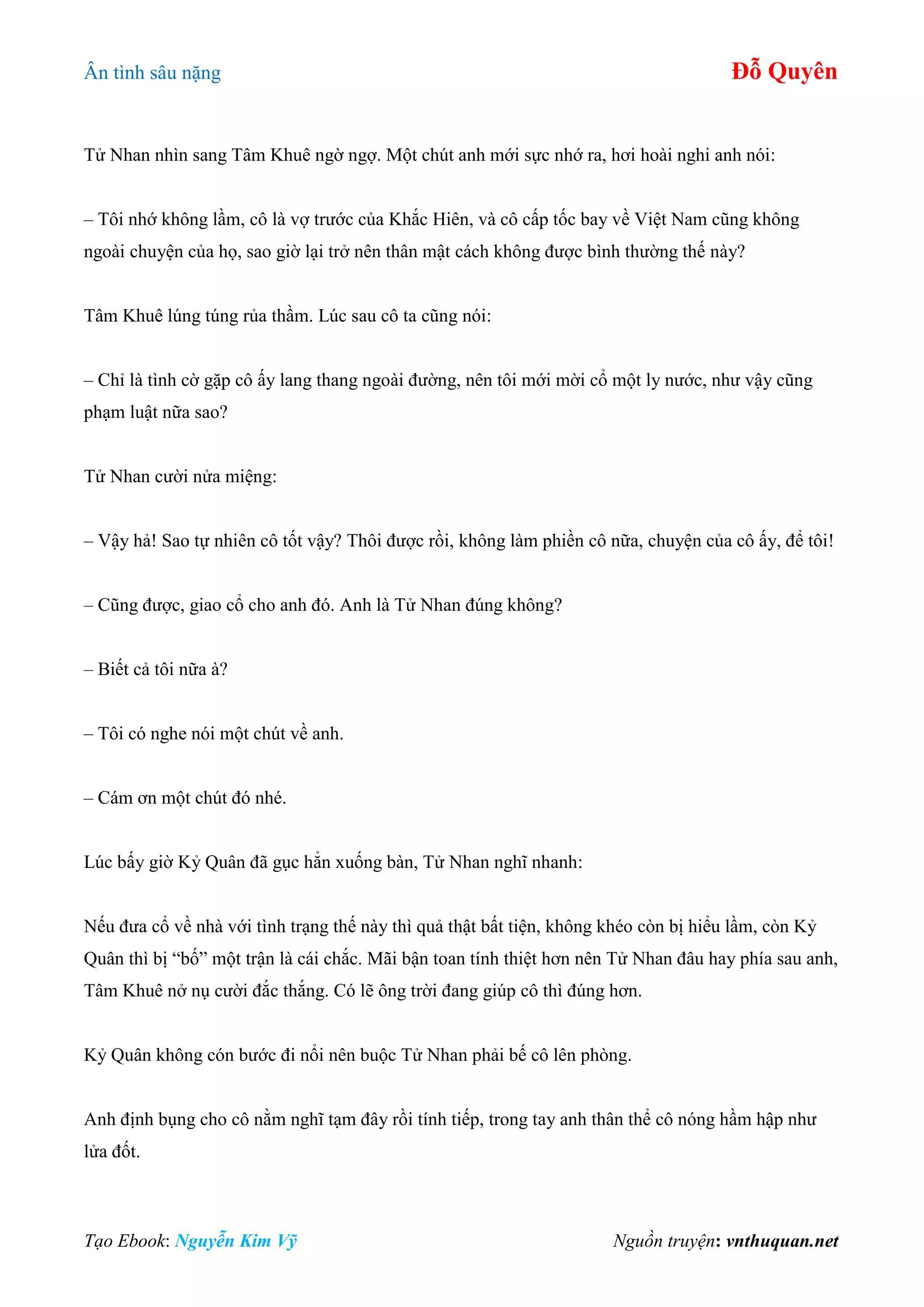 Ân tình sâu nặng Đỗ Quyên
Tạo Ebook: Nguyễn Kim Vỹ Nguồn truyện: vnthuquan.net
Tử Nhan nhìn sang Tâm Khuê ngờ ngợ. Một chút anh mới sực nhớ ra, hơi hoài nghi anh nói:
– Tôi nhớ không lầm, cô là vợ trước của Khắc Hiên, và cô cấp tốc bay về Việt Nam cũng không
ngoài chuyện của họ, sao giờ lại trở nên thân mật cách không được bình thường thế này?
Tâm Khuê lúng túng rủa thầm. Lúc sau cô ta cũng nói:
– Chỉ là tình cờ gặp cô ấy lang thang ngoài đường, nên tôi mới mời cổ một ly nước, như vậy cũng
phạm luật nữa sao?
Tử Nhan cười nửa miệng:
– Vậy hả! Sao tự nhiên cô tốt vậy? Thôi được rồi, không làm phiền cô nữa, chuyện của cô ấy, để tôi!
– Cũng được, giao cổ cho anh đó. Anh là Tử Nhan đúng không?
– Biết cả tôi nữa à?
– Tôi có nghe nói một chút về anh.
– Cám ơn một chút đó nhé.
Lúc bấy giờ Kỷ Quân đã gục hẳn xuống bàn, Tử Nhan nghĩ nhanh:
Nếu đưa cổ về nhà với tình trạng thế này thì quả thật bất tiện, không khéo còn bị hiểu lầm, còn Kỷ
Quân thì bị “bố” một trận là cái chắc. Mãi bận toan tính thiệt hơn nên Tử Nhan đâu hay phía sau anh,
Tâm Khuê nở nụ cười đắc thắng. Có lẽ ông trời đang giúp cô thì đúng hơn.
Kỷ Quân không cón bước đi nổi nên buộc Tử Nhan phải bế cô lên phòng.
Anh định bụng cho cô nằm nghĩ tạm đây rồi tính tiếp, trong tay anh thân thể cô nóng hầm hập như
lửa đốt.
 