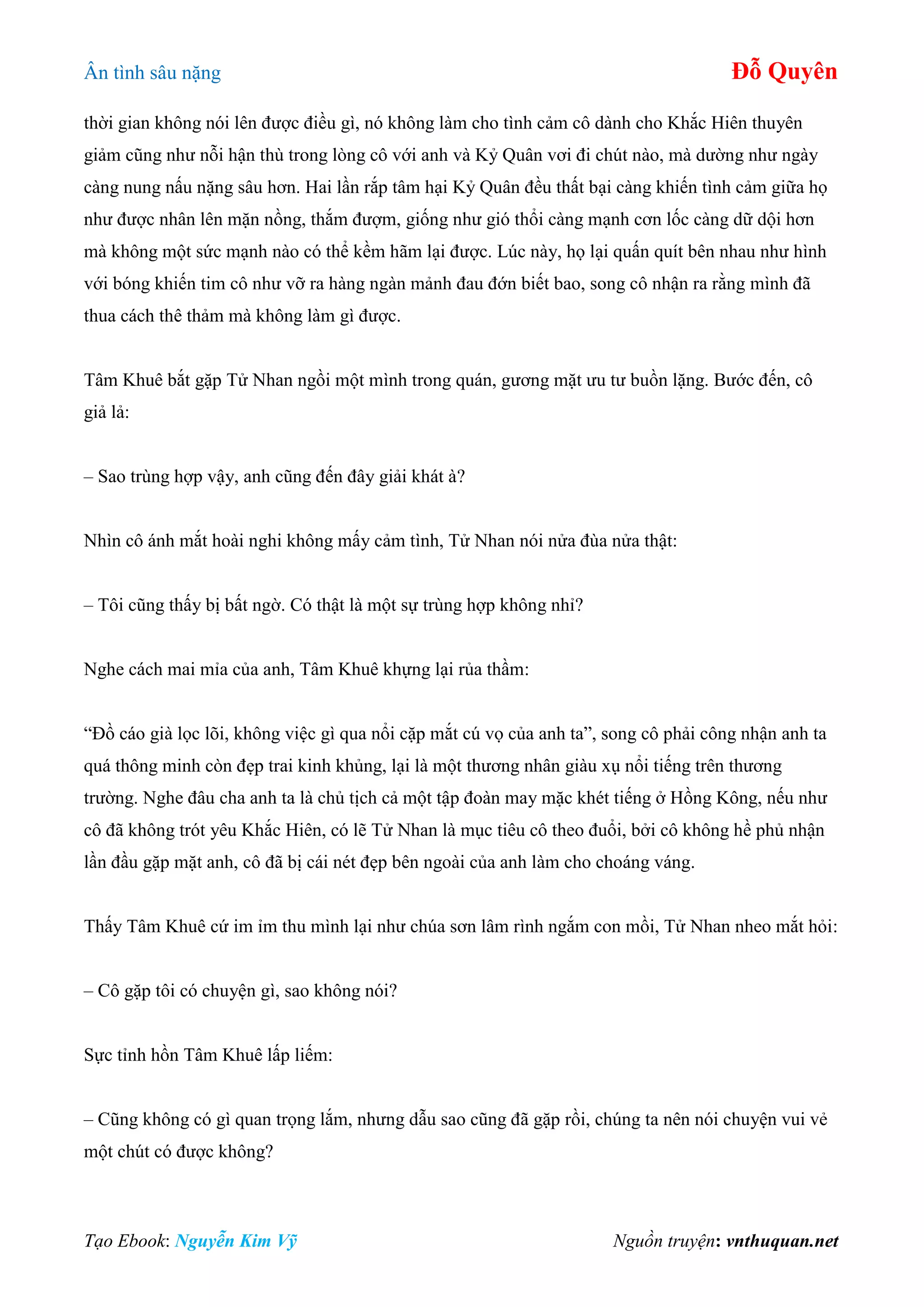 Ân tình sâu nặng Đỗ Quyên
Tạo Ebook: Nguyễn Kim Vỹ Nguồn truyện: vnthuquan.net
thời gian không nói lên được điều gì, nó không làm cho tình cảm cô dành cho Khắc Hiên thuyên
giảm cũng như nỗi hận thù trong lòng cô với anh và Kỷ Quân vơi đi chút nào, mà dường như ngày
càng nung nấu nặng sâu hơn. Hai lần rắp tâm hại Kỷ Quân đều thất bại càng khiến tình cảm giữa họ
như được nhân lên mặn nồng, thắm đượm, giống như gió thổi càng mạnh cơn lốc càng dữ dội hơn
mà không một sức mạnh nào có thể kềm hãm lại được. Lúc này, họ lại quấn quít bên nhau như hình
với bóng khiến tim cô như vỡ ra hàng ngàn mảnh đau đớn biết bao, song cô nhận ra rằng mình đã
thua cách thê thảm mà không làm gì được.
Tâm Khuê bắt gặp Tử Nhan ngồi một mình trong quán, gương mặt ưu tư buồn lặng. Bước đến, cô
giả lả:
– Sao trùng hợp vậy, anh cũng đến đây giải khát à?
Nhìn cô ánh mắt hoài nghi không mấy cảm tình, Tử Nhan nói nửa đùa nửa thật:
– Tôi cũng thấy bị bất ngờ. Có thật là một sự trùng hợp không nhỉ?
Nghe cách mai mỉa của anh, Tâm Khuê khựng lại rủa thầm:
“Đồ cáo già lọc lõi, không việc gì qua nổi cặp mắt cú vọ của anh ta”, song cô phải công nhận anh ta
quá thông minh còn đẹp trai kinh khủng, lại là một thương nhân giàu xụ nổi tiếng trên thương
trường. Nghe đâu cha anh ta là chủ tịch cả một tập đoàn may mặc khét tiếng ở Hồng Kông, nếu như
cô đã không trót yêu Khắc Hiên, có lẽ Tử Nhan là mục tiêu cô theo đuổi, bởi cô không hề phủ nhận
lần đầu gặp mặt anh, cô đã bị cái nét đẹp bên ngoài của anh làm cho choáng váng.
Thấy Tâm Khuê cứ im ỉm thu mình lại như chúa sơn lâm rình ngắm con mồi, Tử Nhan nheo mắt hỏi:
– Cô gặp tôi có chuyện gì, sao không nói?
Sực tỉnh hồn Tâm Khuê lấp liếm:
– Cũng không có gì quan trọng lắm, nhưng dẫu sao cũng đã gặp rồi, chúng ta nên nói chuyện vui vẻ
một chút có được không?
 