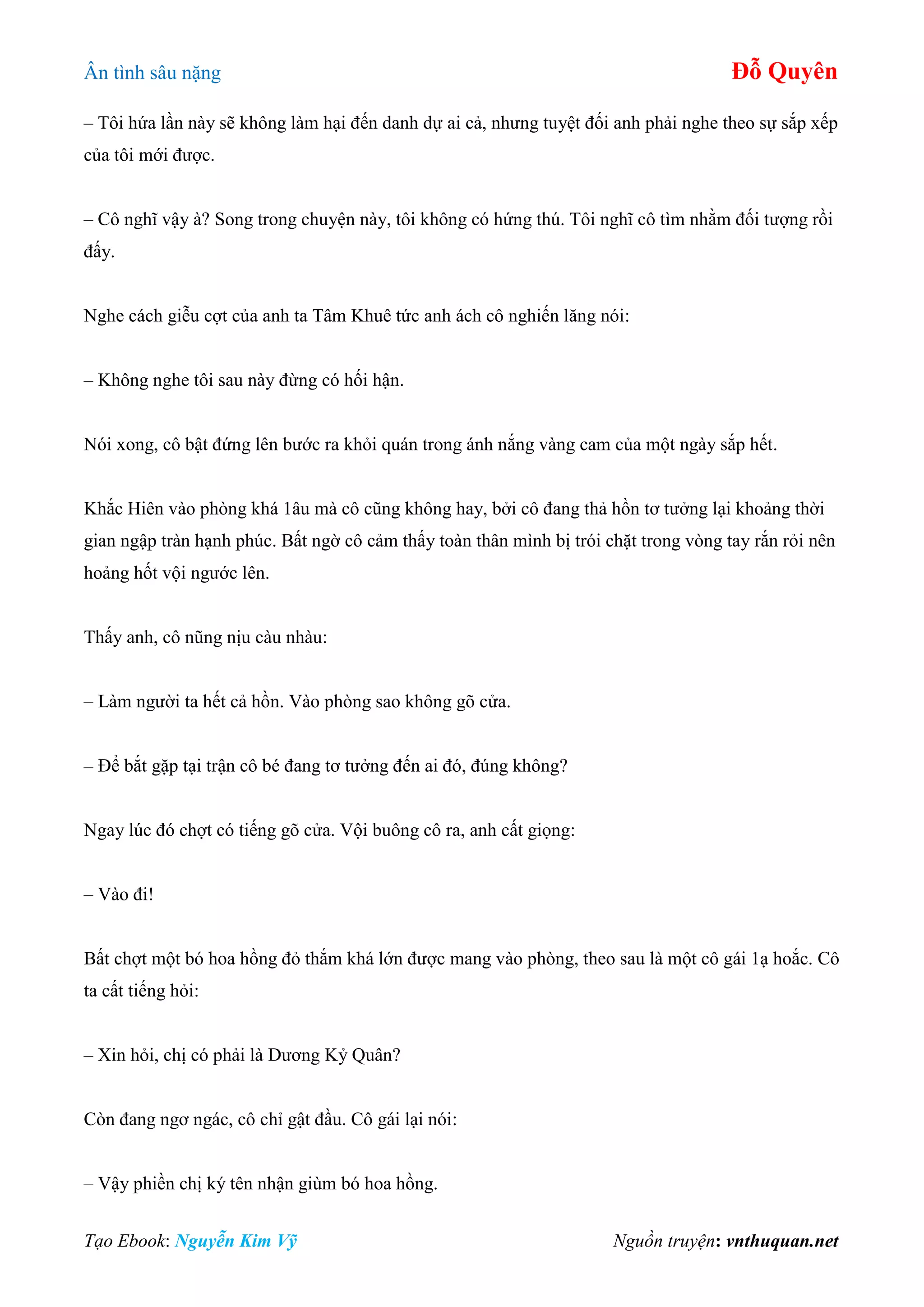 Ân tình sâu nặng Đỗ Quyên
Tạo Ebook: Nguyễn Kim Vỹ Nguồn truyện: vnthuquan.net
– Tôi hứa lần này sẽ không làm hại đến danh dự ai cả, nhưng tuyệt đối anh phải nghe theo sự sắp xếp
của tôi mới được.
– Cô nghĩ vậy à? Song trong chuyện này, tôi không có hứng thú. Tôi nghĩ cô tìm nhằm đối tượng rồi
đấy.
Nghe cách giễu cợt của anh ta Tâm Khuê tức anh ách cô nghiến lăng nói:
– Không nghe tôi sau này đừng có hối hận.
Nói xong, cô bật đứng lên bước ra khỏi quán trong ánh nắng vàng cam của một ngày sắp hết.
Khắc Hiên vào phòng khá 1âu mà cô cũng không hay, bởi cô đang thả hồn tơ tưởng lại khoảng thời
gian ngập tràn hạnh phúc. Bất ngờ cô cảm thấy toàn thân mình bị trói chặt trong vòng tay rắn rỏi nên
hoảng hốt vội ngước lên.
Thấy anh, cô nũng nịu càu nhàu:
– Làm người ta hết cả hồn. Vào phòng sao không gõ cửa.
– Để bắt gặp tại trận cô bé đang tơ tưởng đến ai đó, đúng không?
Ngay lúc đó chợt có tiếng gõ cửa. Vội buông cô ra, anh cất giọng:
– Vào đi!
Bất chợt một bó hoa hồng đỏ thắm khá lớn được mang vào phòng, theo sau là một cô gái 1ạ hoắc. Cô
ta cất tiếng hỏi:
– Xin hỏi, chị có phải là Dương Kỷ Quân?
Còn đang ngơ ngác, cô chỉ gật đầu. Cô gái lại nói:
– Vậy phiền chị ký tên nhận giùm bó hoa hồng.
 