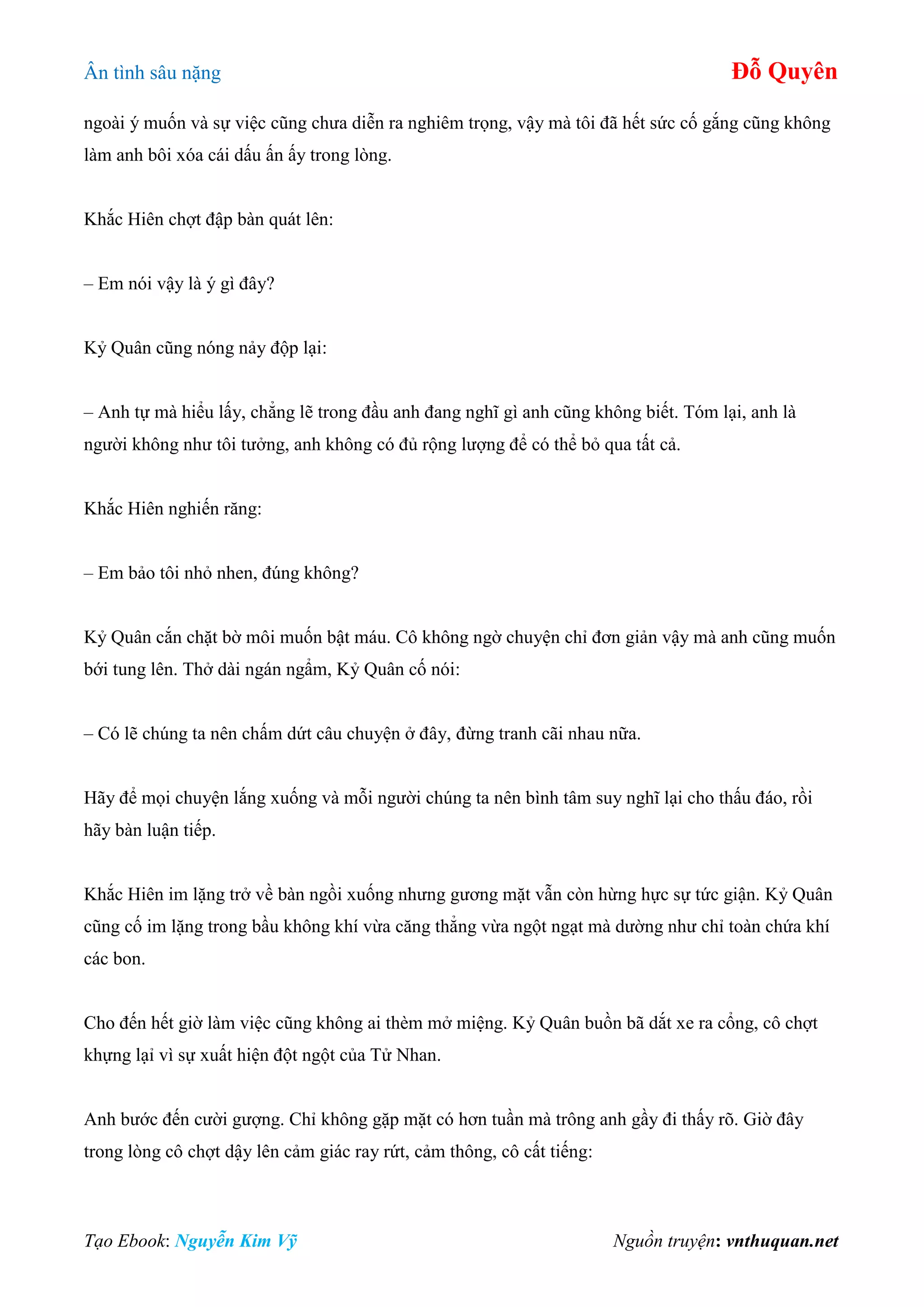 Ân tình sâu nặng Đỗ Quyên
Tạo Ebook: Nguyễn Kim Vỹ Nguồn truyện: vnthuquan.net
ngoài ý muốn và sự việc cũng chưa diễn ra nghiêm trọng, vậy mà tôi đã hết sức cố gắng cũng không
làm anh bôi xóa cái dấu ấn ấy trong lòng.
Khắc Hiên chợt đập bàn quát lên:
– Em nói vậy là ý gì đây?
Kỷ Quân cũng nóng nảy độp lại:
– Anh tự mà hiểu lấy, chẳng lẽ trong đầu anh đang nghĩ gì anh cũng không biết. Tóm lại, anh là
người không như tôi tưởng, anh không có đủ rộng lượng để có thể bỏ qua tất cả.
Khắc Hiên nghiến răng:
– Em bảo tôi nhỏ nhen, đúng không?
Kỷ Quân cắn chặt bờ môi muốn bật máu. Cô không ngờ chuyện chỉ đơn giản vậy mà anh cũng muốn
bới tung lên. Thở dài ngán ngẩm, Kỷ Quân cố nói:
– Có lẽ chúng ta nên chấm dứt câu chuyện ở đây, đừng tranh cãi nhau nữa.
Hãy để mọi chuyện lắng xuống và mỗi người chúng ta nên bình tâm suy nghĩ lại cho thấu đáo, rồi
hãy bàn luận tiếp.
Khắc Hiên im lặng trở về bàn ngồi xuống nhưng gương mặt vẫn còn hừng hực sự tức giận. Kỷ Quân
cũng cố im lặng trong bầu không khí vừa căng thẳng vừa ngột ngạt mà dường như chỉ toàn chứa khí
các bon.
Cho đến hết giờ làm việc cũng không ai thèm mở miệng. Kỷ Quân buồn bã dắt xe ra cổng, cô chợt
khựng lạỉ vì sự xuất hiện đột ngột của Tử Nhan.
Anh bước đến cười gượng. Chỉ không gặp mặt có hơn tuần mà trông anh gầy đi thấy rõ. Giờ đây
trong lòng cô chợt dậy lên cảm giác ray rứt, cảm thông, cô cất tiếng:
 