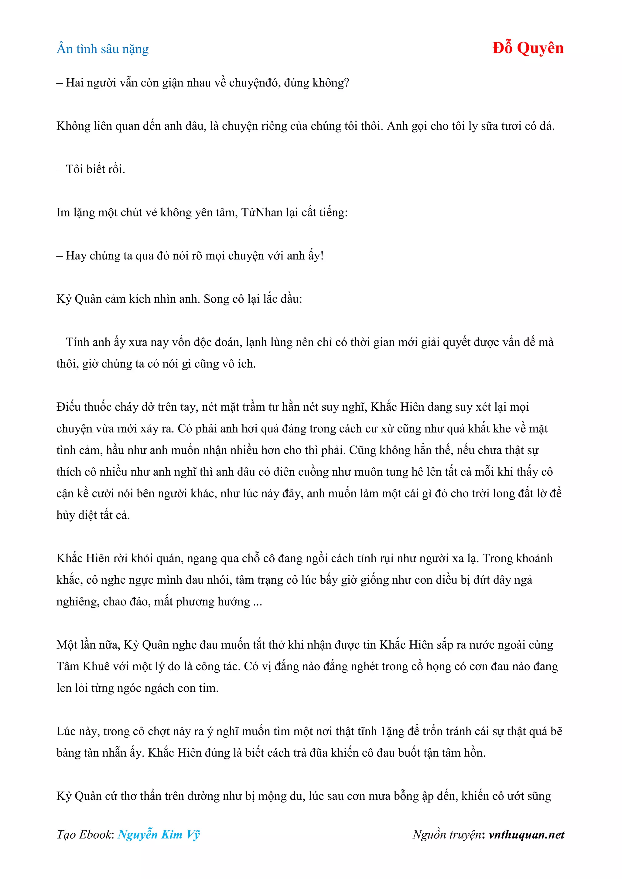 Ân tình sâu nặng Đỗ Quyên
Tạo Ebook: Nguyễn Kim Vỹ Nguồn truyện: vnthuquan.net
– Hai người vẫn còn giận nhau về chuyệnđó, đúng không?
Không liên quan đến anh đâu, là chuyện riêng của chúng tôi thôi. Anh gọi cho tôi ly sữa tươi có đá.
– Tôi biết rồi.
Im lặng một chút vẻ không yên tâm, TửNhan lại cất tiếng:
– Hay chúng ta qua đó nói rõ mọi chuyện với anh ấy!
Kỷ Quân cảm kích nhìn anh. Song cô lại lắc đầu:
– Tính anh ấy xưa nay vốn độc đoán, lạnh lùng nên chỉ có thời gian mới giải quyết được vấn đế mà
thôi, giờ chúng ta có nói gì cũng vô ích.
Điếu thuốc cháy dở trên tay, nét mặt trầm tư hằn nét suy nghĩ, Khắc Hiên đang suy xét lại mọi
chuyện vừa mới xảy ra. Có phải anh hơi quá đáng trong cách cư xử cũng như quá khắt khe về mặt
tình cảm, hầu như anh muốn nhận nhiều hơn cho thì phải. Cũng không hẳn thế, nếu chưa thật sự
thích cô nhiều như anh nghĩ thì anh đâu có điên cuồng như muôn tung hê lên tất cả mỗi khi thấy cô
cận kề cười nói bên người khác, như lúc này đây, anh muốn làm một cái gì đó cho trời long đất lở để
hủy diệt tất cả.
Khắc Hiên rời khỏi quán, ngang qua chỗ cô đang ngồi cách tỉnh rụi như người xa lạ. Trong khoảnh
khắc, cô nghe ngực mình đau nhói, tâm trạng cô lúc bấy giờ giống như con diều bị đứt dây ngả
nghiêng, chao đảo, mất phương hướng ...
Một lần nữa, Kỷ Quân nghe đau muốn tắt thở khi nhận được tin Khắc Hiên sắp ra nước ngoài cùng
Tâm Khuê với một lý do là công tác. Có vị đắng nào đắng nghét trong cổ họng có cơn đau nào đang
len lỏi từng ngóc ngách con tim.
Lúc này, trong cô chợt nảy ra ý nghĩ muốn tìm một nơi thật tĩnh 1ặng để trốn tránh cái sự thật quá bẽ
bàng tàn nhẫn ấy. Khắc Hiên đúng là biết cách trả đũa khiến cô đau buốt tận tâm hồn.
Kỷ Quân cứ thơ thẩn trên đường như bị mộng du, lúc sau cơn mưa bỗng ập đến, khiến cô ướt sũng
 