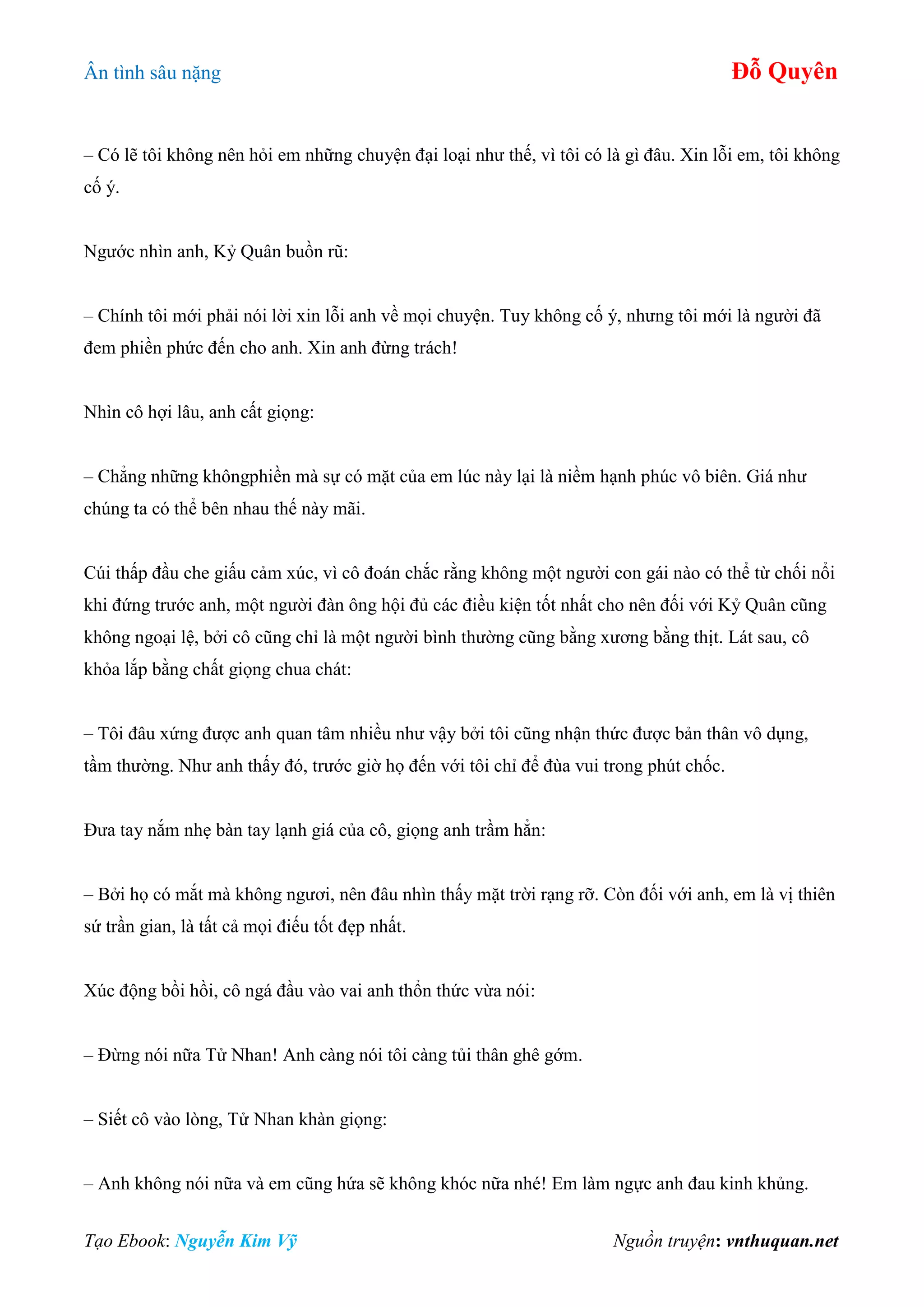 Ân tình sâu nặng Đỗ Quyên
Tạo Ebook: Nguyễn Kim Vỹ Nguồn truyện: vnthuquan.net
– Có lẽ tôi không nên hỏi em những chuyện đại loại như thế, vì tôi có là gì đâu. Xin lỗi em, tôi không
cố ý.
Ngước nhìn anh, Kỷ Quân buồn rũ:
– Chính tôi mới phải nói lời xin lỗi anh về mọi chuyện. Tuy không cố ý, nhưng tôi mới là người đã
đem phiền phức đến cho anh. Xin anh đừng trách!
Nhìn cô hợi lâu, anh cất giọng:
– Chẳng những khôngphiền mà sự có mặt của em lúc này lại là niềm hạnh phúc vô biên. Giá như
chúng ta có thể bên nhau thế này mãi.
Cúi thấp đầu che giấu cảm xúc, vì cô đoán chắc rằng không một người con gái nào có thể từ chối nổi
khi đứng trước anh, một người đàn ông hội đủ các điều kiện tốt nhất cho nên đối với Kỷ Quân cũng
không ngoại lệ, bởi cô cũng chỉ là một người bình thường cũng bằng xương bằng thịt. Lát sau, cô
khỏa lắp bằng chất giọng chua chát:
– Tôi đâu xứng được anh quan tâm nhiều như vậy bởi tôi cũng nhận thức được bản thân vô dụng,
tầm thường. Như anh thấy đó, trước giờ họ đến với tôi chỉ để đùa vui trong phút chốc.
Đưa tay nắm nhẹ bàn tay lạnh giá của cô, giọng anh trầm hẳn:
– Bởi họ có mắt mà không ngươi, nên đâu nhìn thấy mặt trời rạng rỡ. Còn đối với anh, em là vị thiên
sứ trần gian, là tất cả mọi điếu tốt đẹp nhất.
Xúc động bồi hồi, cô ngá đầu vào vai anh thổn thức vừa nói:
– Đừng nói nữa Tử Nhan! Anh càng nói tôi càng tủi thân ghê gớm.
– Siết cô vào lòng, Tử Nhan khàn giọng:
– Anh không nói nữa và em cũng hứa sẽ không khóc nữa nhé! Em làm ngực anh đau kinh khủng.
 