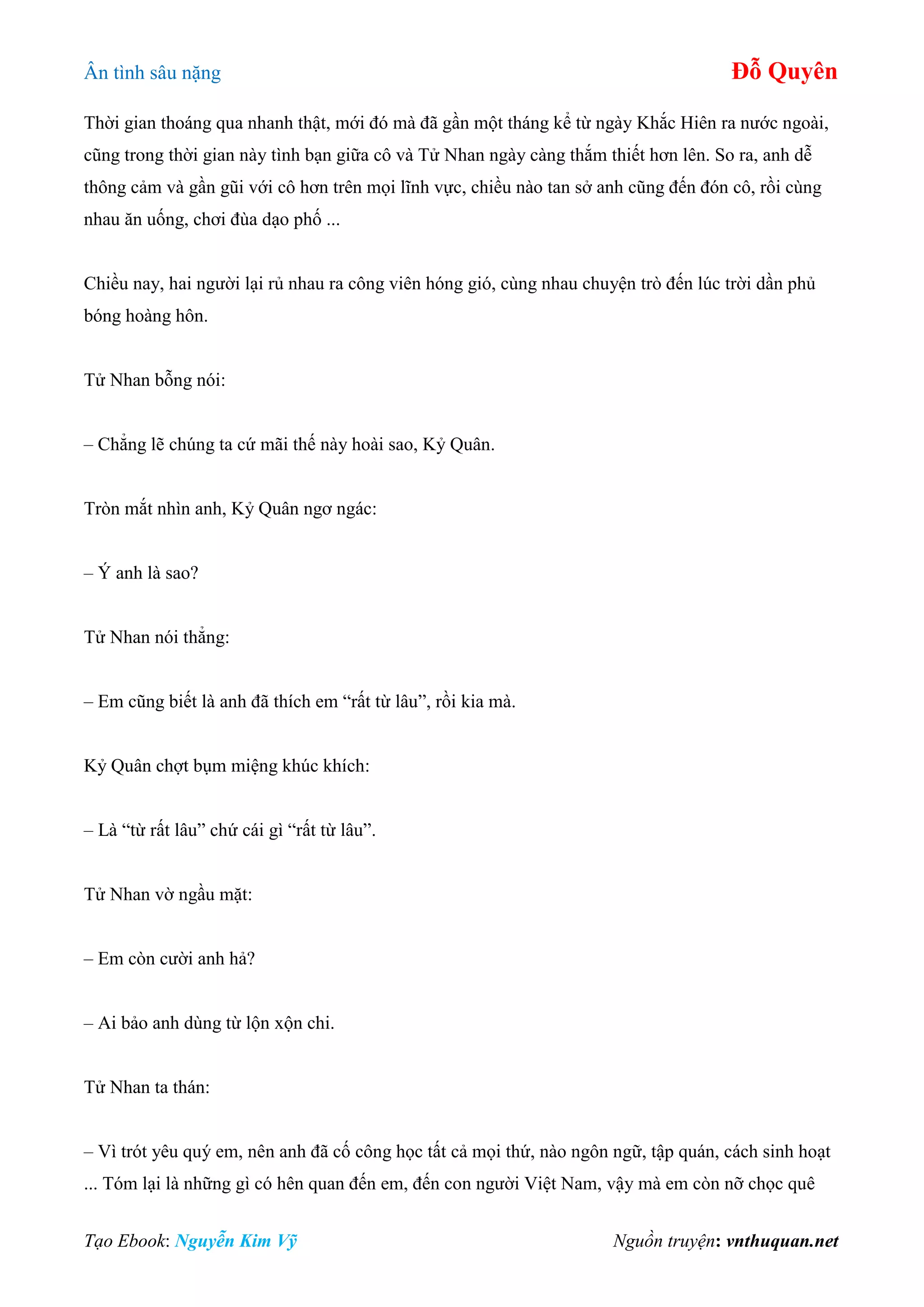Ân tình sâu nặng Đỗ Quyên
Tạo Ebook: Nguyễn Kim Vỹ Nguồn truyện: vnthuquan.net
Thời gian thoáng qua nhanh thật, mới đó mà đã gần một tháng kể từ ngày Khắc Hiên ra nước ngoài,
cũng trong thời gian này tình bạn giữa cô và Tử Nhan ngày càng thắm thiết hơn lên. So ra, anh dễ
thông cảm và gần gũi với cô hơn trên mọi lĩnh vực, chiều nào tan sở anh cũng đến đón cô, rồi cùng
nhau ăn uống, chơi đùa dạo phố ...
Chiều nay, hai người lại rủ nhau ra công viên hóng gió, cùng nhau chuyện trò đến lúc trời dần phủ
bóng hoàng hôn.
Tử Nhan bỗng nói:
– Chẳng lẽ chúng ta cứ mãi thế này hoài sao, Kỷ Quân.
Tròn mắt nhìn anh, Kỷ Quân ngơ ngác:
– Ý anh là sao?
Tử Nhan nói thẳng:
– Em cũng biết là anh đã thích em “rất từ lâu”, rồi kia mà.
Kỷ Quân chợt bụm miệng khúc khích:
– Là “từ rất lâu” chứ cái gì “rất từ lâu”.
Tử Nhan vờ ngầu mặt:
– Em còn cười anh hả?
– Ai bảo anh dùng từ lộn xộn chi.
Tử Nhan ta thán:
– Vì trót yêu quý em, nên anh đã cố công học tất cả mọi thứ, nào ngôn ngữ, tập quán, cách sinh hoạt
... Tóm lại là những gì có hên quan đến em, đến con người Việt Nam, vậy mà em còn nỡ chọc quê
 