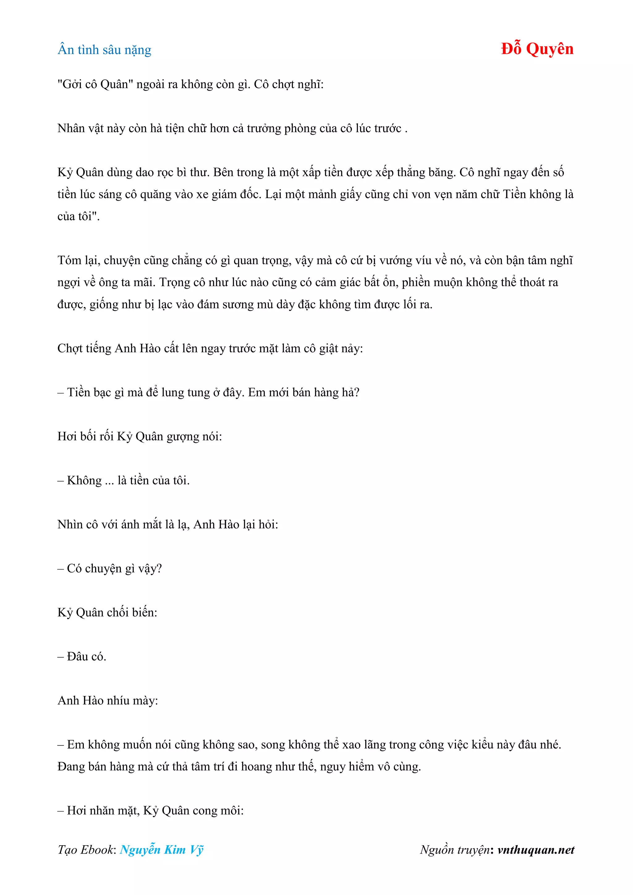 Ân tình sâu nặng Đỗ Quyên
Tạo Ebook: Nguyễn Kim Vỹ Nguồn truyện: vnthuquan.net
"Gởi cô Quân" ngoài ra không còn gì. Cô chợt nghĩ:
Nhân vật này còn hà tiện chữ hơn cả trưởng phòng của cô lúc trước .
Kỷ Quân dùng dao rọc bì thư. Bên trong là một xấp tiền được xếp thẳng băng. Cô nghĩ ngay đến số
tiền lúc sáng cô quăng vào xe giám đốc. Lại một mảnh giấy cũng chỉ von vẹn năm chữ Tiền không là
của tôi".
Tóm lại, chuyện cũng chẳng có gì quan trọng, vậy mà cô cứ bị vướng víu về nó, và còn bận tâm nghĩ
ngợi về ông ta mãi. Trọng cô như lúc nào cũng có cảm giác bất ổn, phiền muộn không thể thoát ra
được, giống như bị lạc vào đám sương mù dày đặc không tìm được lối ra.
Chợt tiếng Anh Hào cất lên ngay trước mặt làm cô giật nảy:
– Tiền bạc gì mà để lung tung ở đây. Em mới bán hàng hả?
Hơi bối rối Kỷ Quân gượng nói:
– Không ... là tiền của tôi.
Nhìn cô với ánh mắt là lạ, Anh Hào lại hỏi:
– Có chuyện gì vậy?
Kỷ Quân chối biến:
– Đâu có.
Anh Hào nhíu mày:
– Em không muốn nói cũng không sao, song không thể xao lãng trong công việc kiểu này đâu nhé.
Đang bán hàng mà cứ thả tâm trí đi hoang như thế, nguy hiểm vô cùng.
– Hơi nhăn mặt, Kỷ Quân cong môi:
 