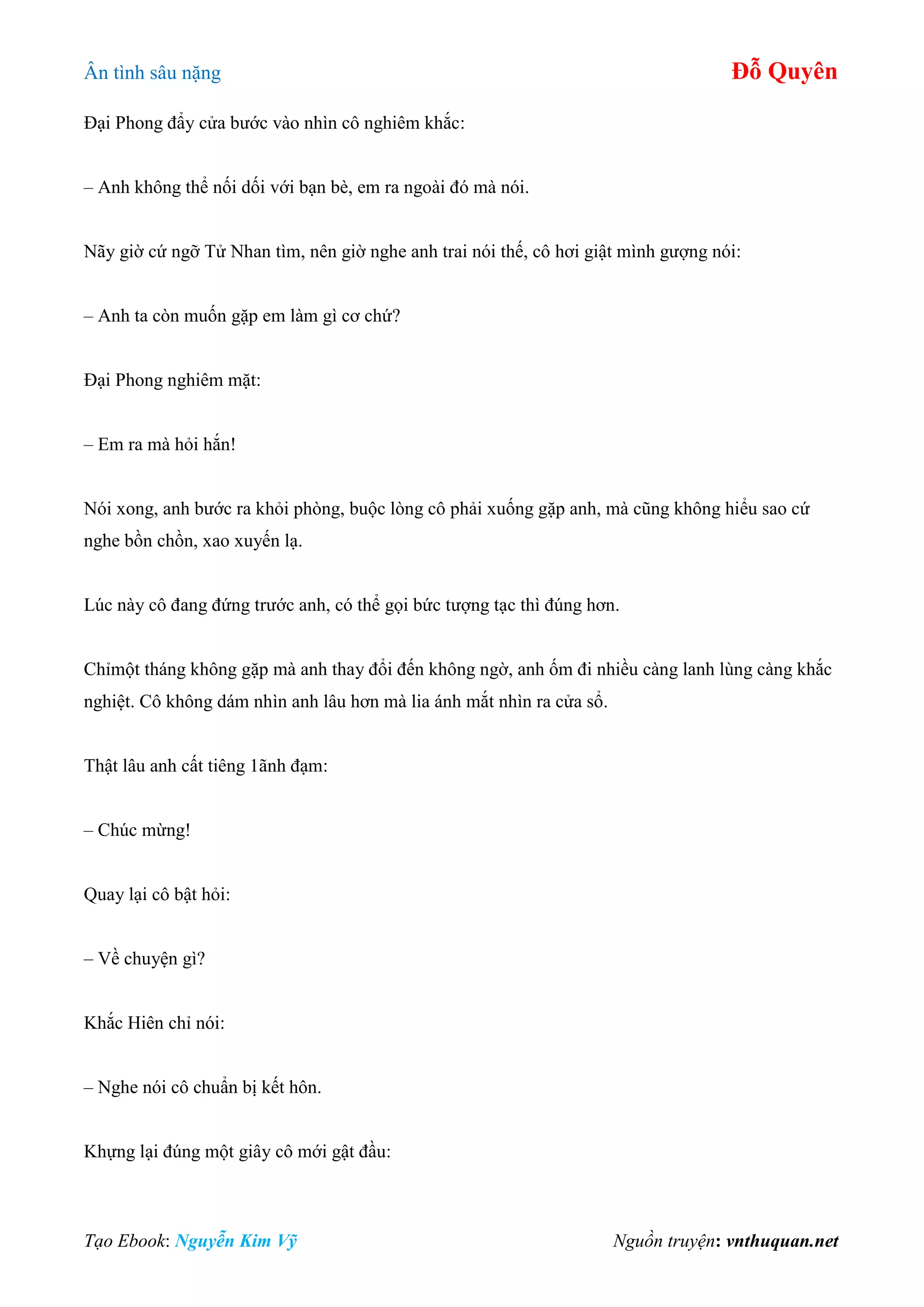 Ân tình sâu nặng Đỗ Quyên
Tạo Ebook: Nguyễn Kim Vỹ Nguồn truyện: vnthuquan.net
Đại Phong đẩy cửa bước vào nhìn cô nghiêm khắc:
– Anh không thể nối dối với bạn bè, em ra ngoài đó mà nói.
Nãy giờ cứ ngỡ Tử Nhan tìm, nên giờ nghe anh trai nói thế, cô hơi giật mình gượng nói:
– Anh ta còn muốn gặp em làm gì cơ chứ?
Đại Phong nghiêm mặt:
– Em ra mà hỏi hắn!
Nói xong, anh bước ra khỏi phòng, buộc lòng cô phải xuống gặp anh, mà cũng không hiểu sao cứ
nghe bồn chồn, xao xuyến lạ.
Lúc này cô đang đứng trước anh, có thể gọi bức tượng tạc thì đúng hơn.
Chỉmột tháng không gặp mà anh thay đổi đến không ngờ, anh ốm đi nhiều càng lanh lùng càng khắc
nghiệt. Cô không dám nhìn anh lâu hơn mà lia ánh mắt nhìn ra cửa sổ.
Thật lâu anh cất tiêng 1ãnh đạm:
– Chúc mừng!
Quay lại cô bật hỏi:
– Về chuyện gì?
Khắc Hiên chỉ nói:
– Nghe nói cô chuẩn bị kết hôn.
Khựng lại đúng một giây cô mới gật đầu:
 