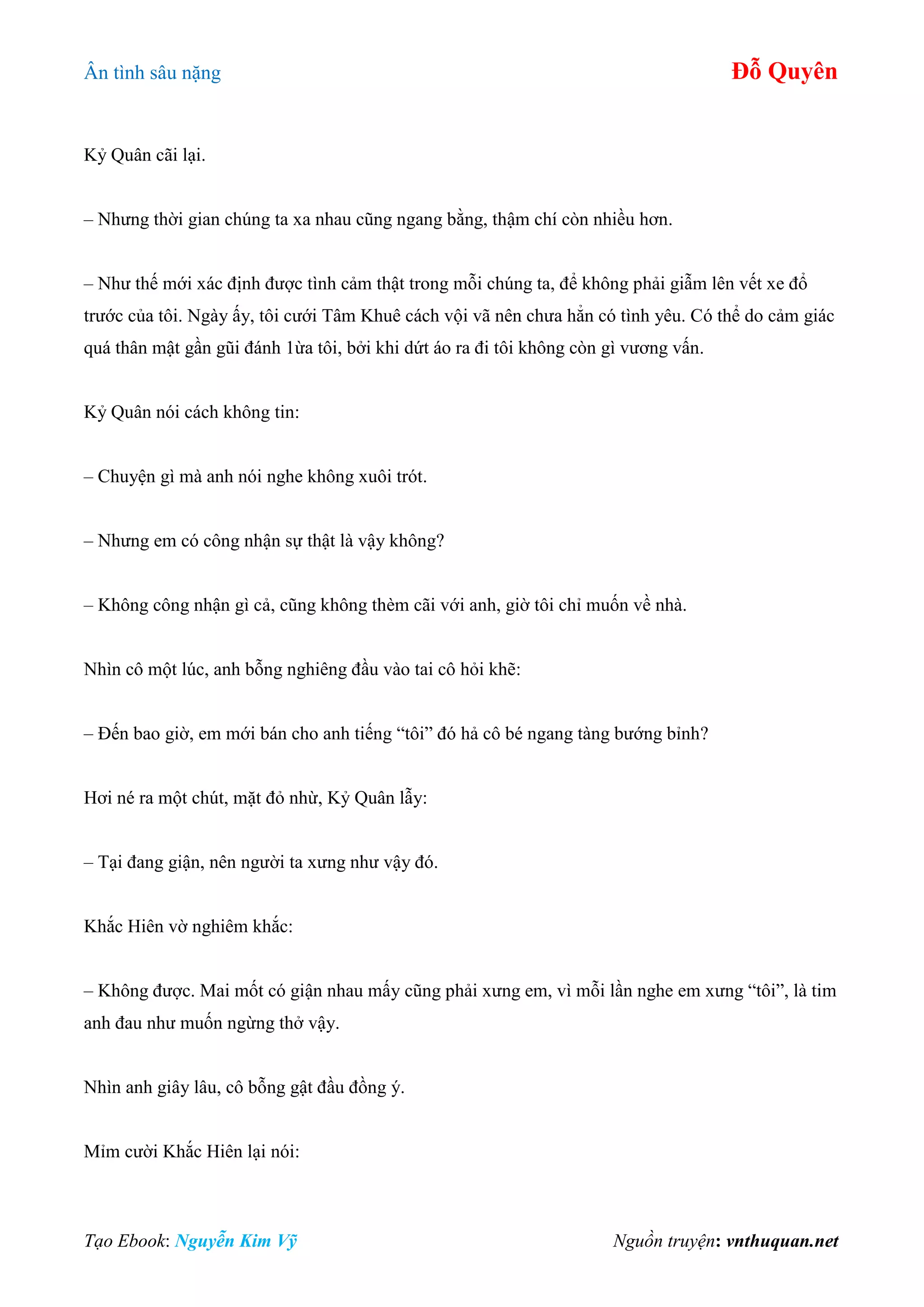 Ân tình sâu nặng Đỗ Quyên
Tạo Ebook: Nguyễn Kim Vỹ Nguồn truyện: vnthuquan.net
Kỷ Quân cãi lại.
– Nhưng thời gian chúng ta xa nhau cũng ngang bằng, thậm chí còn nhiều hơn.
– Như thế mới xác định được tình cảm thật trong mỗi chúng ta, để không phải giẫm lên vết xe đổ
trước của tôi. Ngày ấy, tôi cưới Tâm Khuê cách vội vã nên chưa hẳn có tình yêu. Có thể do cảm giác
quá thân mật gần gũi đánh 1ừa tôi, bởi khi dứt áo ra đi tôi không còn gì vương vấn.
Kỷ Quân nói cách không tin:
– Chuyện gì mà anh nói nghe không xuôi trót.
– Nhưng em có công nhận sự thật là vậy không?
– Không công nhận gì cả, cũng không thèm cãi với anh, giờ tôi chỉ muốn về nhà.
Nhìn cô một lúc, anh bỗng nghiêng đầu vào tai cô hỏi khẽ:
– Đến bao giờ, em mới bán cho anh tiếng “tôi” đó hả cô bé ngang tàng bướng bỉnh?
Hơi né ra một chút, mặt đỏ nhừ, Kỷ Quân lẫy:
– Tại đang giận, nên người ta xưng như vậy đó.
Khắc Hiên vờ nghiêm khắc:
– Không được. Mai mốt có giận nhau mấy cũng phải xưng em, vì mỗi lần nghe em xưng “tôi”, là tim
anh đau như muốn ngừng thở vậy.
Nhìn anh giây lâu, cô bỗng gật đầu đồng ý.
Mỉm cười Khắc Hiên lại nói:
 