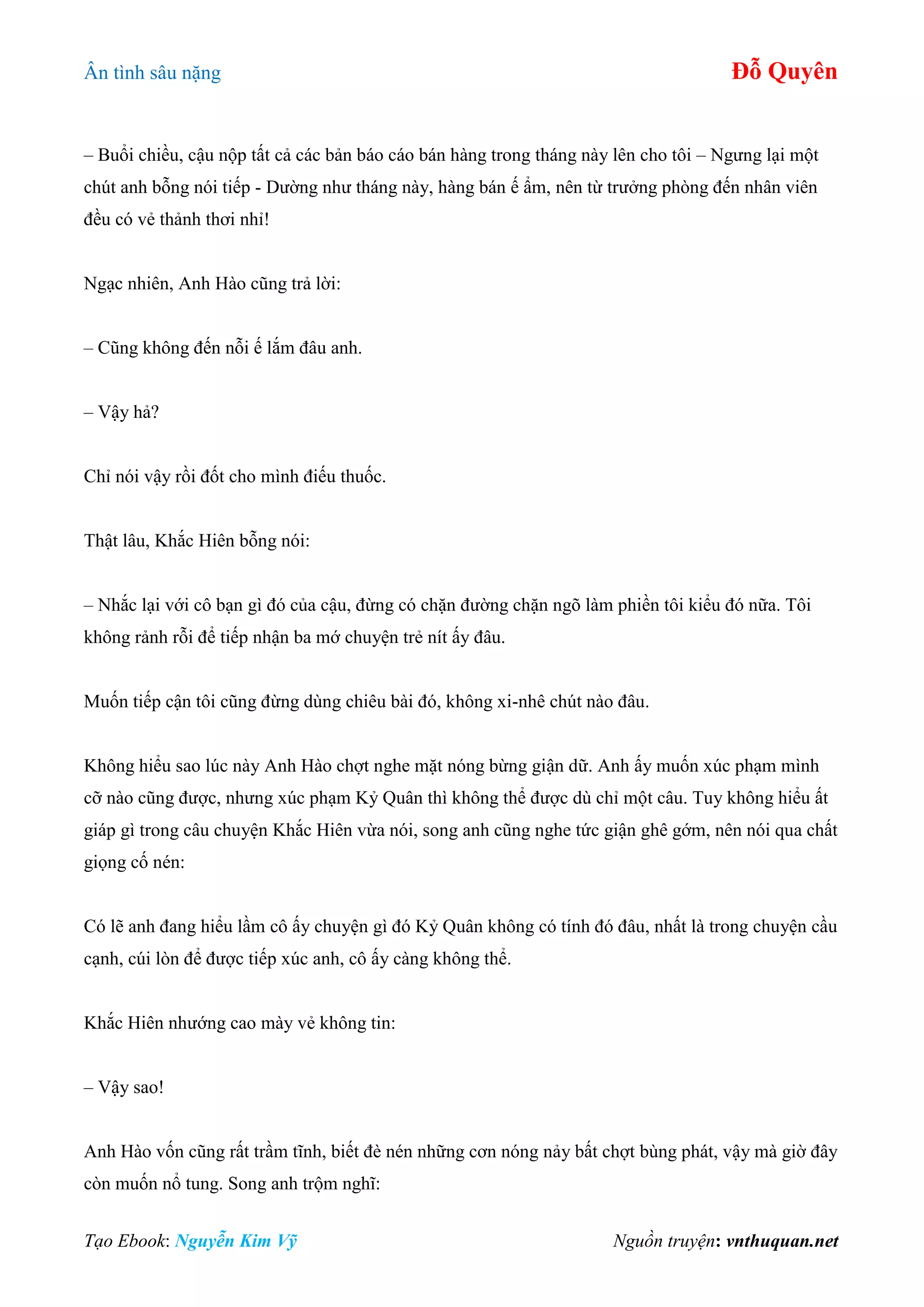Ân tình sâu nặng Đỗ Quyên
Tạo Ebook: Nguyễn Kim Vỹ Nguồn truyện: vnthuquan.net
– Buổi chiều, cậu nộp tất cả các bản báo cáo bán hàng trong tháng này lên cho tôi – Ngưng lại một
chút anh bỗng nói tiếp - Dường như tháng này, hàng bán ế ẩm, nên từ trưởng phòng đến nhân viên
đều có vẻ thảnh thơi nhỉ!
Ngạc nhiên, Anh Hào cũng trả lời:
– Cũng không đến nỗi ế lắm đâu anh.
– Vậy hả?
Chỉ nói vậy rồi đốt cho mình điếu thuốc.
Thật lâu, Khắc Hiên bỗng nói:
– Nhắc lại với cô bạn gì đó của cậu, đừng có chặn đường chặn ngõ làm phiền tôi kiểu đó nữa. Tôi
không rảnh rỗi để tiếp nhận ba mớ chuyện trẻ nít ấy đâu.
Muốn tiếp cận tôi cũng đừng dùng chiêu bài đó, không xi-nhê chút nào đâu.
Không hiểu sao lúc này Anh Hào chợt nghe mặt nóng bừng giận dữ. Anh ấy muốn xúc phạm mình
cỡ nào cũng được, nhưng xúc phạm Kỷ Quân thì không thể được dù chỉ một câu. Tuy không hiểu ất
giáp gì trong câu chuyện Khắc Hiên vừa nói, song anh cũng nghe tức giận ghê gớm, nên nói qua chất
giọng cố nén:
Có lẽ anh đang hiểu lầm cô ấy chuyện gì đó Kỷ Quân không có tính đó đâu, nhất là trong chuyện cầu
cạnh, cúi lòn để được tiếp xúc anh, cô ấy càng không thể.
Khắc Hiên nhướng cao mày vẻ không tin:
– Vậy sao!
Anh Hào vốn cũng rất trầm tĩnh, biết đè nén những cơn nóng nảy bất chợt bùng phát, vậy mà giờ đây
còn muốn nổ tung. Song anh trộm nghĩ:
 