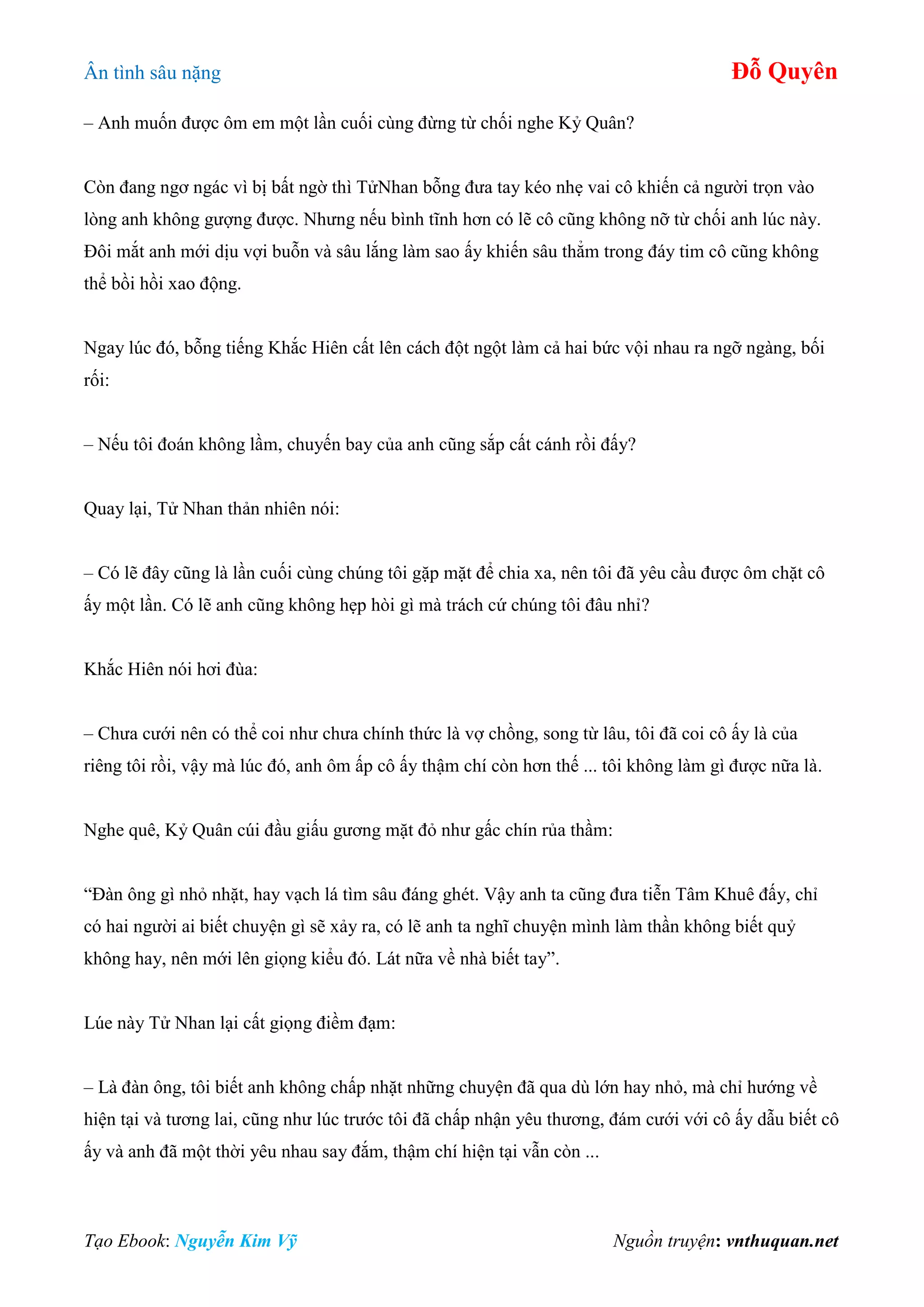 Ân tình sâu nặng Đỗ Quyên
Tạo Ebook: Nguyễn Kim Vỹ Nguồn truyện: vnthuquan.net
– Anh muốn được ôm em một lần cuối cùng đừng từ chối nghe Kỷ Quân?
Còn đang ngơ ngác vì bị bất ngờ thì TửNhan bỗng đưa tay kéo nhẹ vai cô khiến cả người trọn vào
lòng anh không gượng được. Nhưng nếu bình tĩnh hơn có lẽ cô cũng không nỡ từ chối anh lúc này.
Đôi mắt anh mới dịu vợi buỗn và sâu lắng làm sao ấy khiến sâu thẳm trong đáy tim cô cũng không
thể bồi hồi xao động.
Ngay lúc đó, bỗng tiếng Khắc Hiên cất lên cách đột ngột làm cả hai bức vội nhau ra ngỡ ngàng, bối
rối:
– Nếu tôi đoán không lầm, chuyến bay của anh cũng sắp cất cánh rồi đấy?
Quay lại, Tử Nhan thản nhiên nói:
– Có lẽ đây cũng là lần cuối cùng chúng tôi gặp mặt để chia xa, nên tôi đã yêu cầu được ôm chặt cô
ấy một lần. Có lẽ anh cũng không hẹp hòi gì mà trách cứ chúng tôi đâu nhỉ?
Khắc Hiên nói hơi đùa:
– Chưa cưới nên có thể coi như chưa chính thức là vợ chồng, song từ lâu, tôi đã coi cô ấy là của
riêng tôi rồi, vậy mà lúc đó, anh ôm ấp cô ấy thậm chí còn hơn thế ... tôi không làm gì được nữa là.
Nghe quê, Kỷ Quân cúi đầu giấu gương mặt đỏ như gấc chín rủa thầm:
“Đàn ông gì nhỏ nhặt, hay vạch lá tìm sâu đáng ghét. Vậy anh ta cũng đưa tiễn Tâm Khuê đấy, chỉ
có hai người ai biết chuyện gì sẽ xảy ra, có lẽ anh ta nghĩ chuyện mình làm thần không biết quỷ
không hay, nên mới lên giọng kiểu đó. Lát nữa về nhà biết tay”.
Lúe này Tử Nhan lại cất giọng điềm đạm:
– Là đàn ông, tôi biết anh không chấp nhặt những chuyện đã qua dù lớn hay nhỏ, mà chỉ hướng về
hiện tại và tương lai, cũng như lúc trước tôi đã chấp nhận yêu thương, đám cưới với cô ấy dẫu biết cô
ấy và anh đã một thời yêu nhau say đắm, thậm chí hiện tại vẫn còn ...
 