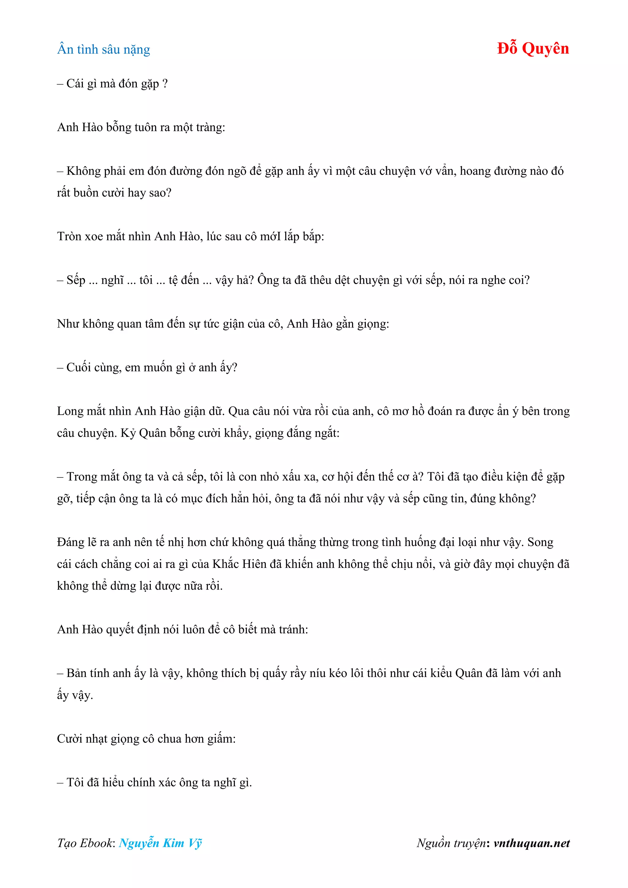 Ân tình sâu nặng Đỗ Quyên
Tạo Ebook: Nguyễn Kim Vỹ Nguồn truyện: vnthuquan.net
– Cái gì mà đón gặp ?
Anh Hào bỗng tuôn ra một tràng:
– Không phải em đón đường đón ngõ để gặp anh ấy vì một câu chuyện vớ vẩn, hoang đường nào đó
rất buồn cười hay sao?
Tròn xoe mắt nhìn Anh Hào, lúc sau cô mớI lắp bắp:
– Sếp ... nghĩ ... tôi ... tệ đến ... vậy hả? Ông ta đã thêu dệt chuyện gì với sếp, nói ra nghe coi?
Như không quan tâm đến sự tức giận của cô, Anh Hào gằn giọng:
– Cuối cùng, em muốn gì ở anh ấy?
Long mắt nhìn Anh Hào giận dữ. Qua câu nói vừa rồi của anh, cô mơ hồ đoán ra được ẩn ý bên trong
câu chuyện. Kỷ Quân bỗng cười khẩy, giọng đắng ngắt:
– Trong mắt ông ta và cả sếp, tôi là con nhỏ xấu xa, cơ hội đến thế cơ à? Tôi đã tạo điều kiện để gặp
gỡ, tiếp cận ông ta là có mục đích hẳn hỏi, ông ta đã nói như vậy và sếp cũng tin, đúng không?
Đáng lẽ ra anh nên tế nhị hơn chứ không quá thẳng thừng trong tình huống đại loại như vậy. Song
cái cách chẳng coi ai ra gì của Khắc Hiên đã khiến anh không thể chịu nổi, và giờ đây mọi chuyện đã
không thể dừng lại được nữa rồi.
Anh Hào quyết định nói luôn để cô biết mà tránh:
– Bản tính anh ấy là vậy, không thích bị quấy rầy níu kéo lôi thôi như cái kiểu Quân đã làm với anh
ấy vậy.
Cười nhạt giọng cô chua hơn giấm:
– Tôi đã hiểu chính xác ông ta nghĩ gì.
 