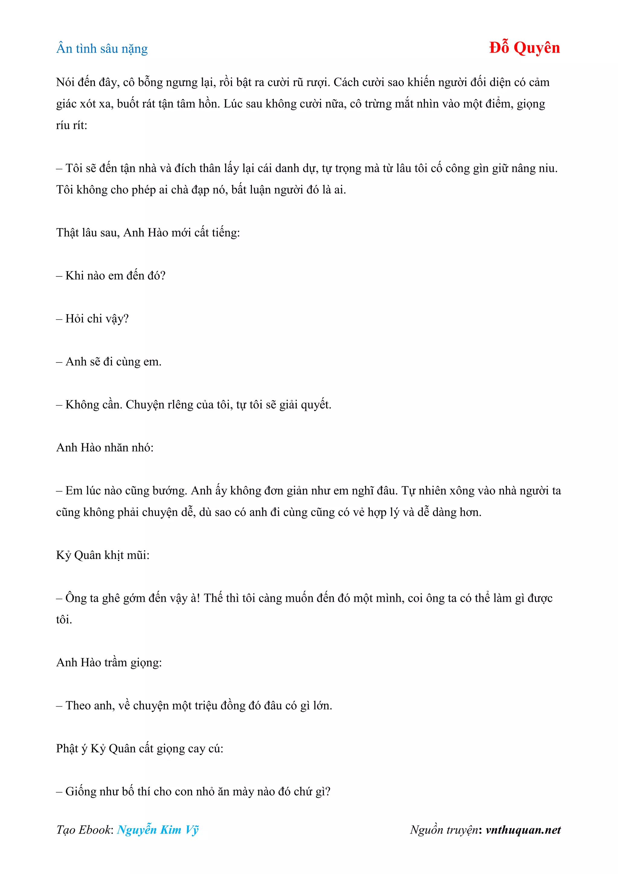 Ân tình sâu nặng Đỗ Quyên
Tạo Ebook: Nguyễn Kim Vỹ Nguồn truyện: vnthuquan.net
Nói đến đây, cô bỗng ngưng lại, rồi bật ra cười rũ rượi. Cách cười sao khiến người đối diện có cảm
giác xót xa, buốt rát tận tâm hồn. Lúc sau không cười nữa, cô trừng mắt nhìn vào một điểm, giọng
ríu rít:
– Tôi sẽ đến tận nhà và đích thân lấy lại cái danh dự, tự trọng mà từ lâu tôi cố công gìn giữ nâng niu.
Tôi không cho phép ai chà đạp nó, bất luận người đó là ai.
Thật lâu sau, Anh Hào mới cất tiếng:
– Khi nào em đến đó?
– Hỏi chi vậy?
– Anh sẽ đi cùng em.
– Không cần. Chuyện rlêng của tôi, tự tôi sẽ giải quyết.
Anh Hào nhăn nhó:
– Em lúc nào cũng bướng. Anh ấy không đơn giản như em nghĩ đâu. Tự nhiên xông vào nhà người ta
cũng không phải chuyện dễ, dù sao có anh đi cùng cũng có vẻ hợp lý và dễ dàng hơn.
Kỷ Quân khịt mũi:
– Ông ta ghê gớm đến vậy à! Thế thì tôi càng muốn đến đó một mình, coi ông ta có thể làm gì được
tôi.
Anh Hào trầm giọng:
– Theo anh, về chuyện một triệu đồng đó đâu có gì lớn.
Phật ý Kỷ Quân cất giọng cay cú:
– Giống như bố thí cho con nhỏ ăn mày nào đó chứ gì?
 