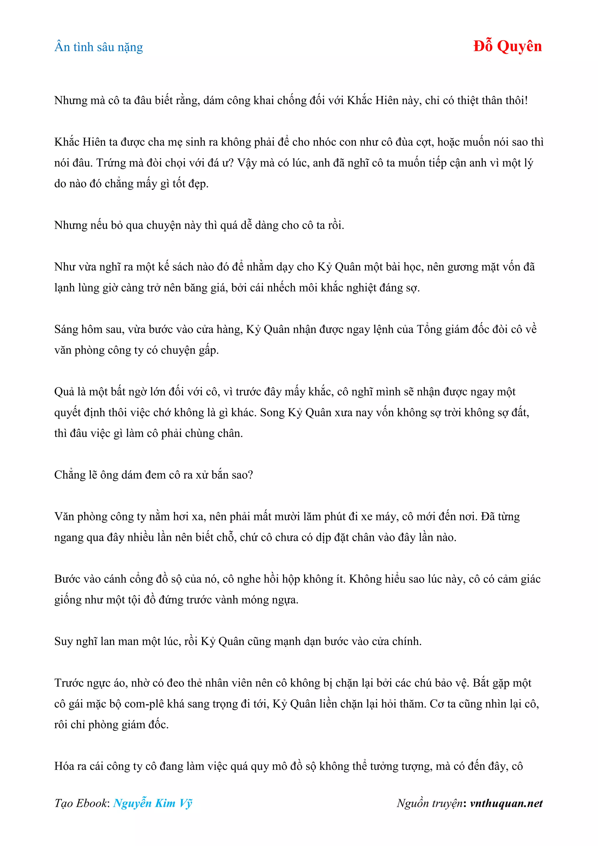 Ân tình sâu nặng Đỗ Quyên
Tạo Ebook: Nguyễn Kim Vỹ Nguồn truyện: vnthuquan.net
Nhưng mà cô ta đâu biết rằng, dám công khai chống đối với Khắc Hiên này, chỉ có thiệt thân thôi!
Khắc Hiên ta được cha mẹ sinh ra không phải để cho nhóc con như cô đùa cợt, hoặc muốn nói sao thì
nói đâu. Trứng mà đòi chọi với đá ư? Vậy mà có lúc, anh đã nghĩ cô ta muốn tiếp cận anh vì một lý
do nào đó chẳng mấy gì tốt đẹp.
Nhưng nếu bỏ qua chuyện này thì quá dễ dàng cho cô ta rồi.
Như vừa nghĩ ra một kế sách nào đó để nhằm dạy cho Kỷ Quân một bài học, nên gương mặt vốn đã
lạnh lùng giờ càng trở nên băng giá, bởi cái nhếch môi khắc nghiệt đáng sợ.
Sáng hôm sau, vừa bước vào cửa hàng, Kỷ Quân nhận được ngay lệnh của Tổng giám đốc đòi cô về
văn phòng công ty có chuyện gấp.
Quả là một bất ngờ lớn đối với cô, vì trước đây mấy khắc, cô nghĩ mình sẽ nhận được ngay một
quyết định thôi việc chớ không là gì khác. Song Kỷ Quân xưa nay vốn không sợ trời không sợ đất,
thì đâu việc gì làm cô phải chùng chân.
Chẳng lẽ ông dám đem cô ra xử bắn sao?
Văn phòng công ty nằm hơi xa, nên phải mất mười lăm phút đi xe máy, cô mới đến nơi. Đã từng
ngang qua đây nhiều lần nên biết chỗ, chứ cô chưa có dịp đặt chân vào đây lần nào.
Bước vào cánh cổng đồ sộ của nó, cô nghe hồi hộp không ít. Không hiểu sao lúc này, cô có cảm giác
giống như một tội đồ đứng trước vành móng ngựa.
Suy nghĩ lan man một lúc, rồi Kỷ Quân cũng mạnh dạn bước vào cửa chính.
Trước ngực áo, nhờ có đeo thẻ nhân viên nên cô không bị chặn lại bởi các chú bảo vệ. Bắt gặp một
cô gái mặc bộ com-plê khá sang trọng đi tới, Kỷ Quân liền chặn lại hỏi thăm. Cơ ta cũng nhìn lại cô,
rôi chỉ phòng giám đốc.
Hóa ra cái công ty cô đang làm việc quá quy mô đồ sộ không thể tưởng tượng, mà có đến đây, cô
 
