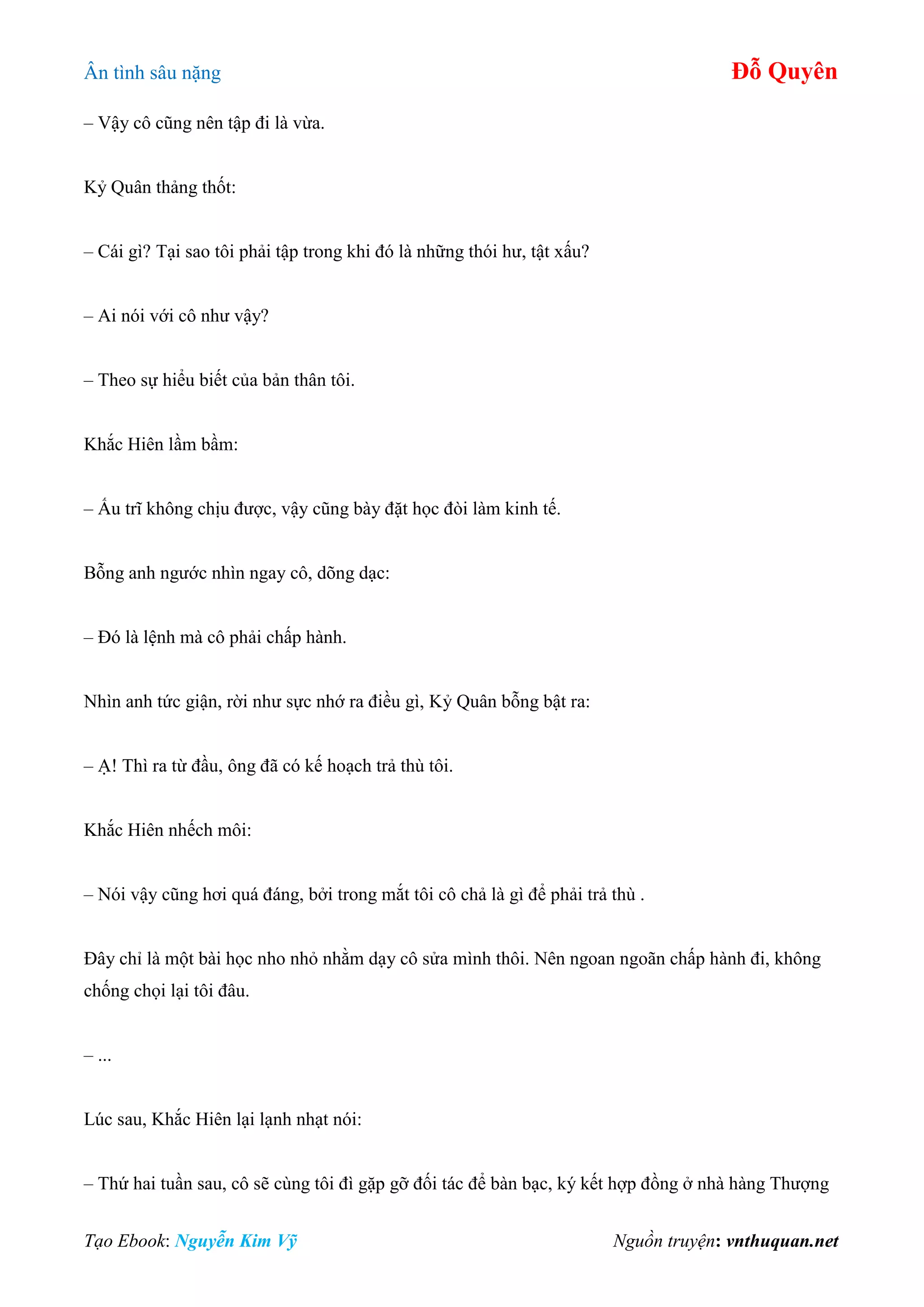 Ân tình sâu nặng Đỗ Quyên
Tạo Ebook: Nguyễn Kim Vỹ Nguồn truyện: vnthuquan.net
– Vậy cô cũng nên tập đi là vừa.
Kỷ Quân thảng thốt:
– Cái gì? Tại sao tôi phải tập trong khi đó là những thói hư, tật xấu?
– Ai nói với cô như vậy?
– Theo sự hiểu biết của bản thân tôi.
Khắc Hiên lầm bầm:
– Ấu trĩ không chịu được, vậy cũng bày đặt học đòi làm kinh tế.
Bỗng anh ngước nhìn ngay cô, dõng dạc:
– Đó là lệnh mà cô phải chấp hành.
Nhìn anh tức giận, rời như sực nhớ ra điều gì, Kỷ Quân bỗng bật ra:
– Ạ! Thì ra từ đầu, ông đã có kế hoạch trả thù tôi.
Khắc Hiên nhếch môi:
– Nói vậy cũng hơi quá đáng, bởi trong mắt tôi cô chả là gì để phải trả thù .
Đây chỉ là một bài học nho nhỏ nhằm dạy cô sửa mình thôi. Nên ngoan ngoãn chấp hành đi, không
chống chọi lại tôi đâu.
– ...
Lúc sau, Khắc Hiên lại lạnh nhạt nói:
– Thứ hai tuần sau, cô sẽ cùng tôi đì gặp gỡ đối tác để bàn bạc, ký kết hợp đồng ở nhà hàng Thượng
 