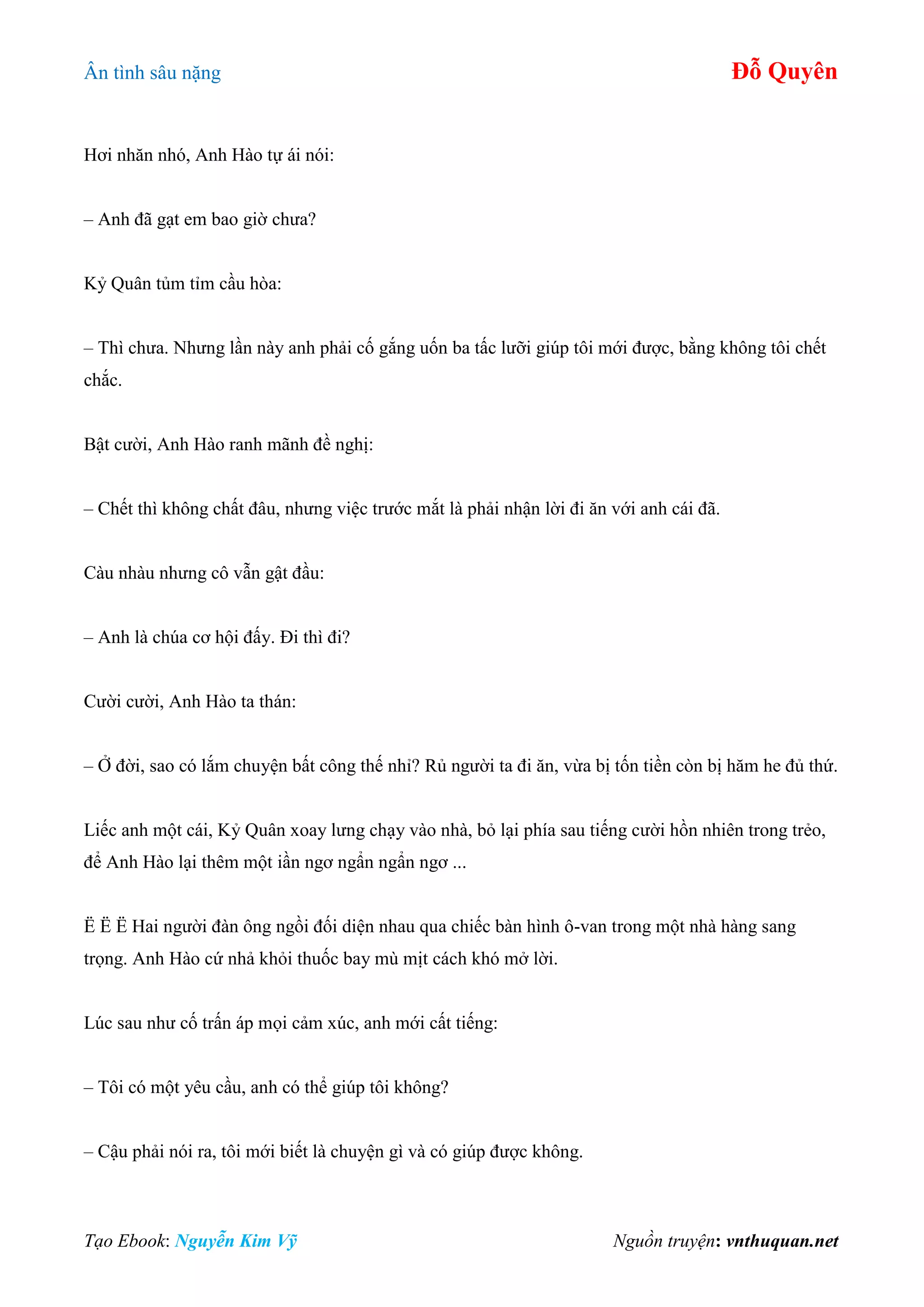 Ân tình sâu nặng Đỗ Quyên
Tạo Ebook: Nguyễn Kim Vỹ Nguồn truyện: vnthuquan.net
Hơi nhăn nhó, Anh Hào tự ái nói:
– Anh đã gạt em bao giờ chưa?
Kỷ Quân tủm tỉm cầu hòa:
– Thì chưa. Nhưng lần này anh phải cố gắng uốn ba tấc lưỡi giúp tôi mới được, bằng không tôi chết
chắc.
Bật cười, Anh Hào ranh mãnh đề nghị:
– Chết thì không chất đâu, nhưng việc trước mắt là phải nhận lời đi ăn với anh cái đã.
Càu nhàu nhưng cô vẫn gật đầu:
– Anh là chúa cơ hội đấy. Đi thì đi?
Cười cười, Anh Hào ta thán:
– Ở đời, sao có lắm chuyện bất công thế nhỉ? Rủ người ta đi ăn, vừa bị tốn tiền còn bị hăm he đủ thứ.
Liếc anh một cái, Kỷ Quân xoay lưng chạy vào nhà, bỏ lại phía sau tiếng cười hồn nhiên trong trẻo,
để Anh Hào lại thêm một iần ngơ ngẩn ngẩn ngơ ...
Ë Ë Ë Hai người đàn ông ngồi đối diện nhau qua chiếc bàn hình ô-van trong một nhà hàng sang
trọng. Anh Hào cứ nhả khỏi thuốc bay mù mịt cách khó mở lời.
Lúc sau như cố trấn áp mọi cảm xúc, anh mới cất tiếng:
– Tôi có một yêu cầu, anh có thể giúp tôi không?
– Cậu phải nói ra, tôi mới biết là chuyện gì và có giúp được không.
 